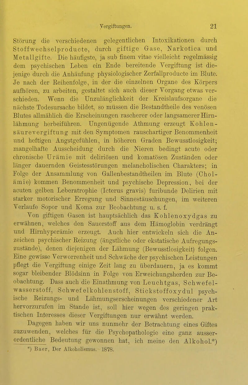 Störung die verschiedenen gelegentlichen Intoxikationen durch Stoffwechselproducte, durch giftige Gase, Narkotica und Metallgifte. Die häufigste, ja sub finem vitae vielleicht regelmässig dem psychischen Leben ein Ende bereitende Vergiftung ist die- jenige durch die Anhäufung physiologischer Zerfallproducte im Blute. Je nach der Reihenfolge, in der die einzelnen Organe des Körpers aufhören, zu arbeiten, gestaltet sich auch dieser Vorgang etwas ver- schieden. Wenn die Unzulänglichkeit der Kreislaufsorgane die nächste Todesursache bildet, so müssen die Bestandtheile des venösen Blutes allmählich die Erscheinungen rascherer oder langsamerer Hirn- lähmung herbeiführen. Ungenügende Athmung erzeugt Kohlen- säurevergiftung mit den Symptomen rauschartiger Benommenheit und heftigen Angstgefühlen, in höheren Graden Bewusstlosigkeit; mangelhafte Ausscheidung durch die Meren bedingt acute oder chronische Urämie mit deliriösen und komatösen Zuständen oder länger dauernden Geistesstörungen melancholischen Charakters; in Folge der Ansammlung von Gallenbestandtheilen im Blute (Chol- ämie) kommen Benommenheit und psychische Depression, bei der acuten gelben Leberatrophie (Icterus gravis) furibunde Delirien mit starker motorischer Erregung und Sinnestäuschungen, im weiteren Verlaufe Sopor und Koma zur Beobachtung u. s. f. Von giftigen Gasen ist hauptsächlich das Kohlen oxydgas zu erwähnen, welches den Sauerstoff aus dem Hämoglobin verdrängt und Hirnhyperämie erzeugt. Auch hier entwickeln sich die An- zeichen psychischer Reizung (ängstliche oder ekstatische Aufregungs- zustände), denen diejenigen der Lähmung (Bewusstlosigkeit) folgen. Eine gewisse Verworrenheit und Schwäche der psychischen Leistungen pflegt die Vergiftung einige Zeit lang zu überdauern, ja es kommt sogar bleibender Blödsinn in Folge von Erweichungsherden zur Be- obachtung. Dass auch die Einathmung von Leuchtgas, Schwefel- wasserstoff, Schwefelkohlenstoff, Stickstoffoxydul psych- ische Eeizungs- und Lähmimgserscheinungen verschiedener Art hervorzurufen im Stande ist, soll hier wegen des geringen prak- tischen Interesses dieser Vergiftungen nur erwähnt werden. Dagegen haben wir uns nunmehr der Betrachtung eines Giftes zuzuwenden, welches für- die Psychopathologie eine ganz ausser- ordentliche Bedeutung gewonnen hat, ich meine den Alkohol.*) *) Baer, Der Alkoholiemus. 1878.