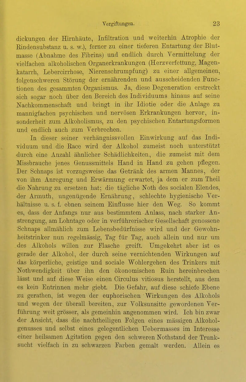 dickiing-ea der Hirnhäute, Infiltration und weiterliin Atrophie der Eindensiibstanz u. s. w.), ferner zu einer tieferen Entartung der Blut- masse (Abnahme des Fibrins) und endlich durch Yermittelung der vielfachen alkoholischen Organerkrankungen (Herzverfettung, Magen- katarrh, Lebercirrhose, Nierenschrumpfung) zu einer allgemeinen, folgenschweren Störung der ernährenden und ausscheidenden Func- tionen des gesammten Organismus. Ja, diese Degeneration erstreckt sich sogar noch über den Bereich des Individuums hinaus auf seine Nachkommenschaft und bringt in ihr Idiotie oder die Anlage zu mannigfachen psychischen und nervösen Erkrankungen hervor, in- sonderheit zum Alkoholismus, zu den psychischen Entartungsformen und endlich auch zum Yerbrechen. In dieser seiner verhängnissvollen Einwirkung auf das Indi- viduum und die Eace wird der Alkohol zumeist noch unterstützt durch eine Anzahl ähnlicher Schädlichkeiten, die zumeist mit dem Missbrauche jenes Genussmittels Hand in Hand zu gehen pflegen. Der Schnaps ist vorzugsweise das Getränk des armen Mannes, der von ihm Anregung und Erwärmung erwartet, ja dem er zum Theil die Nahrung zu ersetzen hat; die tägliche Noth des socialen Elendes, der Armuth, ungenügende Ernährung, schlechte hygienische Ter- hältnisse u. s. f. ebnen seinem Einflüsse hier den Weg. So kommt es, dass der Anfangs nur aus bestimmtem Anlass, nach starker An- strengung, am Lohntage oder in verführerischer Gesellschaft genossene Schnaps allmähhch zum Lebensbedürfnisse wird und der Gewohn- heitstrinker nun regelmässig, Tag für Tag, auch aUein und nur um des Alkohols willen zur Flasche greift. Umgekehrt aber ist es gerade der Alkohol, der durch seine vernichtenden Wirkungen auf das körperliche, geistige und sociale Wohlergehen des Trinkers mit Nothwendigkeit über ihn den ökonomischen Kuin hereinbrechen lässt und auf diese Weise einen Circulus vitiosus herstellt, aus dem es kein Entrinnen mehr giebt. Die Gefahr, auf diese schiefe Ebene zu gerathen, ist wegen der euphorischen Wirkungen des Alkohols und wegen der überall bereiten, zur Yolksunsitte gewordenen Yer- führung weit grösser, als gemeinhin angenommen wird. Ich bin zwar der Ansicht, dass die nachtheiligen Folgen eines massigen Alkohol- genusses und selbst eines gelegentlichen TJebermasses im Interesse einer heilsamen Agitation gegen den schweren Nothstand der Trunk- sucht vielfach in zu schwarzen Farben gemalt werden. AUein es