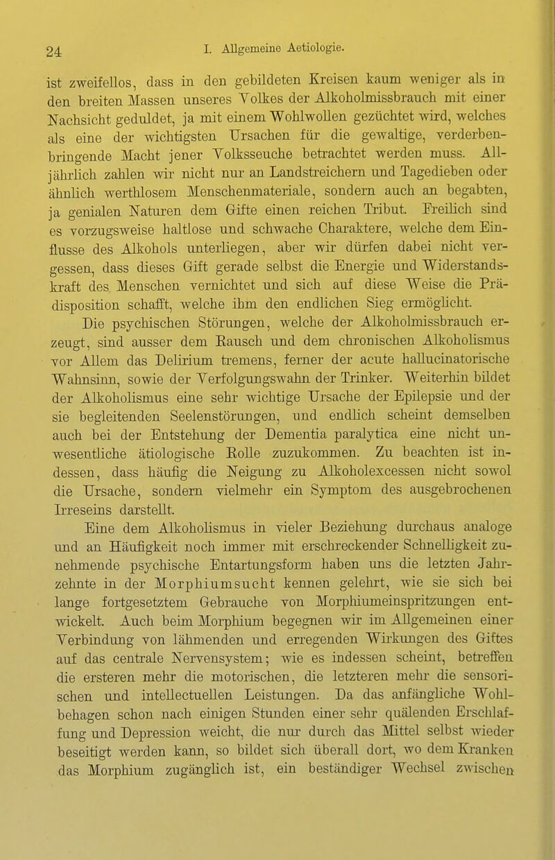 ist zweifellos, dass in den gebildeten Kreisen kaum weniger als in den breiten Massen unseres Yolkes der Alkobolmissbrauch mit einer Nachsicht geduldet, ja mit einem Wohlwollen gezüchtet wird, welches als eine der wichtigsten Ursachen für die gewaltige, verderben- bringende Macht jener Volksseuche betrachtet werden muss. All- jährlich zahlen wir nicht nur an Landstreichern und Tagedieben oder ähnlich werthlosem Menschenmateriale, sondern auch an begabten, ja genialen Naturen dem Gifte einen reichen Tribut. IVeilich sind es vorzugsweise haltlose und schwache Charaktere, welche dem Ein- flüsse des Alkohols unterliegen, aber wir dürfen dabei nicht ver- gessen, dass dieses Grift gerade selbst die Energie und Widerstands- kraft des Menschen vernichtet und sich auf diese Weise die Prä- disposition schafft, welche ihm den endlichen Sieg ermöghcht. Die psychischen Störungen, welche der Alkoholmissbrauch er- zeugt, sind ausser dem Eausch und dem chronischen Alkoholismus vor Allem das Delirium ü-emens, ferner der acute hallucinatorische Wahnsinn, sowie der Yerfolgungswahn der Trinker. Weiterhin bildet der Alkoholismus eine sehr wichtige Ursache der Epilepsie und der sie begleitenden Seelenstöruugen, und endlich scheint demselben auch bei der Entstehung der Dementia paralytica eine nicht un- wesentliche ätiologische Kolle zuzukommen. Zu beachten ist in- dessen, dass häufig die Neigung zu Alkoholexcessen nicht sowol die Ursache, sondern vielmehr ein Symptom des ausgebrochenen Irreseins darstellt. Eine dem Alkoholismus in vieler Beziehung durchaus analoge und an Häufigkeit noch immer mit erschreckender Schnelligkeit zu- nehmende psychische Entartungsform haben uns die letzten Jahr- zehnte in der Morphiumsucht kennen gelehrt, wie sie sich bei lange fortgesetztem Gebrauche von Morphiumeinspritzungen ent- wickelt. Auch beim Morphium begegnen wir im AJlgemeiaen einer Verbindung von lähmenden und erregenden Wii-kungen des Giftes auf das centrale Nervensystem; wie es indessen scheint, betreffen die ersteren mehr die motorischen, die letzteren mehr die sensori- schen und intellectuellen Leistungen. Da das anfängliche Wohl- behagen schon nach einigen Stunden einer sehr quälenden Erschlaf- fung und Depression weicht, die nur durch das Mittel selbst wieder beseitigt werden kann, so bildet sich überall dort, wo dem Kranken das Morphium zugänglich ist, ein beständiger Wechsel zwischen