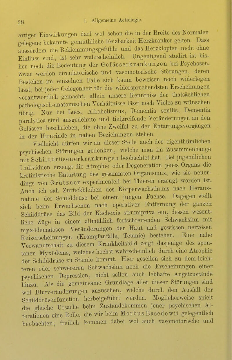 artiger Einwirkungen darf wol schon die in der Breite des Normalen gelegene bekannte gemüthliche Keizbarkeit Herzkranker gelten. Dass ausserdem die BeHemmungsgefühle und das Herzklopfen nicht ohne Einfluss sind, ist sehr wahrscheinüch. Ungenügend studirt ist bis- her noch die Bedeutung der Gef ässerkrankungen bei Psychosen. Zwar werden circulatorische und vasomotorische Störungen, deren Bestehen im einzelnen Falle sich kaum beweisen noch widerlegen lässt bei jeder Gelegenheit für die widersprechendsten Erscheinungen verantwortlich gemacht, aUein unsere Kenntniss der thatsächlichen pathologisch-anatomischen Yerhältnisse lässt noch Yieles zu wünschen übrig. Nur bei Lues, Alkoholismus, Dementia senilis. Dementia paralytica sind ausgedehnte und tiefgTeifende Yeränderungen an den Gefässen beschrieben, die ohne Zweifel zu den Entartungsvorgängen in der Hirnrinde in nahen Beziehungen stehen. Vielleicht dürfen wir an dieser Stelle auch der eigenthümlichen psychischen Störungen gedenken, welche man im Zusammenhange mit Schilddrüsenerkrankungen beobachtet hat. Bei jugendlichen Individuen erzeugt die Atrophie oder Degeneration jenes Organs di& kretinistische Entartung des gesammten Organismus, wie sie neuer- dings von Grützner experimenteU bei Thieren erzeugt worden ist. Auch ich sah Zurückbleiben des Körperwachsthums nach Heraus- nahme der Schilddrüse bei einem jungen Fuchse. Dagegen steUt sich beim Erwachsenen nach operativer Entfernung der ganzen Schilddrüse das Bild der Kachexia sti:umipriva ein, dessen wesent- üche Züge in einem allmählich fortschreitenden Schwachsinn mit myxödematösen Veränderungen der Haut und gewissen nervösen Reizerscheinungen (KrampfanfäUe, Tetanie) bestehen. Eine nahe Verwandtschaft zu diesem Krankheitsbild zeigt dasjenige des spon- tanen Myxödems, welches höchst wahrscheinlich durch eine Atrophie der Schilddrüse zu Stande kommt. Hier gesellen sich zu dem leich- teren oder schwereren Schwachsinn noch die Erscheinungen einer psychischen Depression, nicht selten auch lebhafte Angstzustände hinzu. Als die gemeinsame Grundlage aller dieser Störungen sind wol Blutveränderungen anzusehen, welche durch den Ausfall der Schüddrüsenfunction herbeigeführt werden. Möglicherweise spielt die gleiche Ursache beim Zustandekommen jener psychischen Al- terationen eine Rolle, die wir beim MorbusBasedowii gelegentüch beobachten; freilich kommen dabei wol auch vasomotorische uud