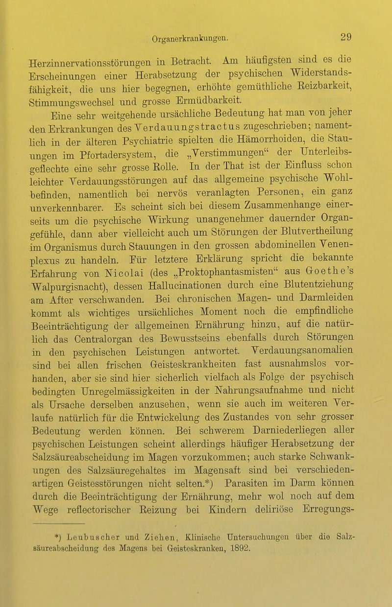 Herzinnervationsstörungen iu Betracht. Am häufigsten sind es die Erscheinungen einer Herabsetzung der psychischen Widerstands- fähigkeit, die uns hier begegnen, erhöhte gemüthliche Keizbarkeit, Stimmungswechsel und grosse Ermüdbarkeit. Eine sehr weitgehende ursächliche Bedeutung hat man von jeher den Erkrankungen desYerdauungstractus zugeschrieben; nament- lich in der älteren Psychiatrie spielten die Hämorrhoiden, die Stau- ungen im Pfortadersystem, die „Verstimmungen der Unterleibs- geflechte eine sehr grosse RoUe. In der That ist der Einfluss schon leichter Yerdauungsstörungen auf das aUgemeine psychische Wohl- befinden, namentlich bei nervös veranlagten Personen, ein ganz unverkennbarer. Es scheint sich hei diesem Zusammenhange einer- seits um die psychische Wirkung unangenehmer dauernder Organ- gefühle, dann aber vielleicht auch um Störungen der Blutvertheüung im Organismus durch Stauungen in den grossen abdominellen Venen- plexus zu handeln. Für letztere Erklärung spricht die bekannte Erfahrung von Nicolai (des „Proktophantasmisten aus Groethe's Walpurgisnacht), dessen Hallucinationen durch eine Blutentziehung am After verschwanden. Bei chronischen Magen- und Darmleiden kommt als wichtiges ursächliches Moment noch die empfindliche Beeinträchtigung der allgemeinen Ernährung hinzu, auf die natür- lich das Centraiorgan des Bewusstseins ebenfalls durch Störungen in den psychischen Leistungen antwortet. Verdauungsanomalien sind bei allen frischen Greisteskrankheiten fast ausnahmslos vor- handen, aber sie sind hier sicherlich vielfach als Folge der psychisch bedingten IJnregehnässigkeiten in der Nahrungsaufnahme und nicht als Ursache derselben anzusehen, wenn sie auch im weiteren Ver- laufe natürlich für die Entwickelung des Zustandes von sehr grosser Bedeutung werden können. Bei schwerem Darniederliegen aRer psychischen Leistungen scheint allerdings häufiger Herabsetzung der Salzsäureabscheidung im Magen vorzukommen; auch starke Schwank- ungen des Salzsäuregehaltes im Magensaft sind bei verschieden- artigen Geistesstörungen nicht selten.*) Parasiten im Darm können durch die Beeinträchtigung der Ernährung, mehr wol noch auf dem Wege reflectorischer Reizung bei Kindern deliriöse Erregungs- *) Leubuschor und Zielaen, Klinische Untersuchiuigen über die Salz- säureabscheidung des Magens bei Geisteskranken, 1892.