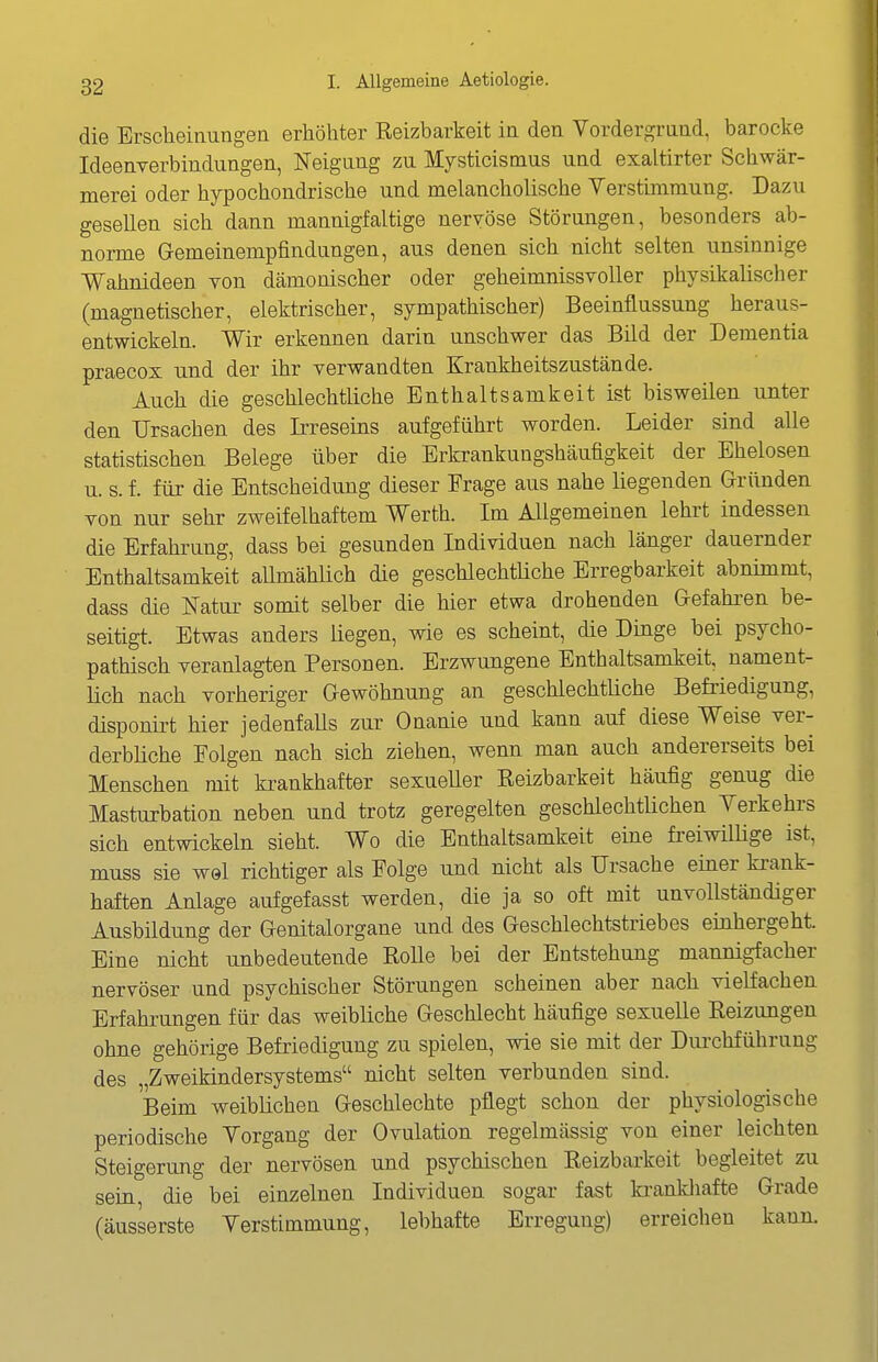 die Erscheinungen erhöhter Reizbarkeit in den Vordergrund, barocke Ideenverbindungen, Neigung zu Mysticismus und exaltirter Schwär- merei oder hypochondrische und melancholische Verstimmung. Dazu gesellen sich dann mannigfaltige nervöse Störungen, besonders ab- norme Gemeinempfindungen, aus denen sich nicht selten unsinnige Wahnideen von dämonischer oder geheimnissvoller physikalischer (magnetischer, elektrischer, sympathischer) Beeinflussung heraus- entwickeln. Wir erkennen darin unschwer das Bild der Dementia praecox und der ihr verwandten Krankheitszustände. Auch die geschlechtliche Enthaltsamkeit ist bisweilen unter den Ursachen des Irreseins aufgeführt worden. Leider sind alle statistischen Belege über die Erkrankungshäufigkeit der Ehelosen u. s. f. für die Entscheidung dieser Frage aus nahe liegenden Gründen von nur sehr zweifelhaftem Werth. Im Allgemeinen lehrt indessen die Erfahrung, dass bei gesunden Individuen nach länger dauernder Enthaltsamkeit aUmählich die geschlechtüche Erregbarkeit abnimmt, dass die Natur somit selber die hier etwa drohenden Gefahren be- seitigt. Etwas anders liegen, wie es scheint, die Dinge bei psycho- pathisch veranlagten Personen. Erzwungene Enthaltsamkeit, nament- lich nach vorheriger Gewöhnung an geschlechtliche Befriedigung, disponirt hier jedenfalls zur Onanie und kann auf diese Weise ver- derbliche Folgen nach sich ziehen, wenn man auch andererseits bei Menschen mit krankhafter sexueUer Eeizbarkeit häufig genug die Masturbation neben und trotz geregelten geschlechtüchen Verkehi-s sich entwickeln sieht. Wo die Enthaltsamkeit eine freiwilHge ist, muss sie wel richtiger als Folge und nicht als Ursache einer krank- haften Anlage aufgefasst werden, die ja so oft mit unvollständiger Ausbildung der Genitalorgane und des Geschlechtstriebes einhergeht. Eine nicht unbedeutende RoUe bei der Entstehung mannigfacher nervöser und psychischer Störungen scheinen aber nach vielfachen Erfahrungen für das weibliche Geschlecht häufige sexuelle Reizungen ohne gehörige Befriedigung zu spielen, wie sie mit der Dm-chführung des „Zweikindersystems nicht selten verbunden sind. Beim weiblichen Geschlechte pflegt schon der physiologische periodische Vorgang der Ovulation regelmässig von einer leichten Steigerung der nervösen und psychischen Reizbarkeit begleitet zu sein, die bei einzelnen Individuen sogar fast kranldiafte Grade (äusserste Verstimmung, lebhafte Erregung) erreichen kann.