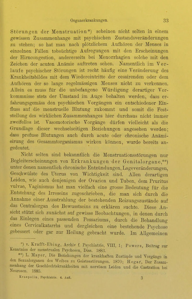 Störungen der Menstruation*) scheinen nicht selten in einem gewissen Zusammenhange mit psychischen Zustandsveränderungen zu stehen; so hat man nach plötzlichem Aufhören der Menses in einzelnen Fällen tobsüchtige Aufregungen mit den Erscheinungen der Himcongestion, andererseits bei Menorrhagien solche mit den Zeichen der acuten Anämie auftreten sehen. Namentlich im Ver- laiife psychischer Störungen ist recht häufig eine Yeränderuug des Krankheitsbildes mit dem Wiedereintritte der cessirenden oder dem Aufhören der so lange regelmässigen Menses nicht zu verkennen. Allein es muss für die unbefangene Würdigung derartiger Yor- kommnisse stets der Umstand im Auge behalten werden, dass er- fahrungsgemäss den psychischen Yorgängen ein entschiedener Ein- fluss auf die menstruelle Blutung zukommt und somit die Fest- stellung des wirklichen Zusammenhanges hier durchaus nicht immer zweifellos ist. Yasomotorische Yorgänge düi^fen vielleicht als die Orundlage dieser wechselseitigen Beziehungen angesehen werden; dass profuse Blutungen auch durch acute oder chronische Anämi- sirung des Gesammtorganismus wirken können, wurde bereits an- gedeutet. Nicht selten sind bekanntlich die Menstruationsstörungen nur Begleiterscheinungen von Erkrankungen der Genitalorgane,**) unter denen namentlich chronische Entzündungen, Lageveränderungen, Geschwülste des Uterus von Wichtigkeit sind. Allen derartigen Leiden, wie auch denjenigen der Ovarien und Tuben, dem Pruritus vulvae, Yaginismus hat man vielfach eine grosse Bedeutung für die Entstehung des Irreseins zugeschrieben, die man sich durch die Annahme einer Ausstrahlung der bestehenden Eeizungszustände auf das Centraiorgan des Bewusstseins zu erklären suchte. Diese An- sicht stützt sich zunächst auf gewisse Beobachtungen, in denen durch das Einlegen eines passenden Pessariums, durch die Behandlung eines Cervicalkatarrhs und dergleichen eine bestehende Psychose gebessert oder gar zur Heilung gebracht wurde. Im Allgemeinen *) V. Krafft-Ebing, Archiv f. Psychiatrie, VEI, 1; Powers, Beitrag zur Kenntniss der menstrualea Psychosen, Diss. 1883. **) L. Mayer, Die Beziehungen der ki-ankhaften Zustände und Yorgänge in den Sexualorganen des Weibes zu Geistesstörungen. 1870; Hegar, Der Zusam- menhang der Geschlechtskrankheiten mit nervösen Leiden und die Castration bei Neurosen. 1885. Kraepelin, Psychiatrie. 4. Anfl. 3