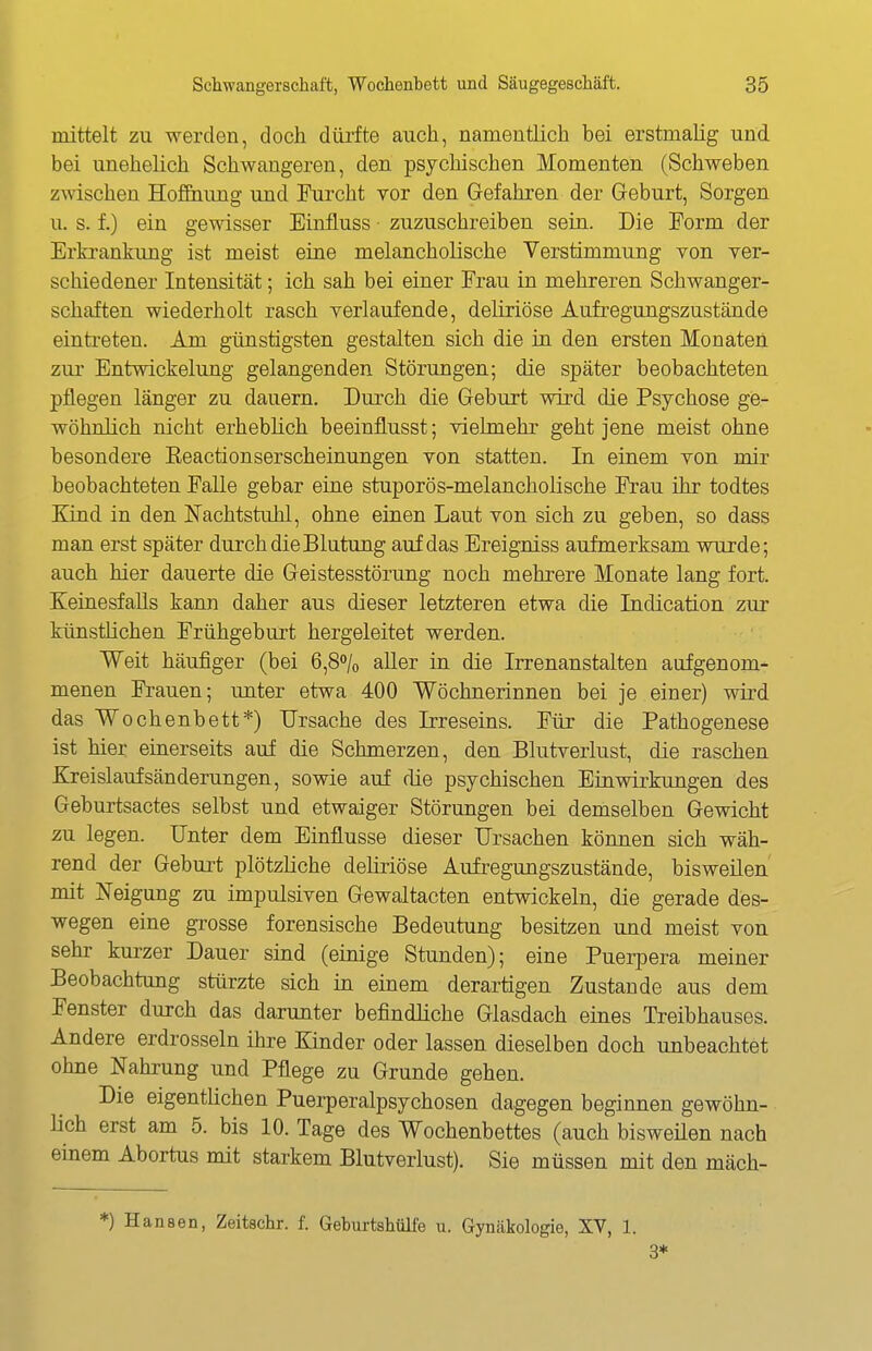 mittelt zu werden, doch dürfte auch, namentlich bei erstmalig und bei unehelich Schwangeren, den psychischen Momenten (Schweben zwischen Hoffnung und Furcht vor den Gefahren der Geburt, Sorgen u. s. f.) ein gewisser Einfluss zuzuschreiben sein. Die Form der Erki-ankung ist meist eine melancholische Verstimmung von ver- schiedener Intensität; ich sah bei einer Frau in mehreren Schwanger- schaften wiederholt rasch verlaufende, deliriöse Aufregungszustände eintreten. Am günstigsten gestalten sich die in den ersten Monaten zur Entwickelung gelangenden Störungen; die später beobachteten pflegen länger zu dauern. Durch die Geburt wird die Psychose ge- wöhnlich nicht erheblich beeinflusst; vielmehr geht jene meist ohne besondere Eeactionserscheinungen von statten. In einem von mir beobachteten Falle gebar eine stuporös-melancholische Frau ihr todtes Kind in den Nachtstuhl, ohne einen Laut von sich zu geben, so dass man erst später durch die Blutmig auf das Ereigniss aufmerksam wurde; auch hier dauerte die Geistesstörung noch mehrere Monate lang fort. Keinesfalls kann daher aus dieser letzteren etwa die Indication zur künstlichen Frühgeburt hergeleitet werden. Weit häufiger (bei 6,80/0 aller in die Irrenanstalten aufgenom- menen Frauen; unter etwa 400 Wöchnerinnen bei je einer) wird das Wochenbett*) Ursache des Irreseins. Füx die Pathogenese ist hier einerseits auf die Schmerzen, den Blutverlust, die raschen Kreislaufsänderungen, sowie auf die psychischen Einwirkungen des Geburtsactes selbst und etwaiger Störungen bei demselben Gewicht zu legen. Unter dem Einflüsse dieser Ursachen können sich wäh- rend der Geburt plötzliche deüriöse Aufregungszustände, bisweilen mit Neigung zu impulsiven Gewaltacten entwickeln, die gerade des- wegen eine grosse forensische Bedeutung besitzen und meist von sehr kurzer Dauer sind (einige Stunden); eine Puerpera meiner Beobachtung stürzte sich in einem derartigen Zustande aus dem Fenster durch das darunter befindliche Glasdach eines Treibhauses. Andere erdrosseln ihre Kinder oder lassen dieselben doch unbeachtet ohne Nahrung und Pflege zu Grunde gehen. Die eigentlichen Puerperalpsychosen dagegen beginnen gewöhn- lich erst am 5. bis 10. Tage des Wochenbettes (auch bisweüen nach einem Abortus mit starkem Blutverlust). Sie müssen mit den mäch- *) Hansen, Zeitschr. f. Geburtshülfe u. Gynäkologie, XV, 1. 3*