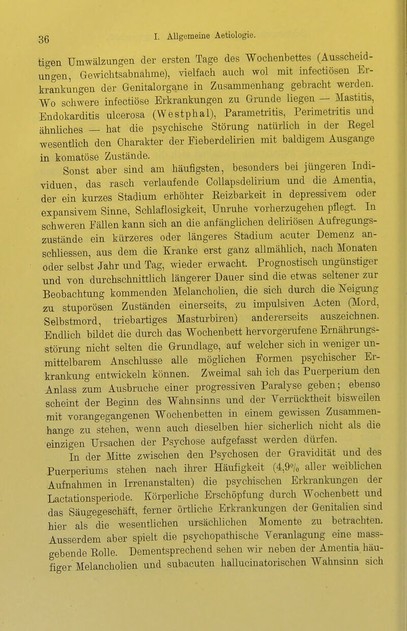 tigen Umwälzungen der ersten Tage des Wochenbettes (Ausscheid- ungen, Gewichtsabnahme), vielfach auch wol mit infectiösen Er- krankungen der Genitalorgane in Zusammenhang gebracht werden. Wo schwere infectiöse Erkrankungen zu Grunde liegen — l^Iastitis, Endokarditis ulcerosa (Westphal), Parametiitis, Perimeti^itis und ähnliches — hat die psychische Störung natürlich in der Eegel wesentlich den Charakter der Fieberdelirien mit baldigem Ausgange in komatöse Zustände. Sonst aber sind am häufigsten, besonders bei jüngeren Indi- viduen, das rasch verlaufende CoUapsdelirium und die Amentia, der ein kurzes Stadium erhöhter Keizbarkeit in depressivem oder expansivem Sinne, Schlaflosigkeit, Unruhe vorherzugehen pflegt. In schweren Fällen kann sich an die anfängüchen deliriösen Aufi-egungs- zustände ein kürzeres oder längeres Stadium acuter Demenz an- schliessen, aus dem die Kranke erst ganz allmählich, nach Monaten oder selbst Jahr und Tag, wieder erwacht. Prognostisch ungünstiger und von durchschnittlich längerer Dauer sind die etwas seltener zur Beobachtung kommenden Melanchoüen, die sich durch die Neigung zu stuporösen Zuständen einerseits, zu impulsiven Acten ßlord, Selbstinord, ti-iebartiges Mastiu^biren) andererseits auszeichnen. Endüch büdet die durch das Wochenbett; hervorgerufene Ernährungs- störung nicht selten die Grundlage, auf welcher sich in weniger un- mittelbarem Anschlüsse aUe möglichen Formen psychischer Er- krankung entwickeln können. Zweimal sah ich das Puerperium den Anlass zum Ausbruche einer progressiven Paralyse geben; ebenso scheint der Beginn des Wahnsinns und der Verrücktheit bisweilen mit vorangegangenen Wochenbetten in einem gewissen Zusammen- hange zu stehen, wenn auch dieselben hier sicherüch nicht als die einzigen Ursachen der Psychose aufgefasst werden dürfen. In der Mitte zwischen den Psychosen der Gravidität und des Puerperiums stehen nach ihrer Häufigkeit (4,9o/o aller weiblichen Aufnahmen in Irrenanstalten) die psychischen Erki-ankungeu der Lactationsperiode. Körperliche Erschöpfung durch Wochenbett imd das Säugegeschäft, ferner örtüche Erkrankungen der Genitaüen smd hier als die wesentlichen ursächlichen Momente zu beti-achten. Ausserdem aber spielt die psychopathische Yeranlag-ung eine mass- gebende Rolle. Dementsprechend sehen wk neben der Amentia häu- figer Melancholien und subacuten hallucinatorischen Wahnsinn sich
