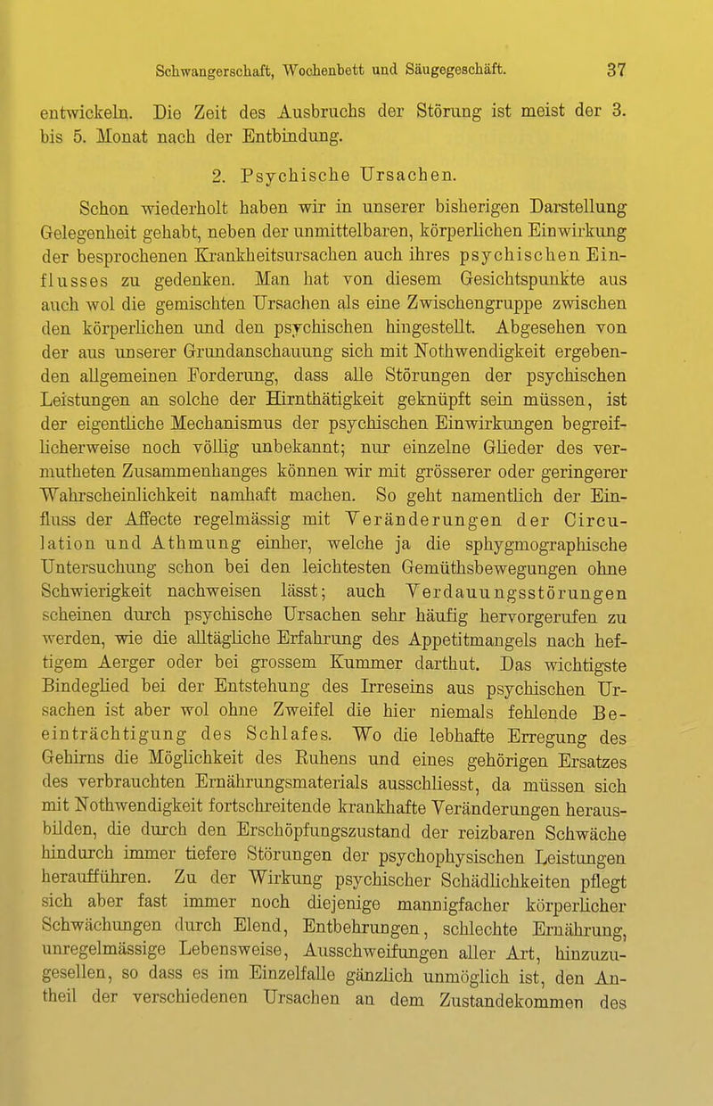 entwickeln. Die Zeit des Ausbruchs der Störung ist meist der 3. bis 5. Monat nach der Entbindung. 2. Psychische Ursachen. Schon wiederholt haben wir in unserer bisherigen Darstellung Gelegenheit gehabt, neben der unmittelbaren, körperlichen Einwirkung der besprochenen Krankheitsursachen auch ihres psychischen Ein- flusses zu gedenken. Man hat von diesem Gesichtspunkte aus auch wol die gemischten Ursachen als eine Zwischengruppe zwischen den körperlichen und den psychischen hingestellt. Abgesehen von der aus unserer Grundanschauung sich mit N^othwendigkeit ergeben- den allgemeinen Forderung, dass alle Störungen der psychischen Leistungen an solche der Hirnthätigkeit geknüpft sein müssen, ist der eigentliche Mechanismus der psychischen Einwirkungen begreif- licherweise noch völlig unbekannt; nur einzelne Glieder des ver- niutheten Zusammenhanges können wir mit grösserer oder geringerer Wahrscheinlichkeit namhaft machen. So geht namentlich der Ein- fluss der AJfecte regelmässig mit Yeränderungen der Circu- lation und Athmung einher, welche ja die sphygmographische Untersuchung schon bei den leichtesten Gemüthsbewegungen ohne Schwierigkeit nachweisen lässt; auch Yerdauungsstörungen scheinen durch psychische Ursachen sehr häufig hervorgerufen zu werden, wie die alltägliche Erfahrung des Appetitmangels nach hef- tigem Aerger oder bei grossem Kummer darthut. Das wichtigste Bindeglied bei der Entstehung des Irreseins aus psychischen Ur- sachen ist aber wol ohne Zweifel die hier niemals fehlende Be- einträchtigung des Schlafes. Wo die lebhafte Erregung des Gehirns die Möglichkeit des Ruhens und eines gehörigen Ersatzes des verbrauchten Ernährungsmaterials ausschüesst, da müssen sich mit Nothwendigkeit fortschreitende krankhafte Veränderungen heraus- bilden, die durch den Erschöpfungszustand der reizbaren Schwäche hindurch immer tiefere Störungen der psychophysischen Leistungen heraufführen. Zu der Wirkung psychischer Schädlichkeiten pflegt sich aber fast immer noch diejenige mannigfacher körperlicher Schwächungen durch Elend, Entbehrungen, schlechte Ernährung, unregelmässige Lebensweise, Ausschweifungen aller Art, hinzuzu- gesellen, so dass es im Einzelfalle gänzlich unmöglich ist, den An- theil der verschiedenen Ursachen an dem Zustandekommen des