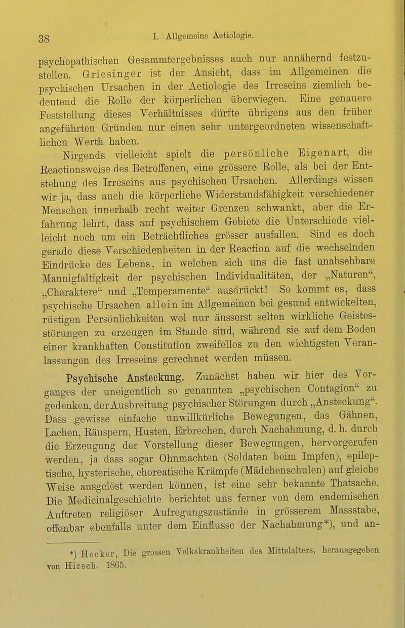 psychopathisclien Gesammtergebnisses auch nur annähernd festzu- stellen. G-riesinger ist der Ansicht, dass im Allgemeinen die psychischen Ursachen in der Aetiologie des Irreseins ziemlich be- deutend die EoUe der körperlichen überwiegen. Eine genauere Feststellung dieses Verhältnisses dürfte übrigens aus den früher angeführten Gründen nur einen sehr untergeordneten wissenschaft- lichen Werth haben. Nirgends vielleicht spielt die persönliche Eigenart, die Eeactionsweise des Betroffenen, eine grössere Eolle, als bei der Ent- stehung des Irreseins aus psychischen Ursachen. Allerdings wissen wir ja, dass auch die körperliche Widerstandsfähigkeit verschiedener Menschen innerhalb recht weiter Grenzen schwankt, aber die Er- fahrung lehrt, dass auf psychischem Gebiete die Unterschiede viel- leicht noch um ein Beträchtliches grösser ausfallen. Sind es doch gerade diese Yerschiedenheiten in der Eeaction auf die wechselnden Eindrücke des Lebens, in welchen sich uns die fast unabsehbare Mannigfaltigkeit der psychischen Individualitäten, der „Naturen, „Charaktere und „Temperamente ausdrückt! So kommt es, dass psychische Ursachen allein im Allgemeinen bei gesund entwickelten, rüstigen Persönlichkeiten wol nur äusserst selten wirkliche Geistes- störungen zu erzeugen im Stande sind, während sie auf dem Boden einer krankhaften Constitution zweifellos zu den wichtigsten Yeran- lassungen des Irreseins gerechnet werden müssen. PsycMsclie Ansteckung. Zunächst haben wir hier des Vor- ganges der uneigentlich so genannten „psychischen Contagion zu gedenken, der Ausbreitung psychischer Störungen diu^ch „Ansteckung. Dass gewisse einfache unwiUkürüche Bewegungen, das Gähnen, Lachen, Eäuspern, Husten, Erbrechen, durch «achahmung, d. h. durch die Erzeugung der YorsteUung dieser Bewegungen, hervorgerufen werden, ja dass sogar Ohnmächten (Soldaten beim Impfen), epilep- tische, hysterische, choreatische Krämpfe (Mädchenschulen) auf gleiche Weise ausgelöst werden können, ist eine sehr bekannte Thatsache. Die Medicinalgeschichte berichtet uns ferner von dem endemischen Auftreten religiöser Aufregungszustände in grösserem Massstabe, offenbar ebenfalls unter dem Einflüsse der Nachahmung*), und an- *) Hecker, Die grossen Volkskraukheiteu des Mittelalters, herausgegeben von Hirsch. 1865.