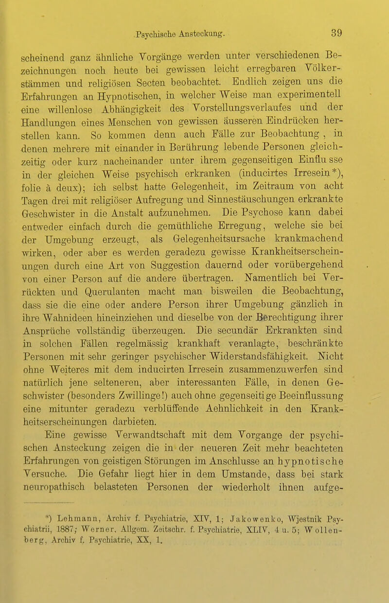 scheinend ganz ähnliche Vorgänge werden unter verschiedenen Be- zeichnungen noch heute bei gewissen leicht erregbaren Völker- Stämmen und religiösen Secten beobachtet. Endlich zeigen uns die Erfahrungen an Hypnotischen, in welcher Weise man experimentell eine willenlose Abhängigkeit des VorstellungsVerlaufes and der Handlungen eines Menschen von gewissen äusseren Eindrücken her- stellen kann. So kommen denn auch Fälle zur Beobachtung , in denen mehi-ere mit einander in Berührung lebende Personen gleich- zeitig oder kurz nacheinander unter ihrem gegenseitigen Einflüsse in der gleichen Weise psychisch erkranken (inducirtes Irresein*), folie ä deux); ich selbst hatte G-elegenheit, im Zeitraum von acht Tagen di-ei mit religiöser Aufregung und Sinnestäuschungen erkrankte Geschwister in die Anstalt aufzunehmen. Die Psychose kann dabei entweder einfach durch die gemüthliche Erregung, welche sie bei der Umgebung erzeugt, als Gelegenheitsursache krankmachend wirken, oder aber es werden geradezu gewisse Krankheitserschein- ungen durch eine Art von Suggestion dauernd oder vorübergehend von einer Person auf die andere übertragen. Namentlich bei Ver- rückten und Querulanten macht man bisweilen die Beobachtung, dass sie die eine oder andere Person ihrer Umgebung gänzlich in ihre Wahnideen hineinziehen und dieselbe von der Berechtigung ihrer Ansprüche vollständig überzeugen. Die secundär Erkrankten sind in solchen Fällen regelmässig krankhaft veranlagte, beschränkte Personen mit sehr geringer psychischer Widerstandsfähigkeit. Nicht ohne Weiteres mit dem inducirten Irresein zusammenzuwerfen sind natürlich jene selteneren, aber interessanten Fälle, in denen Ge- schwister (besonders Zwillinge!) auch ohne gegenseitige Beeinflussung eine mitimter geradezu verblüffende Aehnlichkeit in den Kjank- heitserscheinungen darbieten. Eine gOAvisse Verwandtschaft mit dem Vorgange der psychi- schen Ansteckung zeigen die in der neueren Zeit mehr beachteten Erfahrungen von geistigen Störungen im Anschlüsse an hypnotische Versuche. Die Gefahr liegt hier in dem Umstände, dass bei stark neuropathisch belasteten Personen der wiederholt ihnen aufge- *) Lehmann, Archiv f. Psychiatrie, XIV, 1; Jakowenko, Wjestnik Psy- chiatrii, 1887; Werner. Allgom. Zeitschr. f. Psychiatrie, XLIV, 4 u. 5; Wollen- berg, Arciiiv f. Psychiatric, XX, 1,