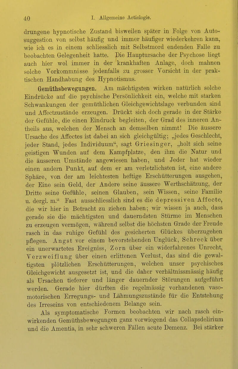 drungene hypnotische Zustand bisweilen später in Folge von Auto- suggestion von selbst häufig und immer häufiger wiederkehren kann, wie ich es in einem schliesslich mit Selbstmord endenden Falle zu beobachten Gelegenheit hatte. Die Hauptursache der Psychose liegt auch hier wol immer in der krankhaften Anlage, doch mahnen solche Vorkommnisse jedenfalls zu grosser Vorsicht in der prak- tischen Handhabung des Hypnotismus. Gemiitlisbeweguiigen. Am mächtigsten wirken natürlich solche Eindrücke auf die psychische Persönlichkeit ein, welche mit starken Schwankungen der gemüthlichen Gleichgewichtslage verbunden sind und Aifectzustände erzeugen. Drückt sich doch gerade in der Stärke der Gefühle, die einen Eindruck begleiten, der Grad des inneren An- theils aus, welchen der Mensch an demselben nimmt! Die äussere Ursache des Affectes ist dabei an sich gleichgültig; „jedes Geschlecht, jeder Stand, jedes Individuum, sagt Griesinger, „holt sich seine geistigen Wunden auf dem Kampfplatze, den ihm die Natur und die äusseren Umstände angewiesen haben, und Jeder hat wieder einen andern Punkt, auf dem er am verletzlichsten ist, eine andere Sphäi-e, von der am leichtesten heftige Erschütterungen ausgehen, der Eine sein Geld, der Andere seine äussere Werthschätzung, der Dritte seine Gefühle, seinen Glauben, sein Wissen, seine Familie u. dergl. m. Fast ausschliesslich sind es die depressiven Äffecte, die wir hier in Betracht zu ziehen haben; wir wissen ja auch, dass gerade sie die mächtigsten und dauerndsten Stürme im Menschen zu erzeugen vermögen, während selbst die höchsten Grade dßr Freude rasch in das ruhige Gefühl des gesicherten Glückes überzugehen pflegen. Angst vor einem bevorstehenden Unglück, Schreck über ein unerwartetes Ereigniss, Zorn über ein widerfahrenes Unrecht, Verzweiflung über einen erlittenen Verlust, das sind die gewal- tigsten plötzlichen Erschütterungen, welchen unser psychisches Gleichgewicht ausgesetzt ist, und die daber verhältnissmässig häufig als Ursachen tieferer und länger dauernder Störungen aufgeführt werden. Gerade hier dürften die regelmässig vorhandenen vaso- motorischen Erregungs- und Lähmungszustände für die Entstehung des Irreseins von entschiedenem Belange sein. Als symptomatische Formen beobachten -wir nach rasch ein- wirkenden Gemüthsbewegungen ganz vorwiegend das Collapsdetirium und die Amentia, in sehr schweren Fällen acute Demenz. Bei stärker