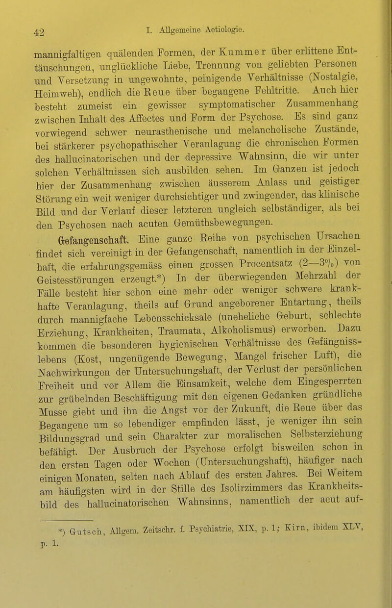 mannigfaltigen quälenden Formen, der Kummer über erlittene Ent- täuschungen, unglückliche Liebe, Trennung von geliebten Personen und Versetzung in ungewohnte, peinigende Verhältnisse (Nostalgie, Heimweh), endüch die Eeue über begangene Fehltritte. Auch hier besteht zumeist ein gewisser symptomatischer Zusammenhang zwischen Inhalt des Affectes und Form der Psychose. Es sind ganz vorwiegend schwer neurasthenische und melancholische Zustände, bei stärkerer psychopathischer Veranlagung die chronischen Formen des hallucinatorischen und der depressive Wahnsinn, die wir unter solchen Verhältnissen sich ausbilden sehen. Im Ganzen ist jedoch hier der Zusammenhang zwischen äusserem Anlass und geistiger Störung ein weit weniger durchsichtiger und zwingender, das klinische Bild und der Verlauf dieser letzteren ungleich selbständiger, als bei den Psychosen nach acuten Gemüthsbewegungen. Gefangenscliaft. Eine ganze Eeihe von psychischen Ursachen findet sich vereinigt in der Gefangenschaft, namentlich in der Einzel- haft, die erfahrimgsgemäss einen grossen Procentsatz (2—3«/o) von Geistesstörungen erzeugt.*) In der überwiegenden Mehrzahl der Fälle besteht hier schon eine mehr oder weniger schwere krank- hafte Veranlagung, theils auf Grund angeborener Entartung, theüs durch mannigfache Lebensschicksale (uneheUche Geburt, schlechte Erziehimg, Krankheiten, Traumata, Alkoholismus) erworben. Dazu kommen die besonderen hygienischen Verhältnisse des Gefängniss- lebens (Kost, ungenügende Bewegung, Mangel frischer Luft), die Nachwirkungen der Untersuchungshaft, der Verlust der persönüchen Freiheit und vor Allem die Einsamkeit, welche dem Eingesperrten zur grübelnden Beschäftigung mit den eigenen Gedanken gründliche Müsse giebt und ihn die Angst vor der Zukunft, die Reue über das Begangene um so lebendiger empfinden lässt, je weniger ihn sein Büdungsgrad und sein Charakter zur moralischen Selbsterziehung befähigt. Der Ausbruch der Psychose erfolgt bisweüen schon in den ersten Tagen oder Wochen (Untersuchungshaft), häufiger nach einigen Monaten, selten nach Ablauf des ersten Jahres. Bei Weitem am häufigsten wird in der Stille des Isolii-zimmers das Krankheits- bild des hallucinatorischen Wahnsinns, namentüch der acut auf- *) Gutsch, Allgem. Zeitsclir. f. PsycMatrie, XIX, p. 1; Kirn, ibidem XLV,