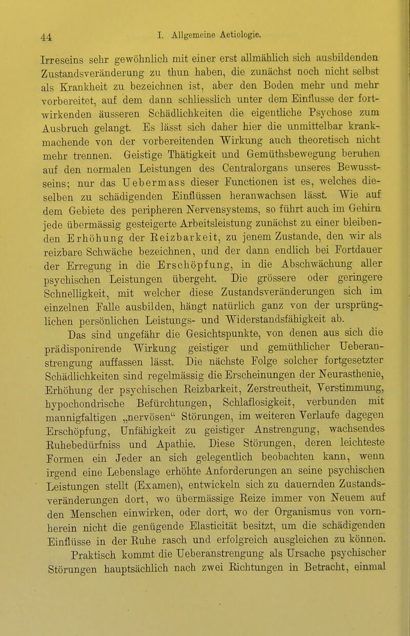 Irreseins sehr gewöhnlich mit einer erst allmählich sich ausbildenden Zustandsveränderung zu thun haben, die zunächst noch nicht selbst als Krankheit zu bezeichnen ist, aber den Boden mehr und mehr vorbereitet, auf dem dann schliesslich unter dem Einflüsse der fort- wirkenden äusseren Schädlichkeiten die eigentliche Psychose zum Ausbruch gelangt. Es lässt sich daher hier die unmittelbar krank- machende von der vorbereitenden Wirkung auch theoretisch nicht mehr trennen. Geistige Thätigkeit und Gemüthsbewegung beruhen auf den normalen Leistungen des Centraiorgans unseres Bewusst- seins; nur das TJebermass dieser Eunctionen ist es, welches die- selben zu schädigenden Einflüssen heranwachsen lässt. Wie auf dem Gebiete des peripheren Nervensystems, so führt auch im Gehirn jede übermässig gesteigerte Arbeitsleistung ziinächst zu einer bleiben- den Erhöhung der Eeizbarkeit, zu jenem Zustande, den wir als reizbare Schwäche bezeichnen, und der dann endlich bei Fortdauer der Erregung in die Erschöpfung, in die Abschwächung aller psychischen Leistungen übergeht. Die grössere oder geringere Schnelhgkeit, mit welcher diese Zustandsveränderungen sich im einzelnen Falle ausbilden, hängt natürüch ganz von der Ursprung-, liehen persönlichen Leistungs- und Widerstandsfähigkeit ab. Das sind ungefähr die Gesichtspunkte, von denen aus sich die prädisponirende Wirkung geistiger und gemüthlicher Ueberan- strengung auffassen lässt. Die nächste Folge solcher fortgesetzter Schädlichkeiten sind regelmässig die Erscheinungen der Neurasthenie, Erhöhung der psychischen Eeizbarkeit, Zerstreutheit, Verstimmung, hypochondrische Befürchtungen, Schlaflosigkeit, verbunden mit mannigfaltigen „nervösen Störungen, im weiteren Verlaufe dagegen Erschöpfung, Unfähigkeit zu geistiger Anstrengimg, wachsendes Kuhebedürfniss und Apathie. Diese Stöningen, deren leichteste Formen ein Jeder an sich gelegentlich beobachten kann, wenn irgend eine Lebenslage erhöhte Anforderungen an seine psycMschen Leistungen stellt (Examen), entwickeln sich zu dauernden Zustands- veränderungen dort, wo übermässige Beize immer von Neuem auf den Menschen einwirken, oder dort, wo der Organismus von vorn- herein nicht die genügende Elasticität besitzt, um die schädigenden Einflüsse in der Buhe rasch und erfolgreich ausgleichen zu können. Praktisch kommt die Ueberanstrengung als Ursache psychischer Störungen hauptsächlich nach zwei Bichtungen in Betracht, einmal