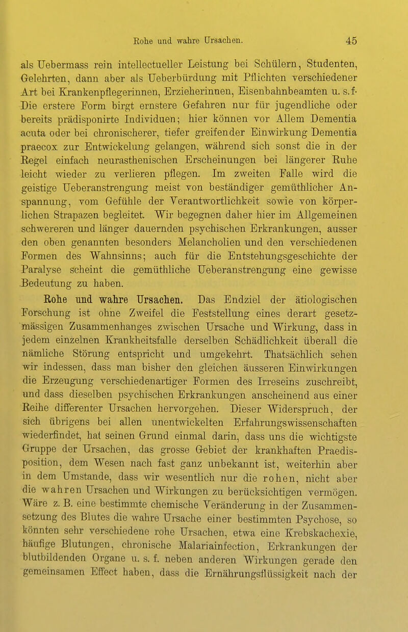 als Uebermass rein intellectueller Leistung bei Schülern, Studenten, Gelehrten, dann aber als Ueberbürdung mit Pflichten verschiedener Art bei Krankenpflegerinnen, Erzieherinnen, Eisenbahnbeamten u. s.f- Die erstere Form birgt ernstere Gefahren nur für jugendliche oder bereits prädisponirte Individuen; hier können vor Allem Dementia acuta oder bei chronischerer, tiefer greifender Einwirkung Dementia praecox zur Entwickelung gelangen, während sich sonst die in der Eegel einfach neurasthenischen Erscheinungen bei längerer Euhe leicht wieder zu verlieren pflegen. Im zweiten Falle wird die geistige Ueberanstrengung meist von beständiger gemüthlicher An- spannung, vom Gefühle der Yerantwortlichkeit sowie von körper- lichen Strapazen begleitet. Wir begegnen daher hier im Allgemeinen schwereren und länger dauernden psychischen Erkrankungen, ausser den oben genannten besonders Melancholien und den verschiedenen Formen des Wahnsinns; auch für die Entstehungsgeschichte der Paralyse scheint die gemüthliche Ueberanstrengung eine gewisse Bedeutung zu haben. Rohe und wahre Ursachen. Das Endziel der ätiologischen Forschung ist ohne Zweifel die Feststellung eines derart gesetz- mässigen Zusammenhanges zwischen Ursache und Wirkung, dass in jedem einzelnen Krankheitsfalle derselben Schädlichkeit überall die nämliche Störung entspricht und umgekehrt. Thatsächlich sehen wir iadessen, dass man bisher den gleichen äusseren Einwirkungen die Erzeugung verschiedenartiger Formen des Irreseins zuschreibt, und dass dieselben psychischen Erkrankungen anscheinend aus einer Reihe differenter Ursachen hervorgehen. Dieser Widerspruch, der sich übrigens bei allen unentwickelten Erfahrungswissenschaften wiederfindet, hat seinen Grund einmal darin, dass uns die wichtigste Gruppe der Ursachen, das grosse Gebiet der krankhaften Praedis- position, dem Wesen nach fast ganz unbekannt ist, weiterhin aber in dem Umstände, dass wir wesentlich nur die rohen, nicht aber die wahren Ursachen und Wirkungen zu berücksichtigen vermögen. Wäre z. B. eine bestimmte chemische Yeränderimg in der Zusammen- setzung des Blutes die wahre Ursache einer bestimmten Psychose, so könnten sehr verschiedene rohe Ursachen, etwa eine Krebskachexie, häufige Blutungen, chronische Malariainfection, Erkrankungen der blutbildenden Organe u. s. f. neben anderen Wirkungen gerade den gemeinsamen Effect haben, dass die Ernährungsflüssigkeit nach der