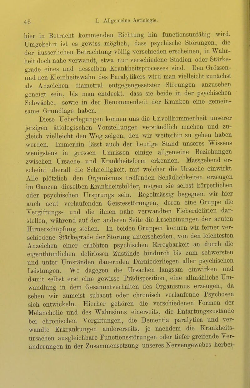 hier in Beti-acht kommenden Kichtung hin functionsunfähig wird. Umgekehi-t ist es gewiss möglich, dass psychische Störungen, die der äusserlichen Betrachtung völlig verschieden erscheinen, in Wahr- heit doch nahe verwandt, etwa nur verschiedene Stadien oder Stärke- grade eines und desselben Krankheitsprocesses sind. Den Grössen- und den Kleinheitswahn des Paralytikers wird man vielleicht zunächst als Anzeichen diametral entgegengesetzter Störungen anzusehen geneigt sein, bis man entdeckt, dass sie beide in der psychischen Schwäche, sowie in der Benommenheit der Kranken eine gemein- same Grundlage haben. Diese TJeberlegungen können uns die TJnvollkommenheit unserer jetzigen ätiologischen YorstelluDgen verständlich machen und zu- gleich vielleicht den Weg zeigen, den wir weiterhin zu gehen haben werden. Immerhin lässt auch der heutige Stand unseres Wissens wenigstens in grossen Umrissen einige allgemeine Beziehungen zwischen Ursache. und Krankheitsform erkennen. Massgebend er- scheint überall die Schnelligkeit, mit welcher die Ursache einwirkt. Alle plötzlich den Organismus treffenden Schädlichkeiten erzeugen im Ganzen dieselben Krankheitsbilder, mögen sie selbst körperlichen oder psychischen Ursprungs sein. Kegelmässig begegnen wir hier auch acut verlaufenden Geistesstörungen, deren eine Gruppe die Yergiftungs- und die ihnen nahe verwandten Fieberdelirien dar- stellen, während auf der anderen Seite die Erscheinungen der acuten Hirnerschöpfung stehen. In beiden Gruppen können wir ferner ver- schiedene Stärkegrade der Störung unterscheiden, von den leichtesten Anzeichen einer erhöhten psychischen Erregbarkeit an durch die eigenthümlichen deliriösen Zustände hindurch bis zum schwersten und unter Umständen dauernden Darniederliegen aller psychischen Leistungen. Wo dagegen die Ursachen langsam einwirken und damit selbst erst eine gewisse Prädisposition, eine allmähliche Um- wandlung in dem Gesammtverhalten des Organismus erzeugen, da sehen wir zumeist subacut oder chronisch verlaufende Psychosen sich entwickeln. Hierher gehören die verschiedenen Formen der Melancholie und des Wahnsinns einerseits, die Entartungszustände bei chronischen Vergiftungen, die Dementia paralytica und ver- wandte Erkrankungen andererseits, je nachdem die Krankheits- ursachen ausgleichbare Functionsstörungen oder tiefer greifende Ver- änderungen in der Zusammensetzung unseres Nervengewebes herbei-