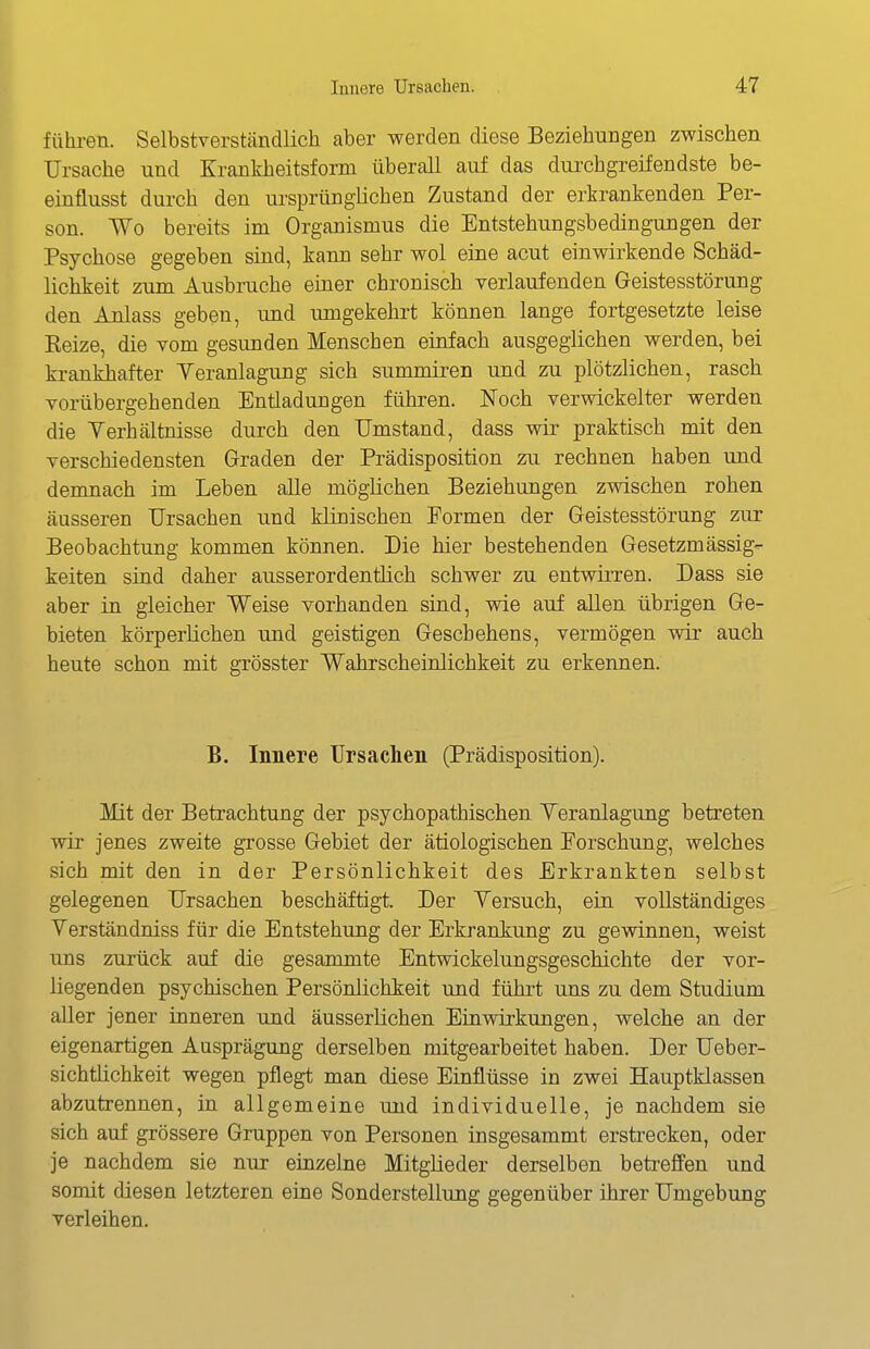 führen. Selbstverständlich aber werden diese Beziehungen zwischen Ursache und Krankheitsform überall auf das durchgreifendste be- einflusst durch den ursprünglichen Zustand der erkrankenden Per- son. Wo bereits im Organismus die Entstehungsbedingungen der Psychose gegeben sind, kann sehr wol eine acut einwirkende Schäd- lichkeit zum Ausbruche einer chronisch verlauf enden Geistesstörung den Anlass geben, und umgekehrt können lange fortgesetzte leise Reize, die vom gesunden Menschen einfach ausgeglichen werden, bei krankhafter Veranlagung sich summiren und zu plötzlichen, rasch vorübergehenden Entladungen führen. Noch verwickelter werden die Verhältnisse durch den Umstand, dass wir praktisch mit den verschiedensten Graden der Prädisposition zu rechnen haben und demnach im Leben alle möglichen Beziehungen zwischen rohen äusseren Ursachen und klinischen Eormen der Geistesstörung zur Beobachtung kommen können. Die hier bestehenden Gesetzmässig- keiten sind daher ausserordenthch schwer zu entwirren. Dass sie aber in gleicher Weise vorhanden sind, wie auf allen übrigen Ge- bieten körperlichen und geistigen Geschehens, vermögen wir auch heute schon mit grösster Wahrscheinlichkeit zu erkennen. B. Innere Ursachen (Prädisposition). Mit der Betrachtung der psychopathischen Veranlagung betreten wir jenes zweite grosse Gebiet der ätiologischen Eorschung, welches sich mit den in der Persönlichkeit des Erkrankten selbst gelegenen Ursachen beschäftigt. Der Versuch, ein vollständiges Verständniss für die Entstehung der Erkrankung zu gewinnen, weist uns zurück auf die gesammte Entwickelungsgeschichte der vor- liegenden psychischen Persönlichkeit und führt uns zu dem Studium aller jener inneren und äusserlichen Einwirkungen, welche an der eigenartigen Ausprägung derselben mitgearbeitet haben. Der Ueber- sichtiichkeit wegen pflegt man diese Einflüsse in zwei Hauptklassen abzutrennen, in allgemeine und individuelle, je nachdem sie sich auf grössere Gruppen von Personen insgesammt erstrecken, oder je nachdem sie nur einzelne Mitglieder derselben beti-effen und somit diesen letzteren eine Sonderstellung gegenüber ihrer Umgebung verleihen.