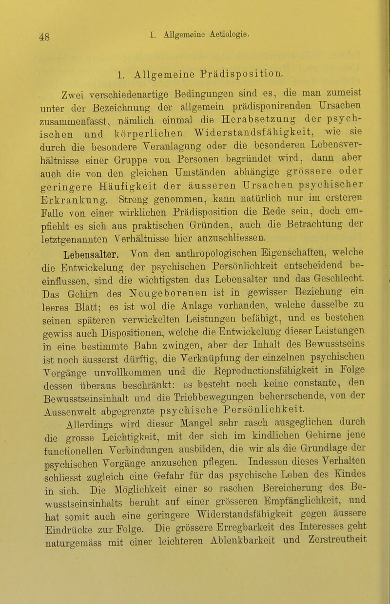 1. Allgemeine Prädisposition. Zwei verschiedenartige Bedingungen sind es, die man zumeist unter der Bezeichnung der allgemein prädisponirenden Ursachen zusammenfasst, nämlich einmal die Herabsetzung der psych- ischen und körperlichen Widerstandsfähigkeit, wie sie durch die besondere Yeranlagung oder die besonderen Lebensver- hältnisse einer Gruppe von Personen begründet wird, dann aber auch die von den gleichen Umständen abhängige grössere oder geringere Häufigkeit der äusseren Ursachen psychischer Erkrankung. Streng genommen, kann natürlich nur im ersteren Falle von einer wirklichen Prädisposition die Eede sein, doch em- pfiehlt es sich aus praktischen Gründen, auch die Betrachtung der letztgenannten Yerhältnisse hier anzuschliessen. Lebensalter. Von den anthropologischen Eigenschaften, welche die Entwickelung der psychischen Persönlichkeit entscheidend be- einflussen, sind die wichtigsten das Lebensalter und das Geschlecht. Das Gehirn des Neugeborenen ist in gewisser Beziehung ein leeres Blatt; es ist wol die Anlage vorhanden, welche dasselbe zu seinen späteren verwickelten Leistungen befähigt, und es bestehen gewiss auch Dispositionen, welche die Entwickelung dieser Leistimgen in eine bestimmte Bahn zwingen, aber der Inhalt des Bewusstseins ist noch äusserst dürftig, die Verknüpfung der einzelnen psychischen Vorgänge unvollkommen und die Eeproductionsfähigkeit in Folge dessen überaus beschränkt: es besteht noch keine constante, den Bewusstseinsinhalt und die Triebbewegungen beherrschende, von der Aussenwelt abgegrenzte psychische Persönlichkeit. Allerdings wird dieser Mangel sehr rasch ausgeglichen durch die grosse Leichtigkeit, mit der sich im kindlichen Gehirne jene functionellen Verbindungen ausbilden, die wir als die Grundlage der psychischen Vorgänge anzusehen pflegen. Indessen dieses Verhalten schliesst zugleich eine Gefahr für das psychische Leben des Kindes in sich. Die Möglichkeit einer so raschen Bereicherung des Be- wusstseinsinhalts beruht auf einer grösseren Empfänglichkeit, und hat somit auch eine geringere Widerstandsfähigkeit gegen äussere Eindrücke zur Folge. Die grössere Erregbarkeit des Interesses geht naturgemäss mit einer leichteren Ablenkbarkeit und Zersb-eutheit