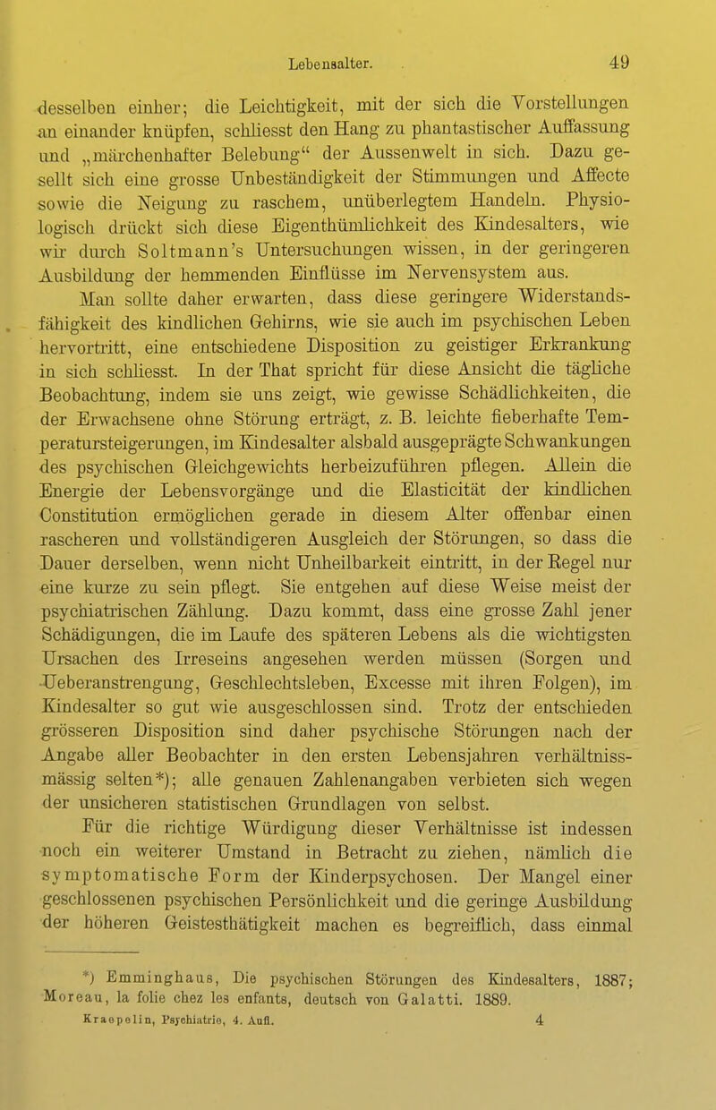 desselben einher; die Leichtigkeit, mit der sich die Vorstellungen sm einander knüpfen, schliesst den Hang zu phantastischer Auffassung und „märchenhafter Belebung der Aussenwelt in sich. Dazu ge- sellt sich eine grosse Unbeständigkeit der Stimmungen und Affecte sowie die Neigung zu raschem, unüberlegtem Handeln. Physio- logisch drückt sich diese Eigenthümlichkeit des Kindesalters, wie wii- durch Soltmann's Untersuchungen wissen, in der geringeren Ausbildung der hemmenden Einflüsse im Nervensystem aus. Man sollte daher erwarten, dass diese geringere Widerstands- fähigkeit des kindlichen Gehirns, wie sie auch im psychischen Leben hervortritt, eine entschiedene Disposition zu geistiger Erkrankung in sich schliesst. In der That spricht für diese Ansicht die tägliche Beobachtung, indem sie uns zeigt, wie gewisse Schädlichkeiten, die der Erwachsene ohne Störung erträgt, z. B. leichte fieberhafte Tem- peratursteigerungen, im Kindesalter alsbald ausgeprägte Schwankungen des psychischen Gleichgewichts herbeizuführen pflegen. Allein die Energie der Lebensvorgänge und die Elasticität der kindlichen Constitution ermöglichen gerade in diesem Alter offenbar einen rascheren und vollständigeren Ausgleich der Störungen, so dass die Dauer derselben, wenn nicht Unheilbarkeit eintritt, in der Eegel nur «ine kurze zu sein pflegt. Sie entgehen auf diese Weise meist der psychiatrischen Zählung. Dazu kommt, dass eine grosse Zahl jener Schädigungen, die im Laufe des späteren Lebens als die wichtigsten Ursachen des Irreseins angesehen werden müssen (Sorgen und ■üeberanstrengung, Geschlechtsleben, Excesse mit ihren Eolgen), im Kindesalter so gut wie ausgeschlossen sind. Trotz der entschieden grösseren Disposition sind daher psychische Störungen nach der Angabe aller Beobachter in den ersten Lebensjahren verhältniss- mässig selten*); aUe genauen Zahlenangaben verbieten sich wegen der unsicheren statistischen Grundlagen von selbst. Für die richtige Würdigung dieser Verhältnisse ist indessen •noch ein weiterer Umstand in Betracht zu ziehen, nämhch die symptomatische Form der Kinderpsychosen. Der Mangel einer geschlossenen psychischen Persönlichkeit und die geringe Ausbildung der höheren Geistesthätigkeit machen es begreiflich, dass einmal *) Emminghaus, Die psychischen Störungen des Kindesalters, 1887; Moreau, la folie chez les enfants, deutsch von Galatti. 1889. Kraopelin, Psychiatrie, 4. Aufl. 4