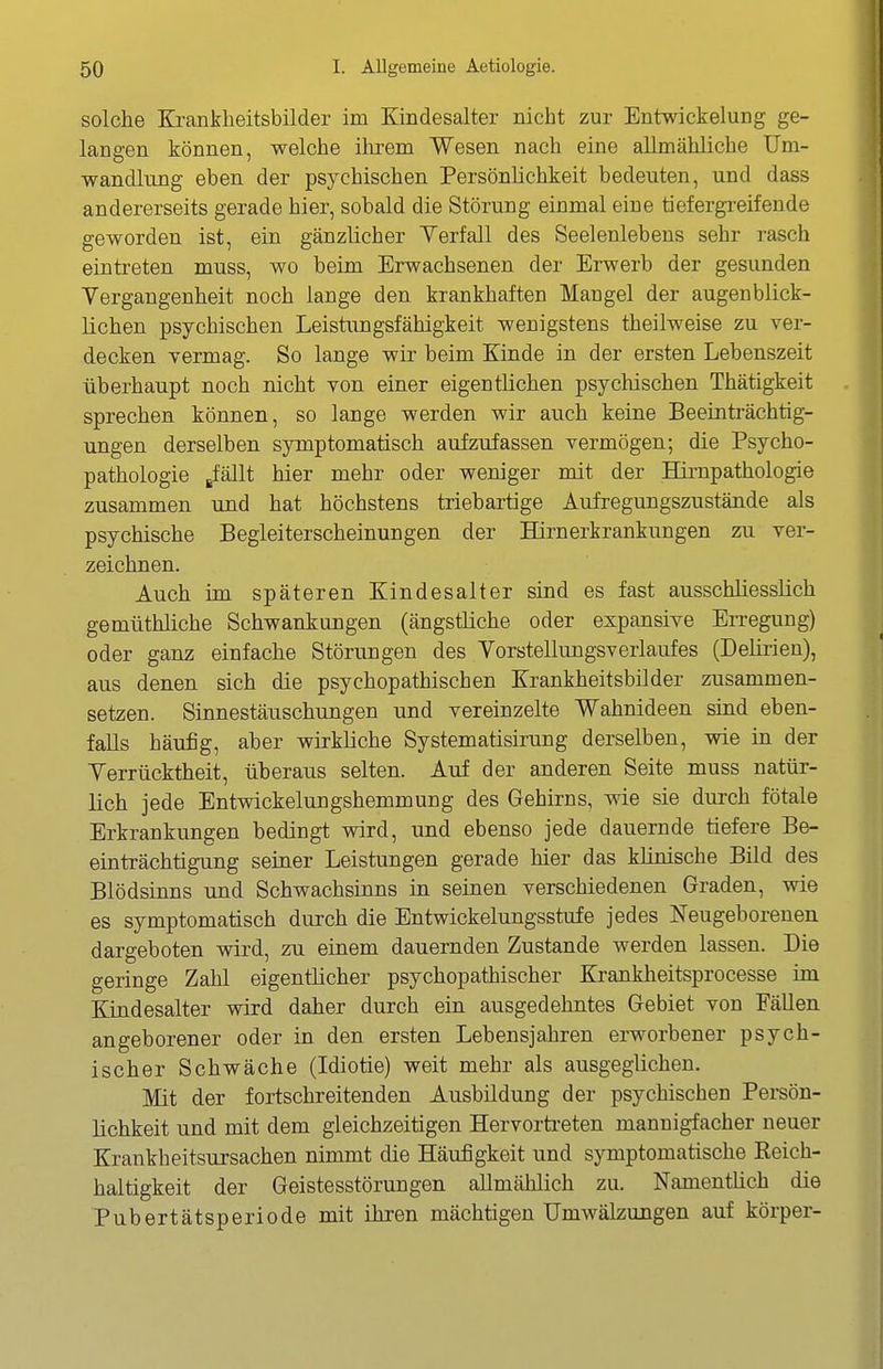 solche Krankheitsbilder im Kindesalter nicht zur Entwickelung ge- langen können, welche ihrem Wesen nach eine allmähliche Um- wandlung eben der psychischen Persönlichkeit bedeuten, und dass andererseits gerade hier, sobald die Störung einmal eine tiefergi'eifende geworden ist, ein gänzlicher Verfall des Seelenlebens sehr rasch eintreten muss, wo beim Erwachsenen der Erwerb der gesunden Vergangenheit noch lange den krankhaften Mangel der augenblick- lichen psychischen Leistungsfähigkeit wenigstens theilweise zu ver- decken vermag. So lange wir beim Kinde in der ersten Lebenszeit überhaupt noch nicht von einer eigentlichen psychischen Thätigkeit sprechen können, so lange werden wir auch keine Beeinträchtig- ungen derselben symptomatisch aufzufassen vermögen; die Psycho- pathologie gfällt hier mehr oder weniger mit der Hirnpathologie zusammen und hat höchstens triebartige Aufregungszustände als psychische Begleiterscheinungen der Hirnerkrankungen zu ver- zeichnen. Auch im späteren Kindesalter sind es fast ausschliesslich gemüthliche Schwankungen (ängstliche oder expansive Erregung) oder ganz einfache Störungen des Vorstellungsverlaufes (Delirien), aus denen sich die psychopathischen Krankheitsbilder zusammen- setzen. Sinnestäuschungen und vereinzelte Wahnideen sind eben- falls häufig, aber wirkliche Systematisirung derselben, wie iu der Verrücktheit, überaus selten. Auf der anderen Seite muss natür- lich jede Entwickelungshemmung des Gehirns, wie sie durch fötale Erkrankungen bedingt wird, und ebenso jede dauernde tiefere Be- einträchtigung seiner Leistungen gerade hier das klinische Bild des Blödsinns und Schwachsinns in seinen verschiedenen Graden, wie es symptomatisch durch die Entwickelungsstufe jedes Neugeborenen dargeboten wird, zu einem dauernden Zustande werden lassen. Die geringe Zahl eigentlicher psychopathischer Krankheitsprocesse im Kindesalter wird daher durch ein ausgedehntes Gebiet von Fällen angeborener oder in den ersten Lebensjahren erworbener psych- ischer Schwäche (Idiotie) weit mehr als ausgeglichen. Mit der fortschreitenden Ausbildung der psychischen Persön- lichkeit und mit dem gleichzeitigen Hervorti-eten mannigfacher neuer Krankheitsursachen nimmt die Häufigkeit und symptomatische Keich- haltigkeit der Geistesstörungen allmählich zu. Namentlich die Pubertätsperiode mit ihren mächtigen Umwälzungen auf körper-