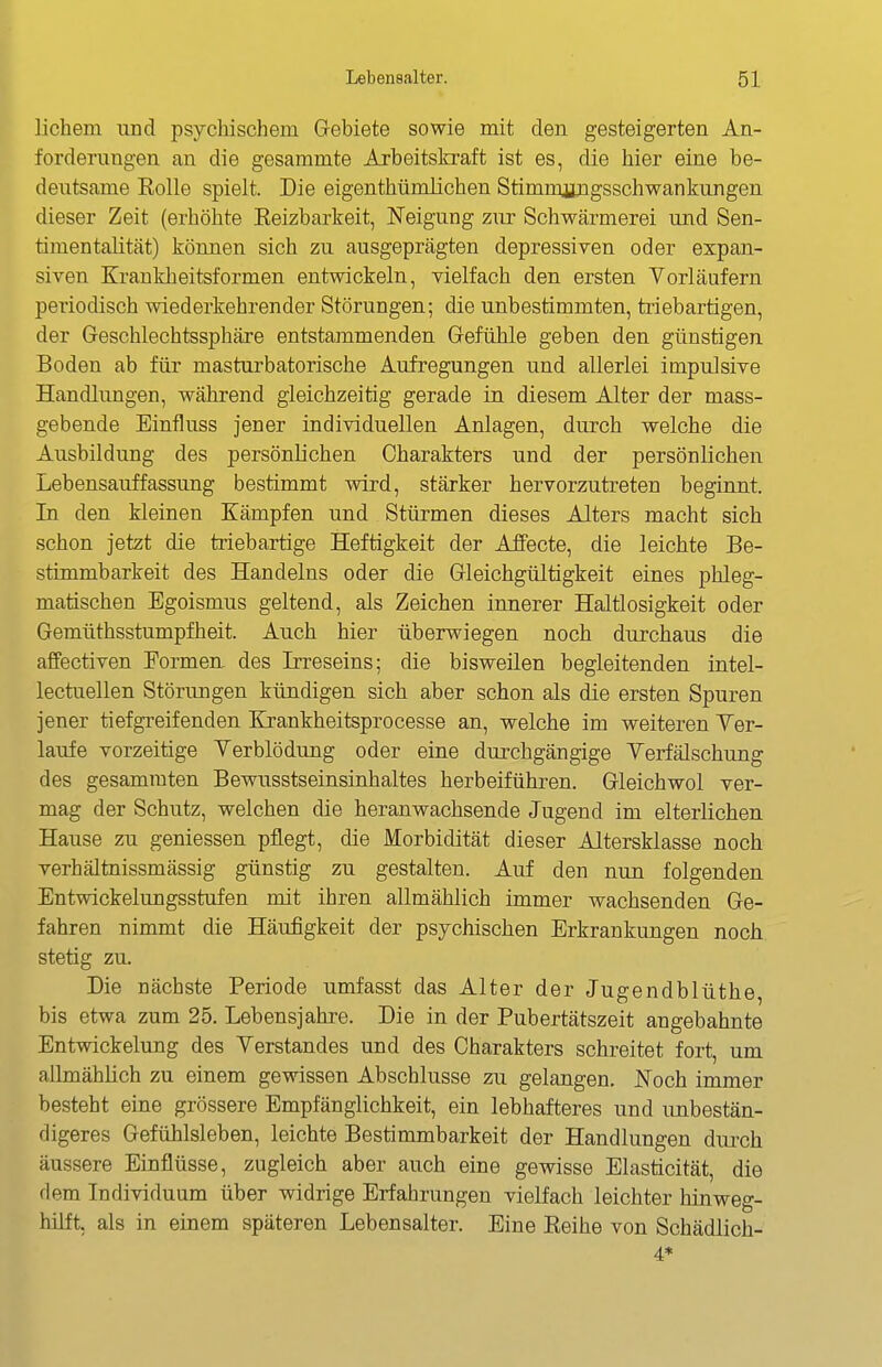 liebem und psychischem G-ebiete sowie mit den gesteigerten An- forderungen an die gesammte Arbeitskraft ist es, die hier eine be- deutsame Eolle spielt. Die eigenthümlichen Stimmengsschwankungen dieser Zeit (erhöhte Eeizbarkeit, Neigung zur Schwärmerei und Sen- timentalität) können sich zu ausgeprägten depressiven oder expan- siven Krankheitsformen entwickeln, vielfach den ersten Vorläufern periodisch wiederkehrender Störungen; die unbestimmten, triebartigen, der Geschlechtssphäre entstammenden Gefühle geben den günstigen Boden ab für masturbatorische Aufregungen und allerlei impulsive Handlungen, während gleichzeitig gerade in diesem Alter der mass- gebende Einfluss jener individuellen Anlagen, durch welche die Ausbildung des persönlichen Charakters und der persönlichen Lebensauffassung bestimmt wird, stärker hervorzutreten beginnt. In den kleinen Kämpfen und Stürmen dieses Alters macht sich schon jetzt die triebartige Heftigkeit der Affecte, die leichte Be- stimmbarkeit des Handelns oder die Gleichgültigkeit eines phleg- matischen Egoismus geltend, als Zeichen innerer Haltlosigkeit oder Gemüthsstumpfheit. Auch hier überwiegen noch durchaus die affectiven Formen, des Irreseins; die bisweilen begleitenden intel- lectuellen Störungen kündigen sich aber schon als die ersten Spuren jener tiefgreifenden Krankheitsprocesse an, welche im weiteren Yer- laufe vorzeitige Verblödung oder eine durchgängige Verfälschung des gesamraten Bewusstseinsinhaltes herbeiführen. Gleichwol ver- mag der Schutz, welchen die heranwachsende Jugend im elterlichen Hause zu geniessen pflegt, die Morbidität dieser Altersklasse noch verhältnissmässig günstig zu gestalten. Auf den nun folgenden Entwickelungsstufen mit ihren allmählich immer wachsenden Ge- fahren nimmt die Häufigkeit der psychischen Erkrankungen noch stetig zu. Die nächste Periode umfasst das Alter der Jugendblüthe, bis etwa zum 25. Lebensjahre. Die in der Pubertätszeit angebahnte Entwickelung des Verstandes und des Charakters schreitet fort, um allmählich zu einem gewissen Abschlüsse zu gelangen. Noch immer besteht eine grössere Empfänglichkeit, ein lebhafteres und imbestän- digeres Gefühlsleben, leichte Bestimmbarkeit der Handlungen dm-ch äussere Einflüsse, zugleich aber auch eine gewisse Elasticität, die dem Individuum über widrige Erfahrungen vielfach leichter hinweg- hilft, als in einem späteren Lebensalter. Eine Keihe von Schädlich- 4*