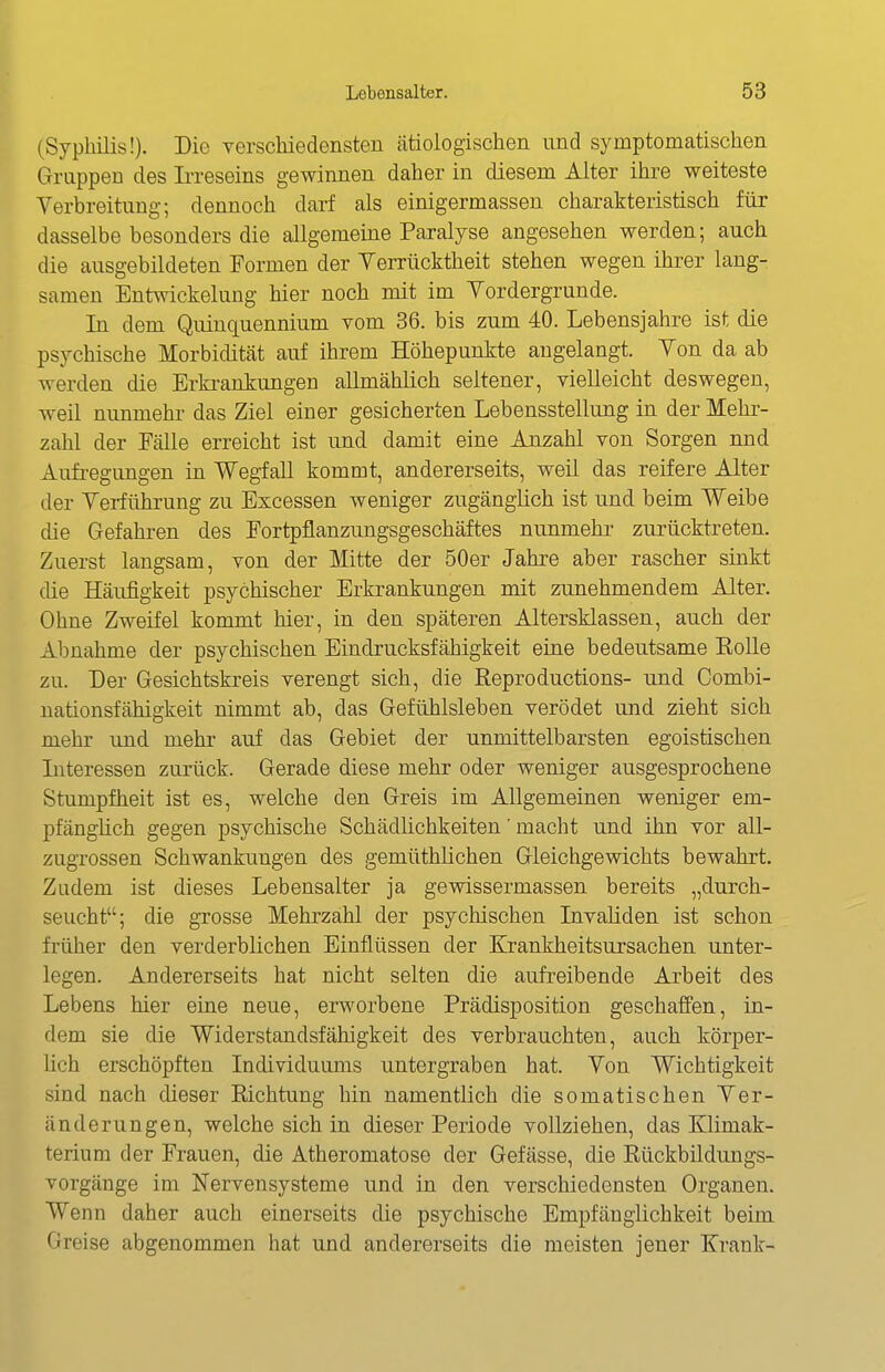 (Syphilis!). Die yerschiedensten ätiologischen und symptomatischen Gruppen des Ii-reseins gewinnen daher in diesem Alter ihre weiteste Verbreitung; dennoch darf als einigermassen charakteristisch für dasselbe besonders die allgemeine Paralyse angesehen werden; auch die ausgebildeten Formen der Verrücktheit stehen wegen ihrer lang- samen Entwickelung hier noch mit im Vordergrunde. In dem Quinquennium vom 36. bis zum 40. Lebensjahre ist die psj^chische Morbidität auf ihrem Höhepunkte angelangt. Von da ab werden die Erki-ankungen allmählich seltener, vielleicht deswegen, weil nunmehr das Ziel einer gesicherten Lebensstellung in der Mehr- zahl der Fälle erreicht ist und damit eine Anzahl von Sorgen nnd Aufregungen in Wegfall kommt, andererseits, weil das reifere Alter der Verführung zu Excessen weniger zugänglich ist und beim Weibe die Gefahren des Fortpflanzungsgeschäftes nunmehr zurücktreten. Zuerst langsam, von der Mitte der 50er Jahre aber rascher sinkt die Häufigkeit psychischer Erkrankungen mit zunehmendem Alter. Ohne Zweifel kommt hier, in den späteren Altersklassen, auch der Abnahme der psychischen Eindrucksfähigkeit eine bedeutsame Eolle zu. Der Gesichtskreis verengt sich, die Reproductions- und Combi- nationsfähigkeit nimmt ab, das Gefühlsleben verödet und zieht sich mehr und mehr auf das Gebiet der unmittelbarsten egoistischen Literessen zurück. Gerade diese mehr oder weniger ausgesprochene Stumpfheit ist es, welche den Greis im Allgemeinen weniger em- pfänglich gegen psychische Schädlichkeiten' macht und ihn vor all- zugrossen Schwankungen des gemüthlichen Gleichgewichts bewahrt. Zudem ist dieses Lebensalter ja gewissermassen bereits „durch- seucht; die grosse Mehrzahl der psychischen Livaliden ist schon früher den verderblichen Einflüssen der Krankheitsursachen unter- legen. Andererseits hat nicht selten die aufreibende Arbeit des Lebens hier eine neue, erworbene Prädisposition geschaffen, in- dem sie die Widerstandsfähigkeit des verbrauchten, auch körper- lich erschöpften Individuums untergraben hat. Von Wichtigkeit sind nach dieser Richtung hin namentlich die somatischen Ver- änderungen, welche sich in dieser Periode vollziehen, das Klimak- terium der Frauen, die Atheromatose der Gefässe, die Rückbildungs- vorgänge im Nervensysteme und in den verschiedensten Organen. Wenn daher auch einerseits die psychische Empfänglichkeit beim Greise abgenommen hat und andererseits die meisten jener Krank-