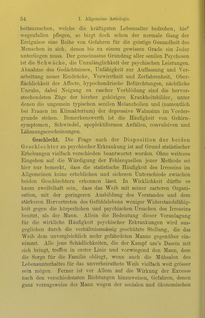 heitsursachen, welche die kräftigsten Lebensalter bedrohen, liie^ wegzufallen pflegen, so birgt doch schon der normale Gang der Ereignisse eine Eeihe von Gefahren für die geistige Gesundheit des Menschen in sich, denen bis zu einem gewissen Grade ein Jeder unterliegen muss. Der gemeinsame Grundzug aller senilen Psychosen ist die Schwäche, die Unzulänglichkeit der psychischen Leistungen. Abnahme des Gedächtnisses, Unfähigkeit zur Auffassung und Yer- arbeitung neuer Eindrücke, Terwirrtheit und Zerfahrenheit, Ober- flächlichkeit der Affecte, hypochondrische Befürchtungen, nächtliche Unruhe, dabei ü^eigung zu rascher Yerblödung sind die hervor- stechendsten Züge der hierher gehörigen llrankheitsbilder, unter denen die ungemein typischen senilen Melancholien und (namentlich bei Erauen im Klimakterium) der depressive Wahnsinn im Yorder- grunde stehen. Bemerkenswerth ist die Häufigkeit von Gehirn- symptomen, Schwindel, apoplektiformen Anfällen, convulsiven und Lähmungserscheinungen. GresclilecM. Die Erage nach der Disposition der beiden Geschlechter zu psychischer Erkrankung ist auf Grund statistischer Erhebungen vielfach verschieden beantwortet worden. Ohne weiteres Eingehen auf die Würdigang der Eehlerquellen jener Methode sei hier nur bemerkt, dass die statistische Häufigkeit des Irreseins im Allgemeinen keine erheblichen und sicheren Unterschiede zwischen beiden Geschlechtern erkennen lässt. Li Wirklichkeit dürfte es kaum zweifelhaft sein, dass das Weib mit seiner zarteren Organi- sation, mit der geringeren Ausbildung des Yerstandes und dem stärkeren Hervortreten des Gefühlslebens weniger Widerstandsfähig- keit gegen die körperlichen und psychischen Ursachen des Irreseins besitzt, als der Mann. Allein die Bedeutung dieser Veranlagung für die wirkliche Häufigkeit psychischer Erkrankungen wird aus- geglichen durch die verhältnissmässig geschützte Stellung, die das Weib dem unvergleichlich mehr gefährdeten Manne gegenüber ein- nimmt. Alle jene Schädlichkeiten, die der Kampf um's Dasein mit sich bringt, treffen in erster Linie und vorwiegend den Mann, dem die Sorge für die Familie obliegt, wenn auch die Mühsalen des Lebensunterhaltes für das unverheirathete Weib vielfach weit grösser sein mögen. Ferner ist vor Allem auf die Wirkung der Excesse nach den verschiedensten Eichtungen hinzuweisen, Gefahi-eu, denen ganz vorzugsweise der Mann wegen der socialen und ökonomischen