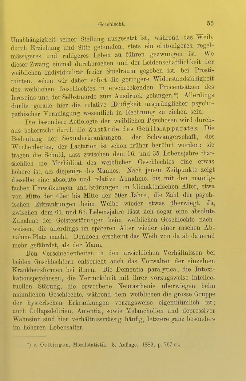 Unabhängigkeit seiner Stellung ausgesetzt ist, während das Weib, durch Erziehung und Sitte gebunden, stets ein eintönigeres, regel- mässigeres und ruhigeres Leben zu führen gezwungen ist. Wo dieser Zwang einmal durchbrochen und der Leidenschaftlichkeit der weiblichen Individualität freier Spielraum gegeben ist, bei Prosti- tuirten, sehen wir daher sofort die geringere Widerstandsfähigkeit des weiblichen Geschlechtes in erschreckenden Procentsätzen des Irreseins und der Selbstmorde zum Ausdi'uck gelangen.*) Allerdings dürfte gerade hier die relative Häufigkeit ursprünglicher psycho- pathischer Veranlagung wesentlich in Rechnung zu ziehen sein. Die besondere Aetiologie der weiblichen Psychosen wird durch- aus beherrscht durch die Zustände des Genitalapparates. Die Bedeutiing der Sexualerkrankungen, der Schwangerschaft, des Wochenbettes, der Lactation ist schon früher berührt worden; sie tragen die Schuld, dass zwischen dem 16. und 35. Lebensjahi-e that- sächlich die Morbidität des weiblichen Geschlechtes eine etwas höhere ist, als diejenige des Mannes. Nach jenem Zeitpunkte zeigt dieselbe eine absolute und relative Abnahme, bis mit den mannig- fachen Umwälzungen und Störungen im klimakterischen Alter, etwa von Mitte der 40er bis Mitte der 50er Jahre, die Zahl der psych- ischen Erkrankungen beim Weibe wieder etwas überwiegt. Ja, zwischen dem 61. und 65. Lebensjahre lässt sich sogar eine absolute Zunahme der Geistesstörungen beim weiblichen Geschlechte nach- weisen, die allerdings im späteren Alter wieder eiuer raschen Ab- nahme Platz macht. Dennoch erscheint das Weib von da ab dauernd mehr gefährdet, als der Mann. Den Yerschiedenheiten in den ursächlichen Yerhältnissen bei beiden Geschlechtern entspricht auch das Vorwalten der einzelnen Krankheitsformen bei ihnen. Die Dementia paralytica, die Intoxi- kationspsychosen, die Verrücktheit mit ihrer vorzugsweise intellec- tuellen Störung, die erworbene Neurasthenie überwiegen beim männlichen Geschlechte, während dem weiblichen die grosse Gruppe der hysterischen Erkrankungen vorzugsweise eigenthümlich ist; auch Collapsdelirien, Amentia, sowie Melancholien imd depressiver Wahnsinn sind hier verhältnissmässig häufig, letztere ganz besonders im höheren Lebensalter. *) V. Dettingen. Moralstatistik. 3. Auflage. 1882, p. 767 ss.