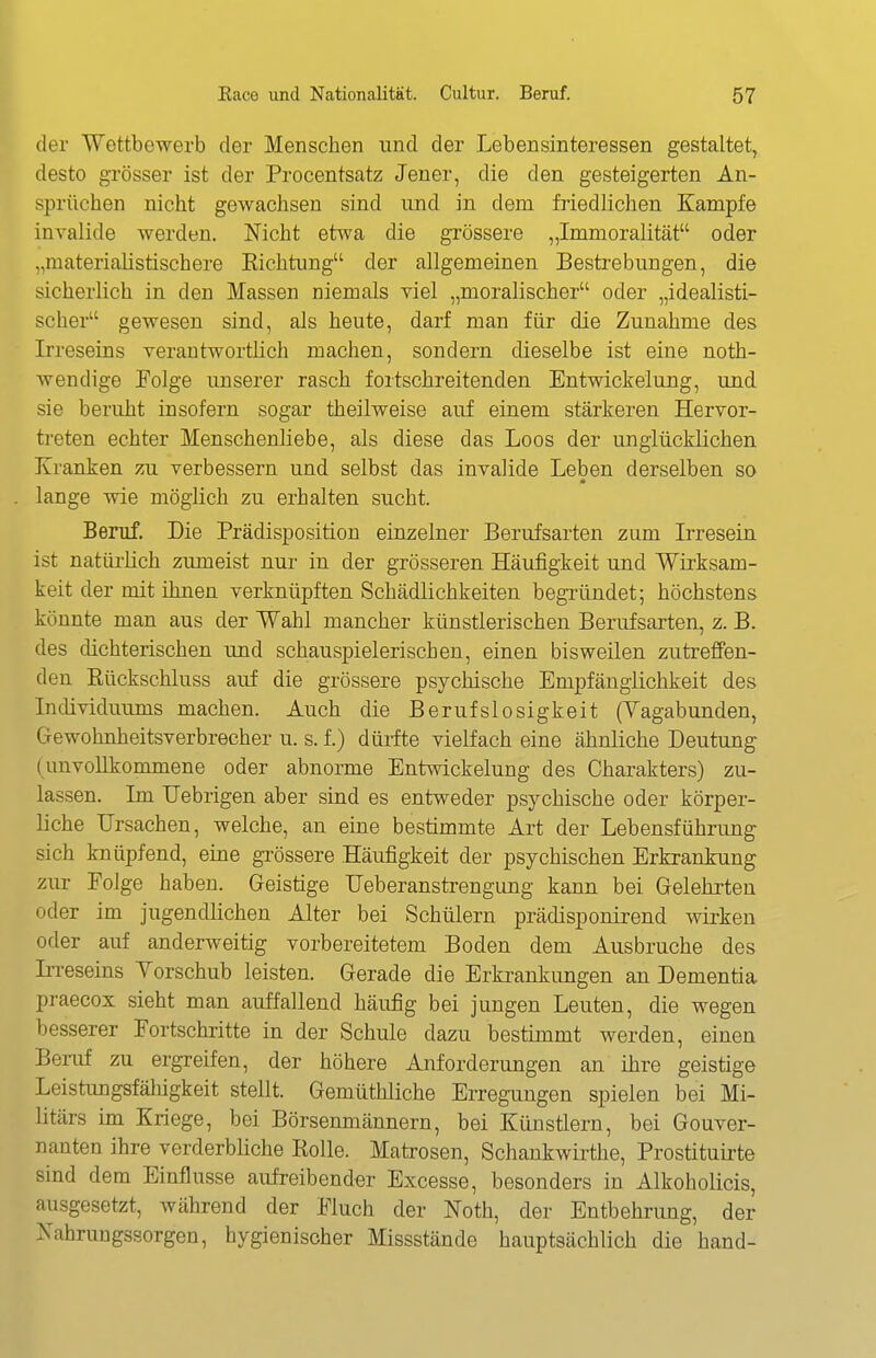 der Wettbewerb der Menschen und der Lebensinteressen gestaltet, desto grösser ist der Procentsatz Jener, die den gesteigerten An- sprüchen nicht gewachsen sind und in dem friedlichen Kampfe invalide werden. Nicht etwa die grössere „Immoralität oder „materialistischere Eichtung der allgemeinen Besti'ebungen, die sicherlich in den Massen niemals viel „moralischer oder „idealisti- scher gewesen sind, als heute, darf man für die Zunahme des Irreseins verantwortlich machen, sondern dieselbe ist eine noth- wendige Folge unserer rasch fortschreitenden Entwickelung, und sie beruht insofern sogar theilweise auf einem stärkeren Hervor- treten echter Menschenliebe, als diese das Loos der unglücklichen Kranken zu verbessern und selbst das invalide Leben derselben so lange wie möglich zu erhalten sucht. Beruf. Die Prädisposition einzelner Berufsarten zum Irresein ist natürlich zumeist nur in der grösseren Häufigkeit und Wirksam- keit der mit ihnen verknüpften Schädlichkeiten begründet; höchstens könnte man aus der Wahl mancher künstlerischen Berufsarten, z. B. des dichterischen und schauspielerischen, einen bisweilen zutreffen- den Eückschluss auf die grössere psychische Empfänglichkeit des Individuums machen. Auch die Berufslosigkeit (Vagabunden, Gewohnheitsverbrecher u. s. f.) düiite vielfach eine ähnliche Deutung (unvollkommene oder abnorme Entwickelung des Charakters) zu- lassen. Im Uebrigen aber sind es entweder psychische oder körper- liche Ursachen, welche, an eine bestimmte Art der Lebensführung sich knüpfend, eine grössere Häiifigkeit der psychischen Erkrankung zur Folge haben. Geistige Ueberanstrengung kann bei Gelehrten oder im jugendlichen Alter bei Schülern prädisponirend wirken oder auf anderweitig vorbereitetem Boden dem Ausbruche des In-eseins Yorschub leisten. Gerade die Erkrankungen an Dementia praecox sieht man auffallend häufig bei jungen Leuten, die wegen besserer Fortschritte in der Schule dazu bestimmt werden, einen Beruf zu ergreifen, der höhere Anforderungen an ihre geistige Leistungsfähigkeit stellt. Gemüthliche Erregungen spielen bei Mi- litärs im Kriege, bei Börsenmännern, bei Künstlern, bei Gouver- nanten ihre verderbüche Rolle. Matrosen, Schankwirthe, Prostituirte sind dem Einflüsse aufreibender Excesse, besonders in Alkoholicis, ausgesetzt, während der Fluch der Noth, der Entbehrung, der Nahrungssorgen, hygienischer Missstände hauptsächlich die band-