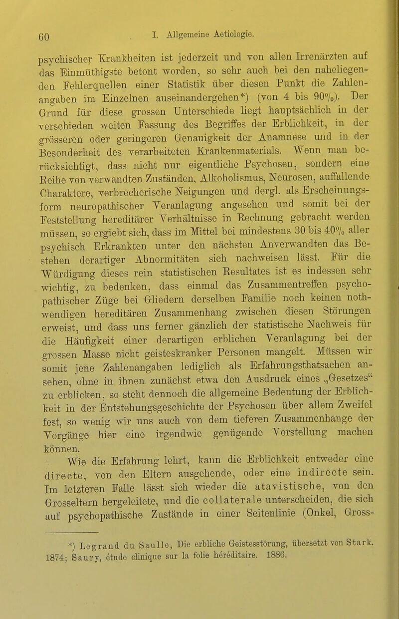 psychischer Ki-ankheiten ist jederzeit und von allen Irrenärzten auf das Einmüthigste betont worden, so sehr auch bei den naheliegen- den Fehlerquellen einer Statistik über diesen Punkt die Zahlen- angaben im Einzelnen auseinandergehen*) (von 4 bis 90»/o). Der Grund für diese grossen Unterschiede liegt hauptsächlich in der verschieden weiten Fassung des Begriffes der Erblichkeit, in der grösseren oder geringeren Genauigkeit der Anamnese und in der Besonderheit des verarbeiteten Krankenmaterials. Wenn man be- rücksichtigt, dass nicht nur eigentliche Psychosen, sondern eine Eeihe von verwandten Zuständen, Alkoholismus, Neui'osen, auffallende Charaktere, verbrecherische Neigungen und dergl. als Erscheinungs- form neuropathischer Yeranlagung angesehen und somit bei der Feststellung hereditärer Yerhältnisse in Pechnung gebracht werden müssen, so ergiebt sich, dass im Mittel bei mindestens 30 bis 40% aller psychisch Erkrankten unter den nächsten Anverwandten das Be- stehen derartiger Abnormitäten sich nachweisen lässt. Für die WürdigTing dieses rein statistischen Kesultates ist es indessen sehr wichtig, zu bedenken, dass einmal das Zusammentreffen psycho- pathischer Züge bei Gliedern derselben Familie noch keinen noth- wendigen hereditären Zusammenhang zwischen diesen Störungen erweist, und dass uns ferner gänzlich der statistische Nachweis für die Häufigkeit einer derartigen erblichen Yeranlagung bei der grossen Masse nicht geisteskranker Personen mangelt. Müssen wir somit jene Zahlenangaben ledigüch als Erfahrungsthatsachen an- sehen, ohne in ihnen zunächst etwa den Ausdruck eines ,,Gesetzes zu erblicken, so steht dennoch die allgemeine Bedeutung der Erblich- keit in der Entstehungsgeschichte der Psychosen über allem Zweifel fest, so wenig wir uns auch von dem tieferen Zusammenhange der Yorgänge hier eine irgendwie genügende Yorstellung machen können. Wie die Erfahrung lehrt, kann die Erblichkeit entweder eine directe, von den Eltern ausgehende, oder eine indirecte sein. Im letzteren Falle lässt sich wieder die atavistische, von den Grosseltern hergeleitete, und die collaterale unterscheiden, die sich auf psychopathische Zustände in einer Seitenlinie (Onkel, Gross- *) Legrand du Saulle, Die erbliche Geistesstörung, übersetzt von Stark. 1874; Saury, etude clinique sur la folie hcreditaire. 1886.