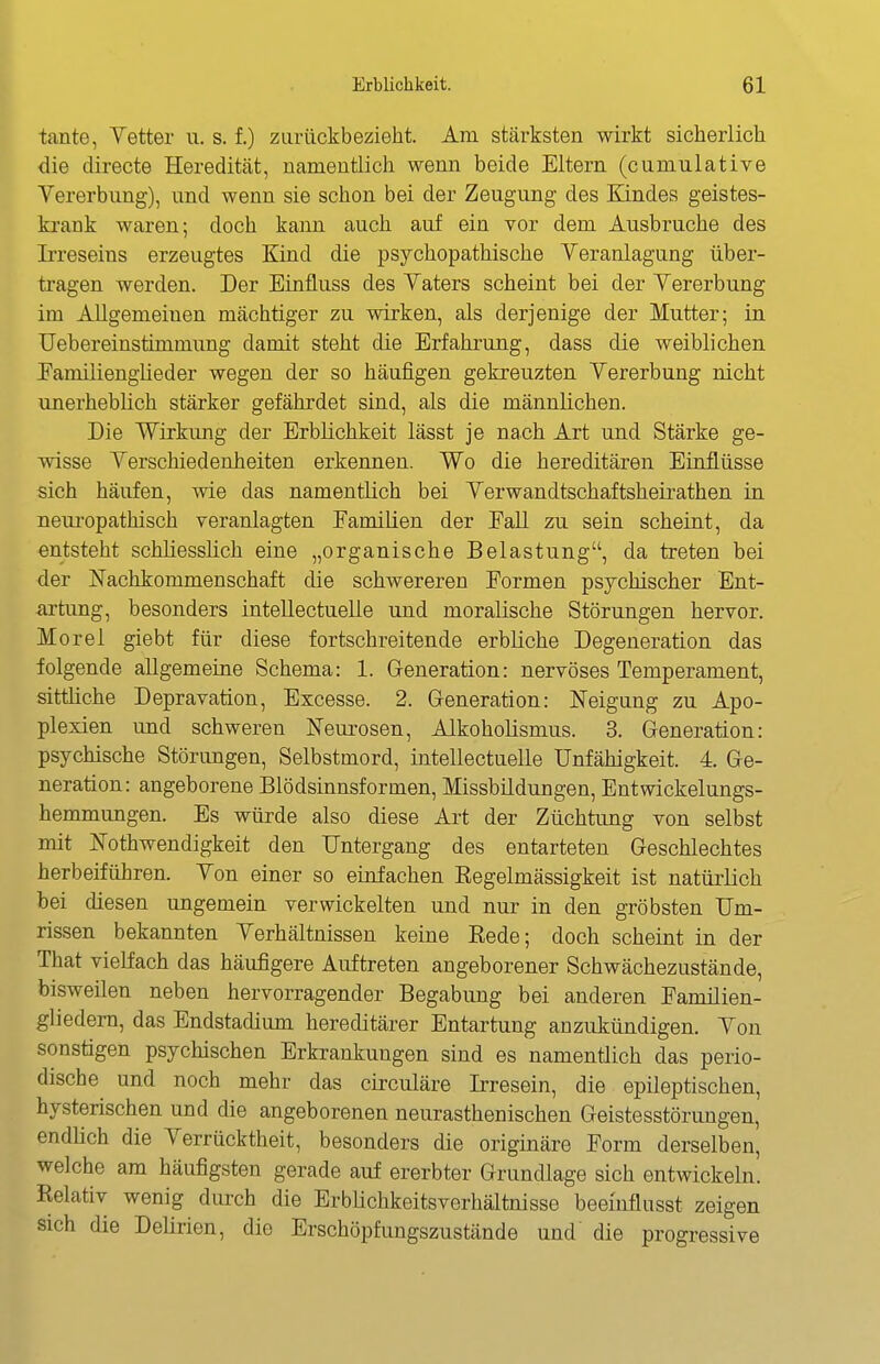 tante, Yetter u. s. f.) ziirückbezieht. Am stärksten wirkt sicherlich die clirecte Heredität, namentlich wenn beide Eltern (cumulative Vererbung), und wenn sie schon bei der Zeugung des Kindes geistes- krank waren; doch kann auch auf ein vor dem Ausbruche des Irreseins erzeugtes Kind die psychopathische Veranlagung über- tragen werden. Der Einfluss des Vaters scheint bei der Vererbung im Allgemeinen mächtiger zu wirken, als derjenige der Mutter; in. Uebereinstimmung damit steht die Erfahrung, dass die weiblichen Eamiliengheder wegen der so häufigen gekreuzten Vererbung nicht unerheblich stärker gefährdet sind, als die männlichen. Die Wirkung der Erblichkeit lässt je nach Art und Stärke ge- wisse Verschiedenheiten erkennen. Wo die hereditären Einflüsse sich häufen, wie das namentlich bei Verwandtschaftsheirathen in neui'opathisch veranlagten Familien der Fall zu sein scheint, da entsteht schliesslich eine „organische Belastung, da treten bei der Nachkommenschaft die schwereren Formen psychischer Ent- artung, besonders intellectuelle und moralische Störungen hervor. Morel giebt für diese fortschreitende erbliche Degeneration das folgende allgemeine Schema: 1. Generation: nervöses Temperament, sittüche Depravation, Excesse. 2. Generation: Neigung zu Apo- plexien und schweren Neurosen, Alkoholismus. 3. Generation: psychische Störungen, Selbstmord, intellectuelle Unfähigkeit. 4. Ge- neration: angeborene Blödsinnsformen, Missbildungen, Entwickelungs- hemmungen. Es würde also diese Art der Züchtung von selbst mit Nothwendigkeit den Untergang des entarteten Geschlechtes herbeiführen. Von einer so einfachen Regelmässigkeit ist natürlich bei diesen ungemein verwickelten und nur in den gröbsten Um- rissen bekannten Verhältnissen keine Rede; doch scheint in der That vielfach das häufigere Auftreten angeborener Schwächezustände, bisweüen neben hervorragender Begabung bei anderen Famüien- gliedern, das Endstadium hereditärer Entartung anzukündigen. Von sonstigen psychischen Erkrankungen sind es namentlich das perio- dische und noch mehr das circuläre Irresein, die epileptischen, hysterischen und die angeborenen neurasthenischen Geistesstörungen, endlich die Verrücktheit, besonders die originäre Form derselben, welche am häufigsten gerade auf ererbter Grundlage sich entwickeln. Relativ wenig durch die Erblichkeitsverhältnisse beeinflusst zeigen sich die Delirien, die Erschöpfimgszustände und die progressive