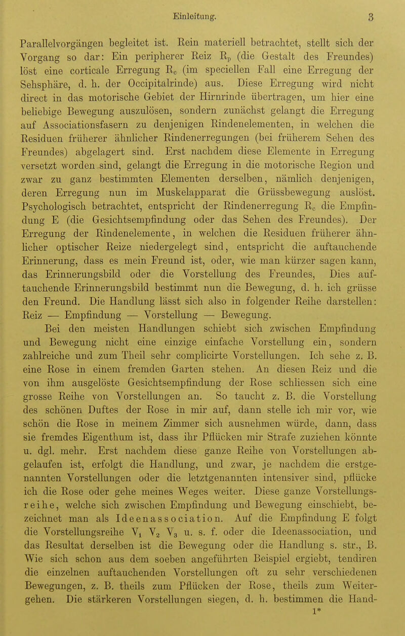 Parallelvorgängen begleitet ist. Rein materiell betrachtet, stellt sich der Vorgang so dar: Ein peripherer Reiz Rp (die Gestalt des Freundes) löst eine corticale Erregung Rc (im speciellen Fall eine Erregung der Sehsphäre, d. h. der Occipitalrinde) aus. Diese Erregung wird nicht direct in das motorische Gebiet der Hirnrinde übertragen, um hier eine beliebige Bewegung auszulösen, sondern zunächst gelangt die Erregung auf Associationsfasern zu denjenigen Rindenelementen, in welchen die Residuen früherer ähnlicher Rindenerregungen (bei früherem Sehen des Freundes) abgelagert sind. Erst nachdem diese Elemente in Erregung versetzt worden sind, gelangt die Erregung in die motorische Region und zwar zu ganz bestimmten Elementen derselben, nämlich denjenigen, deren Erregung nun im Muskelapparat die Grüssbewegung auslöst. Psychologisch betrachtet, entspricht der Rindenerregung Rc die Empfin- dung E (die Gesichtsempfindung oder das Sehen des Freundes). Der Erregung der Rindenelemente, in welchen die Residuen früherer ähn- licher optischer Reize niedergelegt sind, entspricht die auftauchende Erinnerung, dass es mein Freund ist, oder, wie man kürzer sagen kann, das Erinnerungsbild oder die Vorstellung des Freundes, Dies auf- tauchende Erinnerungsbild bestimmt nun die Bewegung, d. h. ich grüsse den Freund. Die Handlung lässt sich also in folgender Reihe darstellen: Reiz — Empfindung — Vorstellung — Bewegung. Bei den meisten Handlungen schiebt sich zwischen Empfindung und Bewegung nicht eine einzige einfache Vorstellung ein, sondern zahlreiche und zum Theil sehr complicirte Vorstellungen. Ich sehe z. B. eine Rose in einem fremden Garten stehen. An diesen Reiz und die von ihm ausgelöste Gesichtsempfindung der Rose schliessen sich eine grosse Reihe von Vorstellungen an. So taucht z. B. die Vorstellung des schönen Duftes der Rose in mir auf, dann stelle ich mir vor, wie schön die Rose in meinem Zimmer sich ausnehmen würde, dann, dass sie fremdes Eigenthum ist, dass ihr Pflücken mir Strafe zuziehen könnte u. dgl. mehr. Erst nachdem diese ganze Reihe von Vorstellungen ab- gelaufen ist, erfolgt die Handlung, und zwar, je nachdem die erstge- nannten Vorstellungen oder die letztgenannten intensiver sind, pflücke ich die Rose oder gehe meines Weges weiter. Diese ganze Vorstellungs- reihe, welche sich zwischen Empfindung und Bewegung einschiebt, be- zeichnet man als Ideenassociation. Auf die Empfindung E folgt die Vorstellungsreihe Yt V2 V3 u. s. f. oder die Ideenassociation, und das Resultat derselben ist die Bewegung oder die Handlung s. str., B. Wie sich schon aus dem soeben angeführten Beispiel ergiebt, tendiren die einzelnen auftauchenden Vorstellungen oft zu sehr verschiedenen Bewegungen, z. B. theils zum Pflücken der Rose, theils zum Weiter- gehen. Die stärkeren Vorstellungen siegen, d. h. bestimmen die Hand- l*