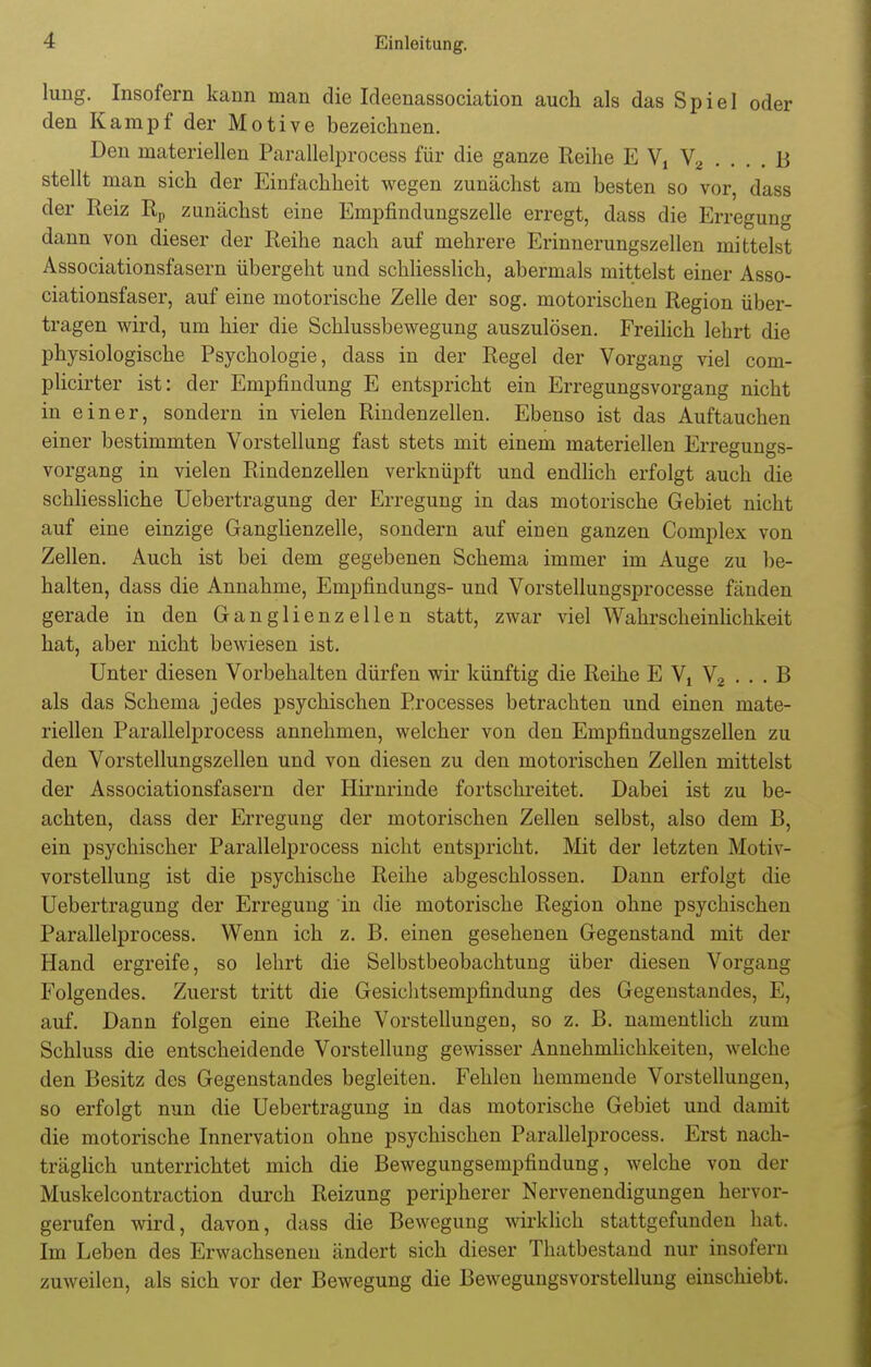 hing. Insofern kann man die Ideenassociation auch als das Spiel oder den Kampf der Motive bezeichnen. Den materiellen Parallelprocess für die ganze Reihe E V, V, .... 15 stellt man sich der Einfachheit wegen zunächst am besten so vor, dass der Reiz Rp zunächst eine Empfindungszelle erregt, dass die Erregung dann von dieser der Reihe nach auf mehrere Erinnerungszellen mittelst Associationsfasern übergeht und schliesslich, abermals mittelst einer Asso- ciationsfaser, auf eine motorische Zelle der sog. motorischen Region über- tragen wird, um hier die Schlussbewegung auszulösen. Freilich lehrt die physiologische Psychologie, dass in der Regel der Vorgang viel com- plicirter ist: der Empfindung E entspricht ein Erregungsvorgang nicht in einer, sondern in vielen Rindenzellen. Ebenso ist das Auftauchen einer bestimmten Vorstellung fast stets mit einem materiellen Erregungs- vorgang in vielen Rindenzellen verknüpft und endlich erfolgt auch die schliessliche Uebertragung der Erregung in das motorische Gebiet nicht auf eine einzige Ganglienzelle, sondern auf einen ganzen Complex von Zellen. Auch ist bei dem gegebenen Schema immer im Auge zu be- halten, dass die Annahme, Empfindungs- und Vorstellungsprocesse fänden gerade in den Ganglienzellen statt, zwar viel Wahrscheinlichkeit hat, aber nicht bewiesen ist. Unter diesen Vorbehalten dürfen wir künftig die Reihe E V, V2 . . . B als das Schema jedes psychischen Processes betrachten und einen mate- riellen Parallelprocess annehmen, welcher von den Empfindungszellen zu den Vorstellungszellen und von diesen zu den motorischen Zellen mittelst der Associationsfasern der Hirnrinde fortschreitet. Dabei ist zu be- achten, dass der Erregung der motorischen Zellen selbst, also dem B, ein psychischer Parallelprocess nicht entspricht. Mit der letzten Motiv- vorstellung ist die psychische Reihe abgeschlossen. Dann erfolgt die Uebertragung der Erregung in die motorische Region ohne psychischen Parallelprocess. Wenn ich z. B. einen gesehenen Gegenstand mit der Hand ergreife, so lehrt die Selbstbeobachtung über diesen Vorgang Folgendes. Zuerst tritt die Gesichtsempfindung des Gegenstandes, E, auf. Dann folgen eine Reihe Vorstellungen, so z. B. namentlich zum Schluss die entscheidende Vorstellung gewisser Annehmlichkeiten, welche den Besitz des Gegenstandes begleiten. Fehlen hemmende Vorstellungen, so erfolgt nun die Uebertragung in das motorische Gebiet und damit die motorische Innervation ohne psychischen Parallelprocess. Erst nach- träglich unterrichtet mich die Bewegungsempfindung, welche von der Muskelcontraction durch Reizung peripherer Nervenendigungen hervor- gerufen wird, davon, dass die Bewegung wirklich stattgefunden hat. Im Leben des Erwachsenen ändert sich dieser Thatbestand nur insofern zuweilen, als sich vor der Bewegung die Bewegungsvorstellung einschiebt.