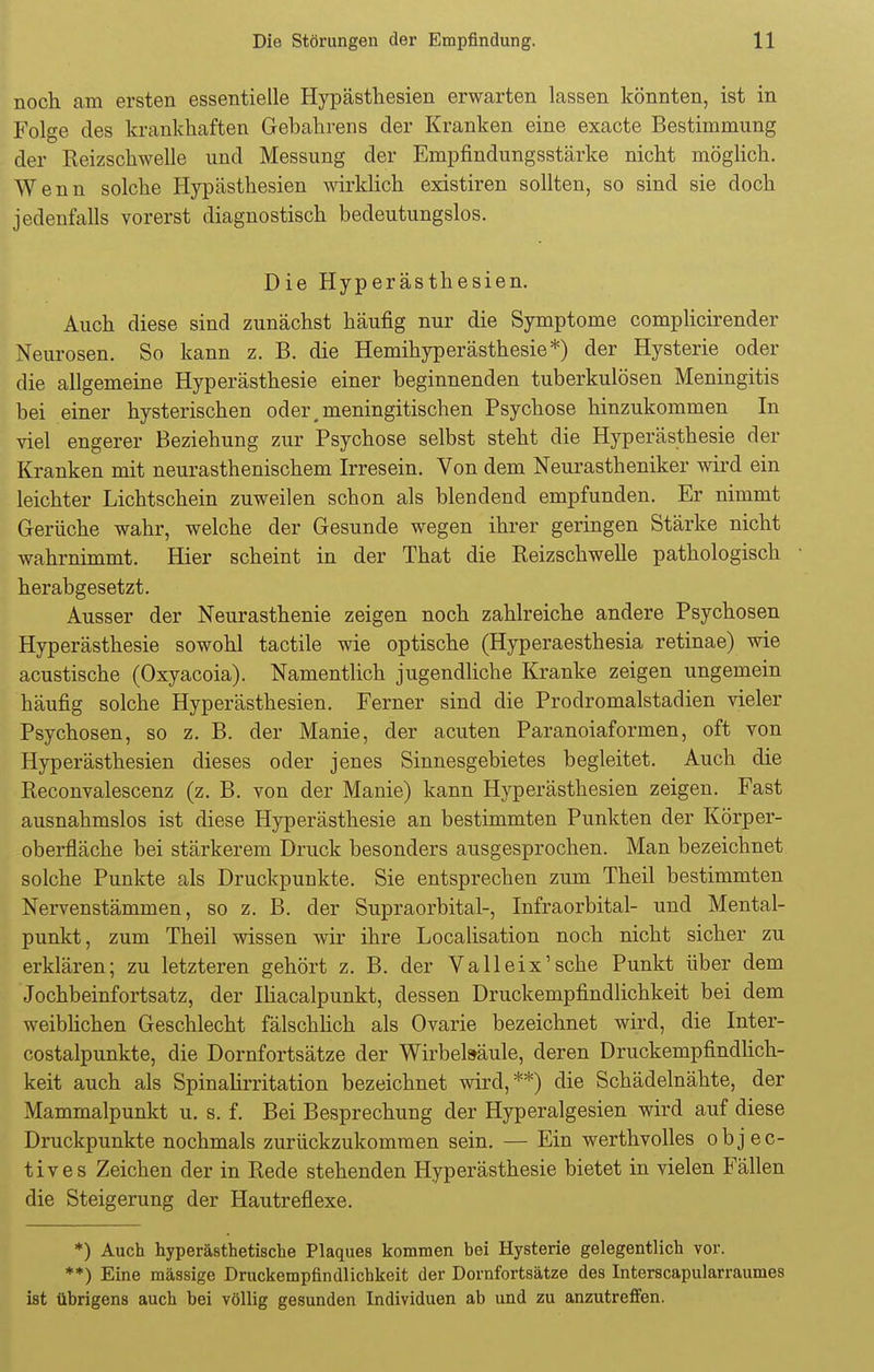 noch am ersten essentielle Hypästhesien erwarten lassen könnten, ist in Folge des krankhaften Gebahrens der Kranken eine exacte Bestimmung der Reizschwelle und Messung der Empfindungsstärke nicht möglich. Wenn solche Hypästhesien wirklich existiren sollten, so sind sie doch jedenfalls vorerst diagnostisch bedeutungslos. Die Hyperästhesien. Auch diese sind zunächst häufig nur die Symptome complicirender Neurosen. So kann z. B. die Hemihyperästhesie*) der Hysterie oder die allgemeine Hyperästhesie einer beginnenden tuberkulösen Meningitis bei einer hysterischen oder .meningitischen Psychose hinzukommen In viel engerer Beziehung zur Psychose selbst steht die Hyperästhesie der Kranken mit neurasthenischem Irresein. Von dem Neurastheniker wird ein leichter Lichtschein zuweilen schon als blendend empfunden. Er nimmt Gerüche wahr, welche der Gesunde wegen ihrer geringen Stärke nicht wahrnimmt. Hier scheint in der That die Reizschwelle pathologisch herabgesetzt. Ausser der Neurasthenie zeigen noch zahlreiche andere Psychosen Hyperästhesie sowohl tactile wie optische (Hyperaesthesia retinae) wie acustische (Oxyacoia). Namentlich jugendliche Kranke zeigen ungemein häufig solche Hyperästhesien. Ferner sind die Prodromalstadien vieler Psychosen, so z. B. der Manie, der acuten Paranoiaformen, oft von Hyperästhesien dieses oder jenes Sinnesgebietes begleitet. Auch die Reconvalescenz (z. B. von der Manie) kann Hyperästhesien zeigen. Fast ausnahmslos ist diese Hyperästhesie an bestimmten Punkten der Körper- oberfläche bei stärkerem Druck besonders ausgesprochen. Man bezeichnet solche Punkte als Druckpunkte. Sie entsprechen zum Theil bestimmten Nervenstämmen, so z. B. der Supraorbital-, Infraorbital- und Mental- punkt, zum Theil wissen wir ihre Localisation noch nicht sicher zu erklären; zu letzteren gehört z. B. der Valleix'sche Punkt über dem Jochbeinfortsatz, der Iliacalpunkt, dessen Druckempfindlichkeit bei dem weiblichen Geschlecht fälschlich als Ovarie bezeichnet wird, die Inter- costalpunkte, die Dornfortsätze der Wirbelsäule, deren Druckempfindlich- keit auch als Spinalirritation bezeichnet wird,**) die Schädelnähte, der Mammalpunkt u. s. f. Bei Besprechung der Hyperalgesien wird auf diese Druckpunkte nochmals zurückzukommen sein. — Ein werthvolles objec- tives Zeichen der in Rede stehenden Hyperästhesie bietet in vielen Fällen die Steigerung der Hautreflexe. *) Auch hyperästhetische Plaques kommen bei Hysterie gelegentlich vor. **) Eine massige Druckempfindlichkeit der Dornfortsätze des Interscapularraumes ist übrigens auch bei völlig gesunden Individuen ab und zu anzutreffen.