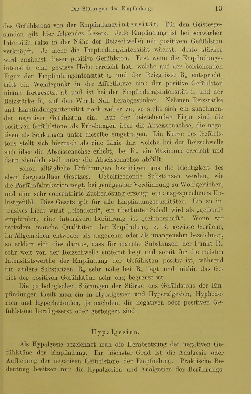 des Gefühlstons von der Enipfindungsintensität. Für den Geistesge- sunden gilt hier folgendes Gesetz. Jede Empfindung ist bei schwacher Intensität (also in der Nähe der Reizschwelle) mit positivem Gefühlston verknüpft. Je mehr die Empfindungsintensität wächst, desto stärker wird zunächst dieser positive Gefühlston. Erst wenn die Empfindungs- intensität eine gewisse Höhe erreicht hat, welche auf der beistehenden Figur der Empfindungsintensität iw und der Reizgrösse Rw entspricht, tritt ein Wendepunkt in der Affectkurve ein: der positive Gefühlston nimmt fortgesetzt ab und ist bei der Empfindungsintensität iv und der Reizstärke Rv auf den Werth Null herabgesunken. Nehmen Reizstärke und Empfindungsintensität noch weiter zu, so stellt sich ein zunehmen- der negativer Gefühlston ein. Auf der beistehenden Figur sind die positiven Gefühlstöne als Erhebungen über die Abscissenachse, die nega- tiven als Senkungen unter dieselbe eingetragen. Die Kurve des Gefühls- tons stellt sich hiernach als eine Linie dar, welche bei der Reizschwelle sich über die Abscissenachse erhebt, bei Rw ein Maximum erreicht und dann ziemlich steil unter die Abscissenachse abfällt. Schon alltägliche Erfahrungen bestätigen uns die Richtigkeit des eben dargestellten Gesetzes. Uebelriechende Substanzen werden, wie die Parfümfabrikation zeigt, bei genügender Verdünnung zu Wohlgerüchen, und eine sehr concentrirte Zuckerlösung erzeugt ein ausgesprochenes Un- lustgefühl. Dies Gesetz gilt für alle Empfindungsqualitäten. Ein zu in- tensives Licht wirkt „blendend, ein überlauter Schall wird als „gellend empfunden, eine intensivere Berührung ist „schmerzhaft. Wenn wir trotzdem manche Qualitäten der Empfindung, z. B. gewisse Gerüche, im Allgemeinen entweder als angenehm oder als unangenehm bezeichnen, so erklärt sich dies daraus, dass für manche Substanzen der Punkt Rw sehr weit von der Reizschwelle entfernt liegt und somit für die meisten Intensitätswerthe der Empfindung der Gefühlston positiv ist, während für andere Substanzen Rw sehr nahe bei Rs liegt und mithin das Ge- biet der positiven Gefühlstöne sehr eng begrenzt ist. Die pathologischen Störungen der Stärke des Gefühlstons der Em- pfindungen theilt man ein in Hypalgesien und Hyperalgesien, Hyphedo- nien und Hyperhedonien, je nachdem die negativen oder positiven Ge- fühlstöne herabgesetzt oder gesteigert sind. Hypalgesien. Als Hypalgesie bezeichnet man die Herabsetzung der negativen Ge- fühlstöne der Empfindung. Ihr höchster Grad ist die Analgesie oder Aufhebung der negativen Gefühlstöne der Empfindung. Praktische Be- deutung besitzen nur die Hypalgesien und Analgesien der Berührungs-