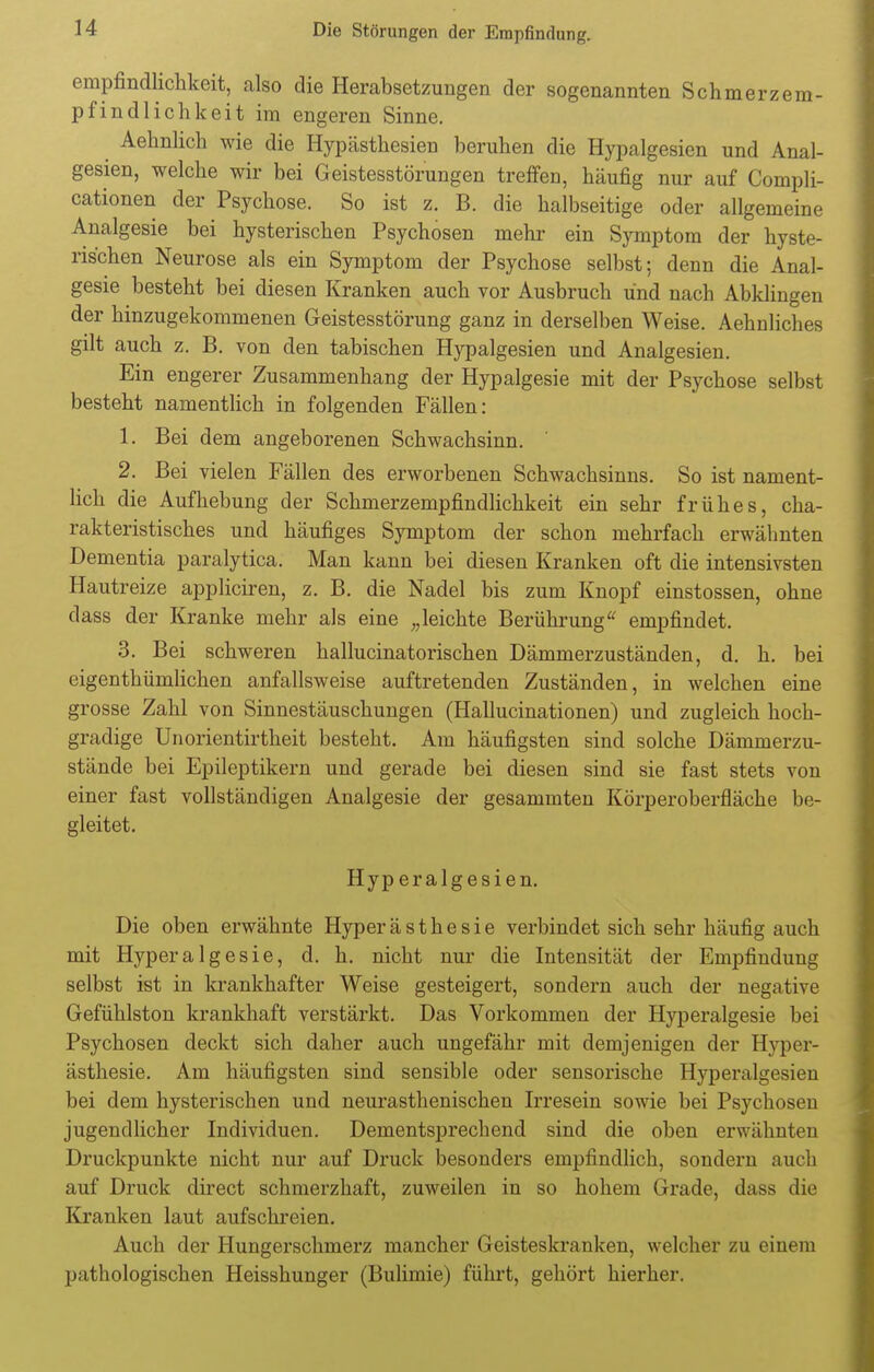 empfincllichkeit, also die Herabsetzungen der sogenannten Schmerzem- pfindlichkeit im engeren Sinne. Aehnlich wie die Hypästhesien beruhen die Hypalgesien und Anal- gesien, welche wir bei Geistesstörungen treffen, häufig nur auf Compli- cationen der Psychose. So ist z. B. die halbseitige oder allgemeine Analgesie bei hysterischen Psychosen mehr ein Symptom der hyste- rischen Neurose als ein Symptom der Psychose selbst; denn die Anal- gesie besteht bei diesen Kranken auch vor Ausbruch und nach Abklingen der hinzugekommenen Geistesstörung ganz in derselben Weise. Aehnliches gilt auch z. B. von den tabischen Hypalgesien und Analgesien. Ein engerer Zusammenhang der Hypalgesie mit der Psychose selbst besteht namentlich in folgenden Fällen: 1. Bei dem angeborenen Schwachsinn. 2. Bei vielen Fällen des erworbenen Schwachsinns. So ist nament- lich die Aufhebung der Schmerzempfmdlichkeit ein sehr frühes, cha- rakteristisches und häufiges Symptom der schon mehrfach erwähnten Dementia paralytica. Man kann bei diesen Kranken oft die intensivsten Hautreize appliciren, z. B. die Nadel bis zum Knopf einstossen, ohne dass der Kranke mehr als eine „leichte Berührung empfindet. 3. Bei schweren hallucinatorischen Dämmerzuständen, d. h. bei eigenthümlichen anfallsweise auftretenden Zuständen, in welchen eine grosse Zahl von Sinnestäuschungen (Hallucinationen) und zugleich hoch- gradige Unorientirtheit besteht. Am häufigsten sind solche Dämmerzu- stände bei Epileptikern und gerade bei diesen sind sie fast stets von einer fast vollständigen Analgesie der gesammten Körperoberfiache be- gleitet. Hyp eralgesien. Die oben erwähnte Hyperästhesie verbindet sich sehr häufig auch mit HyperaIgesie, d. h. nicht nur die Intensität der Empfindung selbst ist in krankhafter Weise gesteigert, sondern auch der negative Gefühlston krankhaft verstärkt. Das Vorkommen der Hyperalgesie bei Psychosen deckt sich daher auch ungefähr mit demjenigen der Hyper- ästhesie. Am häufigsten sind sensible oder sensorische Hyperalgesien bei dem hysterischen und neurasthenischen Irresein sowie bei Psychosen jugendlicher Individuen. Dementsprechend sind die oben erwähnten Druckpunkte nicht nur auf Druck besonders empfindlich, sondern auch auf Druck direct schmerzhaft, zuweilen in so hohem Grade, dass die Kranken laut aufschreien. Auch der Hungerschmerz mancher Geisteskranken, welcher zu einem pathologischen Heisshunger (Bulimie) führt, gehört hierher.