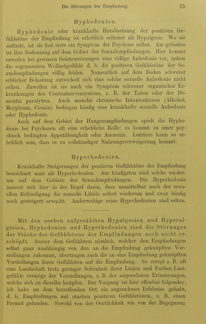 Hyphedonien. Hypkedonie oder krankhafte Herabsetzung der positiven Ge- fühlstöne der Empfindung ist erheblich seltener als Hypalgesie. Wo sie auftritt, ist sie fast stets ein Symptom der Psychose selbst. Am grössten ist ihre Bedeutung auf dem Gebiet der Sexualempfindungen. Hier kommt zuweilen bei gewissen Geistesstörungen eine völlige Anhedonie vor, indem die sogenannten Wollustgefühle d. h. die positiven Gefühlstöne der Se- xualempfindungen völlig fehlen. Namentlich auf dem Boden schwerer erblicher Belastung entwickelt sich eine solche sexuelle Anhedonie nicht selten. Zuweilen ist sie auch ein Symptom schwerer organischer Er- krankungen des Centrainervensystems, z. B. der Tabes oder der De- mentia paralytica. Auch manche chronische Intoxicationen (Alkohol, Morphium, Cocain) bedingen häufig eine krankhafte sexuelle Anhedonie oder Hyphedonie. Auch auf dem Gebiet der Hungerempfindungen spielt die Hyphe- donie bei Psychosen oft eine erhebliche Eolle: es kommt zu einer psy- chisch bedingten Appetitlosigkeit oder Anorexie. Letztere kann so er- heblich sein, dass es zu vollständiger Nahrungsverweigerung kommt. Hyp erhedo nien. Krankhafte Steigerungen der positiven Gefühlstöne der Empfindung bezeichnet man als Hyperhedonien. Am häufigsten sind solche wieder- um auf dem Gebiete der Sexualempfindungen. Die Hyperhedonie äussert sich hier in der Regel darin, dass unmittelbar nach der sexu- ellen Befriedigung die sexuelle Libido sofort wiederum und zwar häufig noch gesteigert erwacht. Anderweitige reine Hyperhedonien sind selten. Mit den soeben aufgezählten Hypalgesien und Hyperal- gesien, Hyphedonien und Hyperhedonien sind die Störungen der Stärke des Gefühlstons der Empfindungen noch nicht er- schöpft. Ausser dem Gefühlston nämlich, welcher den Empfindungen selbst ganz unabhängig von den an die Empfindung geknüpften Vor- stellungen zukommt, übertragen auch die an eine Empfindung geknüpften Vorstellungen ihren Gefühlston auf die Empfindung. So erregt z. B. oft eine Landschaft trotz geringer Schönheit ihrer Linien und Farben Lust- gefühle vermöge der Vorstellungen, z. B. der angenehmen Erinnerungen, welche sich an dieselbe knüpfen. Der Vorgang ist hier offenbar folgender: ich habe an dem betreffenden Ort ein angenehmes Erlebniss gehabt, d. h. Empfindungen mit starken positiven Gefühlstönen, z. B. einen Freund gefunden. Sowohl von der Oertlichkeit wie von der Begegnung