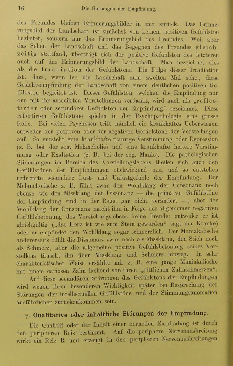 des Freundes bleiben Erinnerungsbilder in mir zurück. Das Erinne- rungsbild der Landschaft ist zunächst von keinem positiven Gefühlston begleitet, sondern nur das Erinnerungsbild des Freundes. Weil aber das Sehen der Landschaft und das Begegnen des Freundes gleich- zeitig stattfand, überträgt sich der positive Gefühlston des letzteren auch auf das Erinnerungsbild der Landschaft. Man bezeichnet dies als die Irradiation der Gefühlstöne. Die Folge dieser Irradiation ist, dass, wenn ich die Landschaft zum zweiten Mal sehe, diese Gesichtsempfindung der Landschaft von einem deutlichen positiven Ge- fühlston begleitet ist. Dieser Gefühlston, welchen die Empfindung nur den mit ihr associirten Vorstellungen verdankt, wird auch als „reflec- tirter oder secundärer Gefühlston der Empfindung bezeichnet. Diese reflectirten Gefühlstöne spielen in der Psychopathologie eine grosse Rolle. Bei vielen Psychosen tritt nämlich ein krankhaftes Ueberwiegen entweder der positiven oder der negativen Gefühlstöne der Vorstellungen auf. So entsteht eine krankhafte traurige Verstimmung oder Depression (z. B. bei der sog. Melancholie) und eine krankhafte heitere Verstim- mung oder Exaltation (z. B. bei der sog. Manie). Die pathologischen Stimmungen im Bereich des Vorstellungslebens theilen sich auch den Gefühlstönen der Empfindungen rückwirkend mit, und so entstehen reflectirte secundäre Lust- und Unlustgefühle der Empfindung. Der Melancholische z. B. fühlt zwar den Wohlklang der Consonanz noch ebenso wie den Missklang der Dissonanz — die primären Gefühlstöne der Empfindung sind in der Regel gar nicht verändert —, aber der Wohlklang der Consonanz macht ihm in Folge der allgemeinen negativen Gefühlsbetonung des Vorstellungslebens keine Freude: entweder er ist gleichgültig („das Herz ist wie zum Stein geworden sagt der Kranke) oder er empfindet den Wohlklang sogar schmerzlich. Der Maniakalische andererseits fühlt die Dissonanz zwar noch als Missklang, den Stich noch als Schmerz, aber die allgemeine positive Gefühlsbetonung seines Vor- stellens täuscht ihn über Missklang und Schmerz hinweg. In sehr charakteristischer Weise erzählte mir z. B. eine junge Maniakalische mit einem cariösen Zahn lachend von ihren „göttlichen Zahnschmerzen. Auf diese secundären Störungen des Gefühlstons der Empfindungen wird wegen ihrer besonderen Wichtigkeit später bei Besprechung der Störungen der intellectuellen Gefühlstöne und der Stimmungsanomalien ausführlicher zurückzukommen sein. y. Qualitative oder inhaltliche Störungen der Empfindung. Die Qualität oder der Inhalt einer normalen Empfindung ist durch den peripheren Reiz bestimmt. Auf die periphere Nervenausbreitung wirkt ein Reiz R und erzeugt in den peripheren Nervenausbreitungen