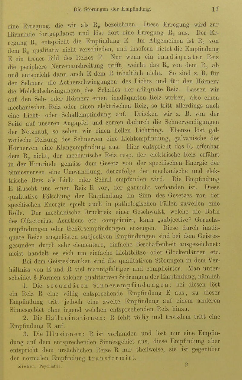 eine Erregimg, die wir als Rp bezeichnen. Diese Erregung wird zur Hirnrinde fortgepflanzt und löst dort eine Erregung Rc aus. Der Er- regung Rc entspricht die Empfindung E. Im Allgemeinen ist Rc von dem Rp qualitativ nicht verschieden, und insofern bietet die Empfindung E ein treues Bild des Reizes R. Nur wenn ein inadäquater Reiz die periphere Nervenausbreitung trifft, weicht das Rc von dem Rp ab und entspricht dann auch E dem R inhaltlich nicht. So sind z. B. für den Sehnerv die Aetherschwingungen des Lichts und für den Hörnerv die Molekülschwingungen, des Schalles der adäquate Reiz. Lassen wir auf den Seh- oder Hörnerv einen inadäquaten Reiz wirken, also einen mechanischen Reiz oder einen elektrischen Reiz, so tritt allerdings auch eine Licht- oder Schallempfindung auf. Drücken wir z. B. von der Seite auf unseren Augapfel und zerren dadurch die Sehnervendigungen der Netzhaut, so sehen wir einen hellen Lichtring. Ebenso löst gal- vanische Reizung des Sehnerven eine Lichtempfindung, galvanische des Hörnerven eine Klangempfindung aus. Hier entspricht das Rc offenbar dem Rp nicht, der mechanische Reiz resp. der elektrische Reiz erfährt in der Hirnrinde gemäss dem Gesetz von der specifischen Energie der Sinnesnerven eine Umwandlung, derzufolge der mechanische und elek- trische Reiz als Licht oder Schall empfunden wird. Die Empfindung E täuscht uns einen Reiz R vor, der garnicht vorhanden ist. Diese qualitative Fälschung der Empfindung im Sinn des Gesetzes von der specifischen Energie spielt auch in pathologischen Fällen zuweilen eine Rolle. Der mechanische Druckreiz einer Geschwulst, welche die Bahn des Olfactorius, Acusticus etc. comprimii-t, kann „subjective Geruchs- empfindungen oder Gehörsempfindungen erzeugen. Diese durch inadä- quate Reize ausgelösten subjectiven Empfindungen sind bei dem Geistes- gesunden durch sehr elementare, einfache Beschaffenheit ausgezeichnet: meist handelt es sich um einfache Lichtblitze oder Glockenläuten etc. Bei dem Geisteskranken sind die qualitativen Störungen in dem Ver- hältniss von E und R viel mannigfaltiger und complicirter. Man unter- scheidet 3 Formen solcher qualitativen Störungen der Empfindung, nämlich 1. Die secundären Sinnesempfindungen: bei diesen löst ein Reiz R eine völlig entsprechende Empfindung E aus, zu dieser Empfindung tritt jedoch eine zweite Empfindung auf einem anderen Sinnesgebiet ohne irgend welchen entsprechenden Reiz hinzu. 2. Die Hallucinationen: R fehlt völlig und trotzdem tritt eine Empfindung E auf. 3. Die Illusionen: R ist vorhanden und löst nur eine Empfin- dung auf dem entsprechenden Sinnesgebiet aus, diese Empfindung aber entspricht dem ursächlichen Reize R nur theilweise, sie ist gegenüber der normalen Empfindung transformirt. Ziehen, Psychiatrie. 2