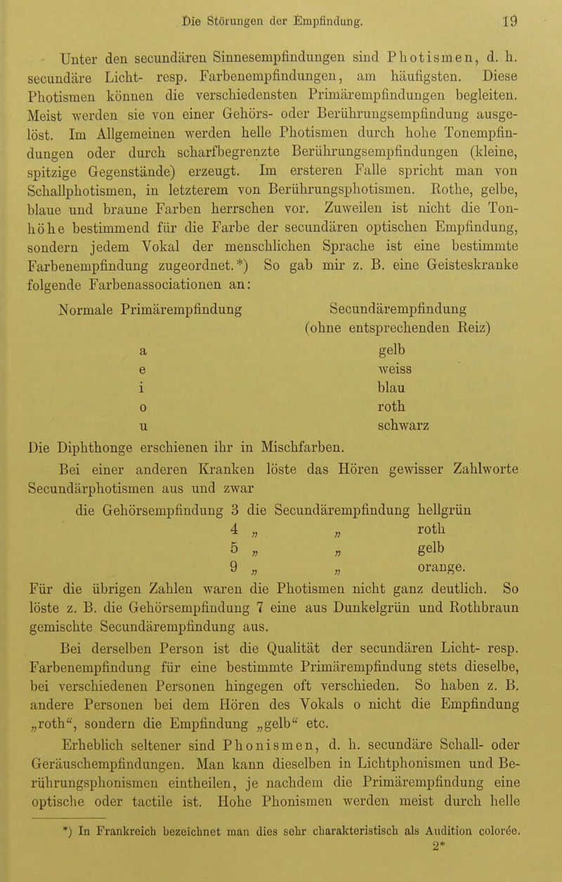 Unter den secundären Sinnesempfindungen sind Photisnien, d. h. secundäre Licht- resp. Farbenempfindungen, am häufigsten. Diese Photismen können die verschiedensten Primärempfindungen begleiten. Meist werden sie von einer Gehörs- oder Berührungsempfindung ausge- löst. Im Allgemeinen werden helle Photismen durch hohe Tonempfin- dungen oder durch scharfbegrenzte Berührungsempfindungen (kleine, spitzige Gegenstände) erzeugt. Im ersteren Falle spricht man von Schallphotismen, in letzterem von Berührungsphotismen. Rothe, gelbe, blaue und braune Farben herrschen vor. Zuweilen ist nicht die Ton- höhe bestimmend für die Farbe der secundären optischen Empfindung, sondern jedem Vokal der menschlichen Sprache ist eine bestimmte Farbenempfindung zugeordnet.*) So gab mir z. B. eine Geisteskranke folgende Farbenassociationen an: Normale Primärempfindung Secundärempfindung (ohne entsprechenden Reiz) a gelb e weiss i blau o roth u schwarz Die Diphthonge erschienen ihr in Mischfarben. Bei einer anderen Kranken löste das Hören gewisser Zahlworte Secundärphotismen aus und zwar die Gehörsempfindung 3 die Secundärempfindung hellgrün 4 „ „ roth 5 „ „ gelb 9 „ „ orange. Für die übrigen Zahlen waren die Photismen nicht ganz deutlich. So löste z. B. die Gehörsempfindung 7 eine aus Dunkelgrün und Rothbraun gemischte Secundärempfindung aus. Bei derselben Person ist die Qualität der secundären Licht- resp. Farbenempfindung für eine bestimmte Primärempfindung stets dieselbe, bei verschiedenen Personen hingegen oft verschieden. So haben z. B. andere Personen bei dem Hören des Vokals o nicht die Empfindung „roth, sondern die Empfindung „gelb etc. Erheblich seltener sind Phonismen, d. h. secundäre Schall- oder Geräuschempfindungen. Man kann dieselben in Lichtphonismen und Be- rührungsphonismen eintheilen, je nachdem die Primärempfindung eine optische oder tactile ist. Hohe Phonismen werden meist durch helle *) In Frankreich bezeichnet man dies sehr charakteristisch als Audition coloröe. 2*