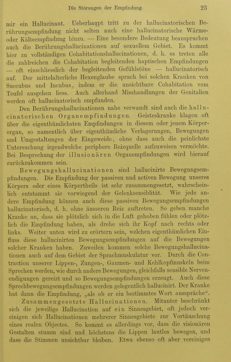 mir ein Hallucinant. Ueberhaupt tritt zu der hallucinatorischen Be- rührungsempfindung nicht selten auch eine hallucinatorische Wärme- oder Kälteempfindung hinzu. — Eine besondere Bedeutung beanspruchen auch die Berührungshailucinationen auf sexuellem Gebiet. Es kommt hier zu vollständigen Cohabitationshallucinationen, d. h. es treten alle die zahlreichen die Cohabitation begleitenden haptischen Empfindungen oft einschliesslich der begleitenden Gefühlstöne — hallucinatorisch auf. Der mittelalterliche Hexenglaube sprach bei solchen Kranken von Succubus und Incubus, indem er die unsichtbare Cohabitation vom Teufel ausgehen Hess. Auch allerhand Misshandlungen der Genitalien werden oft hallucinatorisch empfunden. Den Berührungshallucinationen nahe verwandt sind auch die hallu- cinatorischen Organempfindungen. Geisteskranke klagen oft über die eigenthümlichsten Empfindungen in diesem oder jenem Körper- organ, so namentlich über eigenthümliche Verlagerungen, Bewegungen und Umgestaltungen der Eingeweide, ohne dass auch die peinlichste Untersuchung irgendwelche periphere Keizquelle aufzuweisen vermöchte. Bei Besprechung der illusionären Organempfindungen wird hierauf zurückzukommen sein. Bewegungshallucinationen sind hallucinirte Bewegungsem- pfindungen. Die Empfindung der passiven und activen Bewegung unseres Körpers oder eines Körpertheils ist sehr zusammengesetzt, wahrschein- lich entstammt sie vorwiegend der Gelenksensiblität. Wie jede an- dere Empfindung können auch diese passiven Bewegungsempfindungen hallucinatorisch, d. h. ohne äusseren Beiz auftreten. So geben manche Kranke an, dass sie plötzlich sich in die Luft gehoben fühlen oder plötz- lich die Empfindung haben, als drehe sich ihr Kopf nach rechts oder links. Weiter unten wird zu erörtern sein, welchen eigenthümlichen Ein- fluss diese hallucinirten Bewegungsempfindungen auf die Bewegungen solcher Kranken haben. Zuweilen kommen solche Bewegungshallucina- tionen auch auf dem Gebiet der Sprachmuskulatur vor. Durch die Con- traction unserer Lippen-, Zungen-, Gaumen- und Kehlkopfmuskeln beim Sprechen werden, wie durch andere Bewegungen, gleichfalls sensible Nerven- endigungen gereizt und so Bewegungsempfindungen erzeugt. Auch diese Sprechbewegungsempfindungen werden gelegentlich hallucinirt. Der Kranke hat dann die Empfindung, „als ob er ein bestimmtes Wort ausspräche. Zusammengesetzte Hallucinationen. Mitunter beschränkt sich die jeweilige Hallucination auf ein Sinnesgebiet, oft jedoch ver- einigen sich Hallucinationen mehrerer Sinnesgebiete zur Vortäuschung eines realen Objectes. So kommt es allerdings vor, dass die visionären Gestalten stumm sind und höchstens die Lippen lautlos bewegen, und dass die Stimmen unsichtbar bleiben. Etwa ebenso oft aber vereinigen