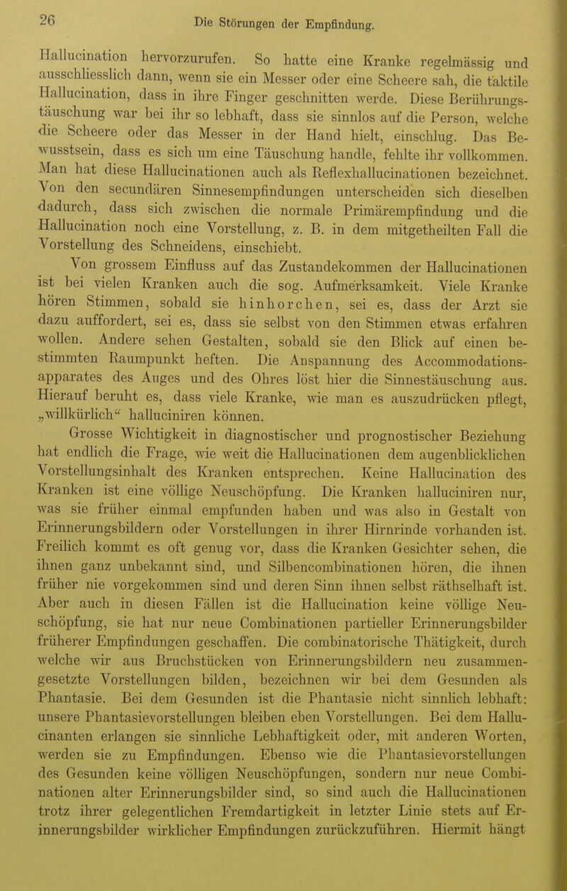 Hallucination hervorzurufen. So hatte eine Kranke regelmässig und ausschliesslich dann, wenn sie ein Messer oder eine Scheere sah, die taktile Hallucination, dass in ihre Finger geschnitten werde. Diese Berührungs- täuschung war bei ihr so lebhaft, dass sie sinnlos auf die Person, welche die Scheere oder das Messer in der Hand hielt, einschlug. Das Be- wusstsein, dass es sich um eine Täuschung handle, fehlte ihr vollkommen. Man hat diese Hallucinationen auch als Reflexhallucinationen bezeichnet. Von den secundären Sinnesempfindungen unterscheiden sich dieselben dadurch, dass sich zwischen die normale Primärempfindung und die Hallucination noch eine Vorstellung, z. B. in dem mitgetheilten Fall die Vorstellung des Schneidens, einschiebt. Von grossem Einfluss auf das Zustandekommen der Hallucinationen ist bei vielen Kranken auch die sog. Aufmerksamkeit. Viele Kranke hören Stimmen, sobald sie hinhorchen, sei es, dass der Arzt sie dazu auffordert, sei es, dass sie selbst von den Stimmen etwas erfahren wollen. Andere sehen Gestalten, sobald sie den Blick auf einen be- stimmten Raumpunkt heften. Die Anspannung des Accommodations- apparates des Auges und des Ohres löst hier die Sinnestäuschung aus. Hierauf beruht es, dass viele Kranke, wie man es auszudrücken pflegt, „willkürlich halluciniren können. Grosse Wichtigkeit in diagnostischer und prognostischer Beziehung hat endlich die Frage, wie weit die Hallucinationen dem augenblicklichen Vorstellungsinhalt des Kranken entsprechen. Keine Hallucination des Kranken ist eine völlige Neuschöpfung. Die Kranken halluciniren nur, was sie früher einmal empfunden haben und was also in Gestalt von Erinnerungsbildern oder Vorstellungen in ihrer Hirnrinde vorhanden ist. Freilich kommt es oft genug vor, dass die Kranken Gesichter sehen, die ihnen ganz unbekannt sind, und Silbencombinationen hören, die ihnen früher nie vorgekommen sind und deren Sinn ihnen selbst räthselhaft ist. Aber auch in diesen Fällen ist die Hallucination keine völlige Neu- schöpfung, sie hat nur neue Combinationen partieller Erinnerungsbilder früherer Empfindungen geschaffen. Die combinatorische Thätigkeit, durch welche wir aus Bruchstücken von Erinnerungsbildern neu zusammen- gesetzte Vorstellungen bilden, bezeichnen wir bei dem Gesunden als Phantasie. Bei dem Gesunden ist die Phantasie nicht sinnlich lebhaft: unsere Phantasievorstellungen bleiben eben Vorstellungen. Bei dem Hallu- cinanten erlangen sie sinnliche Lebhaftigkeit oder, mit anderen Worten, werden sie zu Empfindungen. Ebenso wie die Phantasievorstellungen des Gesunden keine völligen Neuschöpfungen, sondern nur neue Combi- nationen alter Erinnerungsbilder sind, so sind auch die Hallucinationen trotz ihrer gelegentlichen Fremdartigkeit in letzter Linie stets auf Er- innerungsbilder wirklicher Empfindungen zurückzuführen. Hiermit hängt