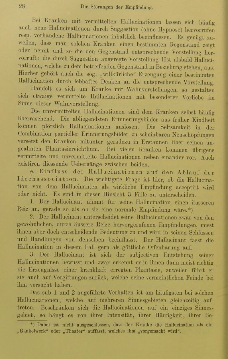 Bei Kranken mit vermittelten Hallucinationen lassen sich häufig auch neue Hallucinationen durch Suggestion (ohne Hypnose) hervorrufen resp. vorhandene Hallucinationen inhaltlich beeinflussen. Ks genügt zu- weilen, dass man solchen Kranken einen bestimmten Gegenstand zeigt oder nennt und so die den Gegenstand entsprechende Vorstellung her- vorruft: die durch Suggestion angeregte Vorstellung löst alsbald Halluci- nationen, welche zu dem betreffenden Gegenstand in Beziehung stehen, aus. Hierher gehört auch die sog. „willkürliche Erzeugung einer bestimmten Hallucination durch lebhaftes Denken an die entsprechende Vorstellung. Handelt es sich um Kranke mit Wahnvorstellungen, so gestalten sich etwaige vermittelte Hallucinationen mit besonderer Vorliebe im Sinne dieser Wahnvorstellung. Die unvermittelten Hallucinationen sind dem Kranken selbst häufig überraschend. Die abliegendsten Erinnerungsbilder aus früher Kindheit können plötzlich Hallucinationen auslösen. Die Seltsamkeit in der Combination partieller Erinnerungsbilder zu scheinbaren Neuschöpfungen versetzt den Kranken mitunter geradezu in Erstaunen über seinen un- geahnten Phantasiereichthum. Bei vielen Kranken kommen übrigens vermittelte und unvermittelte Hallucinationen neben einander vor. Auch existiren fliessende Uebergänge zwischen beiden. e. Einfluss der Hallucinationen auf den Ablauf der Ideenassociation. Die wichtigste Frage ist hier, ob die Hallucina- tion von dem Hallucinanten als wirkliche Empfindung acceptirt wird oder nicht. Es sind in dieser Hinsicht 3 Fälle zu unterscheiden. 1. Der Hallucinant nimmt für seine Hallucination einen äusseren Reiz an, gerade so als ob sie eine normale Empfindung wäre.*) 2. Der Hallucinant unterscheidet seine Hallucinationen zwar von den gewöhnlichen, durch äussere Reize hervorgerufenen Empfindungen, misst ihnen aber doch entscheidende Bedeutung zu und wird in seinen Schlüssen und Handlungen von denselben beeinflusst. Der Hallucinant fasst die Hallucination in diesem Fall gern als göttliche Offenbarung auf. 3. Der Hallucinant ist sich der subjectiven Entstehung seiner Hallucinationen bewusst und zwar erkennt er in ihnen dann meist richtig die Erzeugnisse einer krankhaft erregten Phantasie, zuweilen führt er sie auch auf Vergiftungen zurück, welche seine vermeintlichen Feinde bei ihm versucht haben. Das sub 1 und 2 angeführte Verhalten ist am häufigsten bei solchen Hallucinationen, welche auf mehreren Sinnesgebieten gleichzeitig auf- treten. Beschränken sich die Hallucinationen auf ein einziges Sinnes- gebiet, so hängt es von ihrer Intensität, ihrer Häufigkeit, ihrer Be- *) Dabei ist nicht ausgeschlossen, dass der Kranke die Hallucination als ein „Gaukelwerk oder „Theater auffasst, welches ihm „vorgemacht wird.