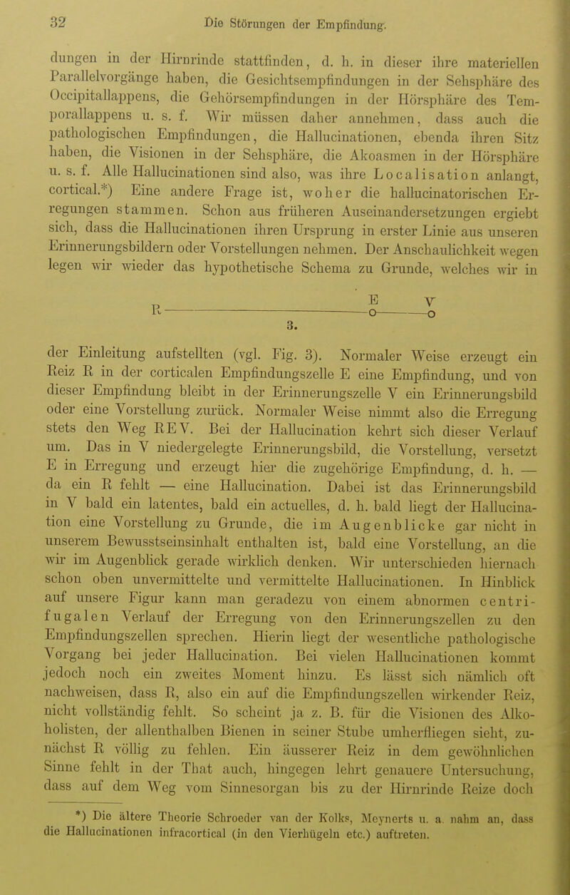 düngen in der Hirnrinde stattfinden, d. h. in dieser ihre materiellen Parallelvorgänge haben, die Gesichtsempfindungen in der Sehsphäre des Occipitallappens, die Gehörsempfindungen in der Hörsphäre des Tem- porallappens u. s. f. Wir müssen daher annehmen, dass auch die pathologischen Empfindungen, die Hallucinationen, ebenda ihren Sitz haben, die Visionen in der Sehsphäre, die Akoasmen in der Hörsphäre u. s. f. Alle Hallucinationen sind also, was ihre Localisation anlangt, cortical.*) Eine andere Frage ist, woher die hallucinatorischen Er- regungen stammen. Schon aus früheren Auseinandersetzungen ergiebt sich, dass die Hallucinationen ihren Ursprung in erster Linie aus unseren Erinnerungsbildern oder Vorstellungen nehmen. Der Anschaulichkeit wegen legen wir wieder das hypothetische Schema zu Grunde, welches Avir in 3. der Einleitung aufstellten (vgl. Fig. 3). Normaler Weise erzeugt ein Reiz R in der corticalen Empfindungszelle E eine Empfindung, und von dieser Empfindung bleibt in der Erinnerungszelle V ein Erinnerungsbild oder eine Vorstellung zurück. Normaler Weise nimmt also die Erregung stets den Weg REV. Bei der Hallucination kehrt sich dieser Verlauf um. Das in V niedergelegte Erinnerungsbild, die Vorstellung, versetzt E in Erregung und erzeugt hier die zugehörige Empfindung, d. h. — cla ein R fehlt — eine Hallucination. Dabei ist das Erinnerungsbild in V bald ein latentes, bald ein actuelles, d. h. bald liegt der Hallucina- tion eine Vorstellung zu Grunde, die im Augenblicke gar nicht in unserem Bewusstseinsinhalt enthalten ist, bald eine Vorstellung, an die wir im Augenblick gerade wirklich denken. Wir unterschieden hiernach schon oben unvermittelte und vermittelte Hallucinationen. In Hinblick auf unsere Figur kann man geradezu von einem abnormen centri- fugalen Verlauf der Erregung von den Erinnerungszellen zu den Empfindungszellen sprechen. Hierin liegt der wesentliche pathologische Vorgang bei jeder Hallucination. Bei vielen Hallucinationen kommt jedoch noch ein zweites Moment hinzu. Es lässt sich nämlich oft nachweisen, dass R, also ein auf die Empfindungszellen wirkender Reiz, nicht vollständig fehlt. So scheint ja z. B. für die Visionen des Alko- holisten, der allenthalben Bienen in seiner Stube umherfliegen sieht, zu- nächst R völlig zu fehlen. Ein äusserer Reiz in dem gewöhnlichen Sinne fehlt in der That auch, hingegen lehrt genauere Untersuchung, dass auf dem Weg vom Sinnesorgan bis zu der Hirnrinde Reize doch *) Die ältere Theorie Schroeder van der Kolks, Mcynerts u. a. nahm an, dass die Hallucinationen infracortical (in den Vierhügeln etc.) auftreten.