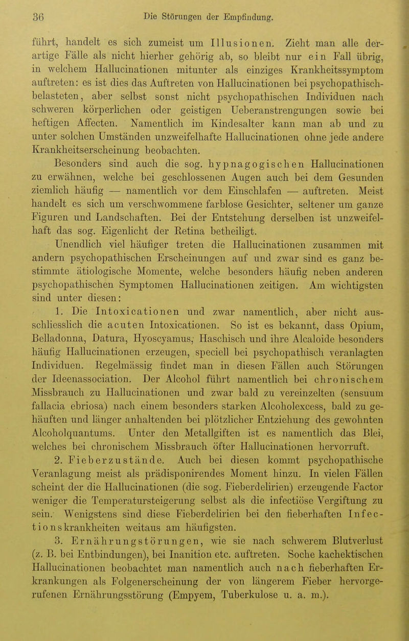 führt, handelt es sich zumeist um Illusionen. Zieht man alle der- artige Fälle als nicht hierher gehörig ab, so bleibt nur ein Fall übrig, in welchem Hallucinationen mitunter als einziges Krankheitssymptom auftreten: es ist dies das Auftreten von Hallucinationen bei psychopathisch- belasteten, aber selbst sonst nicht psychopathischen Individuen nach schweren körperlichen oder geistigen Ueberanstrengungen sowie bei heftigen Affecten. Namentlich im Kindesalter kann man ab und zu unter solchen Umständen unzweifelhafte Hallucinationen ohne jede andere Krankheitserscheinung beobachten. Besonders sind auch die sog. hypnagogischen Hallucinationen zu erwähnen, welche bei geschlossenen Augen auch bei dem Gesunden ziemlich häufig — namentlich vor dem Einschlafen — auftreten. Meist handelt es sich um verschwommene farblose Gesichter, seltener um ganze Figuren und Landschaften. Bei der Entstehung derselben ist unzweifel- haft das sog. Eigenlicht der Retina betheiligt. Unendlich viel häufiger treten die Hallucinationen zusammen mit andern psychopathischen Erscheinungen auf und zwar sind es ganz be- stimmte ätiologische Momente, welche besonders häufig neben anderen psychopathischen Symptomen Hallucinationen zeitigen. Am wichtigsten sind unter diesen: 1. Die Intoxicationen und zwar namentlich, aber nicht aus- schliesslich die acuten Intoxicationen. So ist es bekannt, dass Opium, Belladonna, Datura, Hyoscyamus; Haschisch und ihre Alcaloide besonders häufig Hallucinationen erzeugen, speciell bei psychopathisch veranlagten Individuen. Regelmässig findet man in diesen Fällen auch Störungen der Ideenassociation. Der Alcohol führt namentlich bei chronischem Missbrauch zu Hallucinationen und zwar bald zu vereinzelten (sensuum fallacia ebriosa) nach einem besonders starken Alcoholexcess, bald zu ge- häuften und länger anhaltenden bei plötzlicher Entziehung des gewohnten Alcoholquantums. Unter den Metallgiften ist es namentlich das Blei, welches bei chronischem Missbrauch öfter Hallucinationen hervorruft. 2. Fieber zustände. Auch bei diesen kommt psychopathische Veranlagung meist als prädisponirendes Moment hinzu. In vielen Fällen scheint der die Hallucinationen (die sog. Fieberdelirien) erzeugende Factor weniger die Temperatursteigerung selbst als die infectiöse Vergiftung zu sein. Wenigstens sind diese Fieberdelirien bei den fieberhaften Infec- t i o n s krankheiten weitaus am häufigsten. 3. Ernährungstörungen, wie sie nach schwerem Blutverlust (z. B. bei Entbindungen), bei Inanition etc. auftreten. Soche kachektischen Hallucinationen beobachtet man namentlich auch nach fieberhaften Er- krankungen als Folgenerscheinung der von längerem Fieber hervorge- rufenen Ernährungsstörung (Empyem, Tuberkulose u. a. m.).