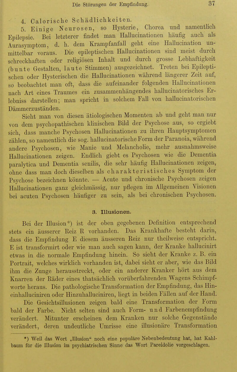 4. Calorische Schädlichkeiten. 5. Einige Neurosen, so Hysterie, Chorea und namentlich Epilepsie. Bei letzterer findet man Hallucinationen häufig auch als Aurasymptom, d. h. dem Krampfanfall geht eine Hallucination un- mittelbar voraus. Die epileptischen Hallucinationen sind meist durch schreckhaften oder religiösen Inhalt und durch grosse Lebhaftigkeit (bunte Gestalten, laute Stimmen) ausgezeichnet. Treten bei Epilepti- schen oder Hysterischen die Hallucinationen während längerer Zeit auf, so beobachtet man oft, dass die aufeinander folgenden Hallucinationen nach Art eines Traumes ein zusammenhängendes hallucinatorisches Er- lebniss darstellen; man spricht in solchem Fall von hallucinatorischen Dämmerzuständen. Sieht man von diesen ätiologischen Momenten ab und geht man nur von dem psychopathischen klinischen Bild der Psychose aus, so ergiebt sich, dass manche Psychosen Hallucinationen zu ihren Hauptsymptomen zählen, so namentlich die sog. hallucinatorische Form der Paranoia, während andere Psychosen, wie Manie und Melancholie, mehr ausnahmsweise Hallucinationen zeigen. Endlich giebt es Psychosen wie die Dementia paralytica und Dementia senilis, die sehr häufig Hallucinationen zeigen, ohne dass man doch dieselben als charakteristisches Symptom der Psychose bezeichnen könnte. — Acute und chronische Psychosen zeigen Hallucinationen ganz gleichmässig, nur pflegen im Allgemeinen Visionen bei acuten Psychosen häufiger zu sein, als bei chronischen Psychosen. 3. Illusionen. Bei der Illusion*) ist der oben gegebenen Definition entsprechend stets ein äusserer Keiz R vorhanden. Das Krankhafte besteht darin, dass die Empfindung E diesem äusseren Reiz nur theilweise entspricht. E ist transformirt oder wie man auch sagen kann, der Kranke hallucinirt etwas in die normale Empfindung hinein. So sieht der Kranke z. B. ein Portrait, welches wirklich vorhanden ist, dabei sieht er aber, wie das Bild ihm die Zunge herausstreckt, oder ein anderer Kranker hört aus dem Knarren der Räder eines thatsächlich vorüberfahrenden Wagens Schimpf- worte heraus. Die pathologische Transformation der Empfindung, das Hin- einhalluciniren oder Hinzuhalluciniren, liegt in beiden Fällen auf der Hand. Die Gesichtsillusionen zeigen bald eine Transformation der Form bald der Farbe. Nicht selten sind auch Form- und Farbenempfindung verändert. Mitunter erscheinen dem Kranken nur solche Gegenstände verändert, deren undeutliche Umrisse eine illusionäre Transformation *) Weil das Wort „Illusion noch eine populäre Nebenbedeutung hat, hat Kahl- baum für die Illusion im psychiatrischen Sinne das Wort Pareidolie vorgeschlagen,