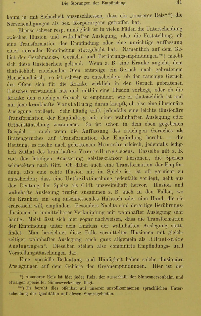 kaum je mit Sicherheit auszuschliessen, dass ein „äusserer Reiz*) die Nervenendigungen als bez. Körperorgans getroffen hat. Ebenso schwer resp. unmöglich ist in vielen Fällen die Unterscheidung zwischen Illusion und wahnhafter Auslegung, also die Feststellung, ob eine Transformation der Empfindung oder eine unrichtige Auffassung einer normalen Empfindung stattgehabt hat. Namentlich auf dem Ge- biet der Geschmacks-, Geruchs- und Berührungsempfindungen**) macht sich diese Unsicherheit geltend. Wenn z. B. eine Kranke angiebt, dem thatsächlich rauchenden Ofen entsteige ein Geruch nach gebratenem Menschenfleisch, so ist schwer zu entscheiden, ob der rauchige Geruch des Ofens sich für die Kranke wirklich in den Geruch gebratenen Fleisches verwandelt hat und mithin eine Illusion vorliegt, oder ob die Kranke den rauchigen Geruch so empfindet, wie er thatsächlich ist und nur jene krankhafte Vorstellung daran knüpft, ob also eine illusionäre Auslegung vorliegt. Sehr häufig trifft jedenfalls eine leichte illusionäre Transformation der Empfindung mit einer wahnhaften Auslegung oder Urtheilstäuschung zusammen. So ist schon in dem eben gegebenen Beispiel — auch wenn die Auffassung des rauchigen Geruches als Bratengeruches auf Transformation der Empfindung beruht — die Deutung, es rieche nach gebratenem Menschenfleisch, jedenfalls ledig- lich Zuthat des krankhaften Vor Stellungslebens. Dasselbe gilt z. B. von der häufigen Aeusserung geisteskranker Personen, die Speisen schmeckten nach Gift. Ob dabei auch eine Transformation der Empfin- dung, also eine echte Illusion mit im Spiele ist, ist oft garnicht zu entscheiden; dass eine Urtheilstäuschung jedenfalls vorliegt, geht aus der Deutung der Speise als Gift unzweifelhaft hervor. Illusion und wahnhafte Auslegung treffen zusammen z. B. auch in den Fällen, wo die Kranken ein eng anschliessendes Halstuch oder eine Hand, die sie erdrosseln will, empfinden. Besonders Nachts sind derartige Berührungs- illusionen in unmittelbarer Verknüpfung mit wahnhafter Auslegung sehr häufig. Meist lässt sich hier sogar nachweisen, dass die Transformation der Empfindung unter dem Einfluss der wahnhaften Auslegung statt- findet. Man bezeichnet diese Fälle vermittelter Illusionen mit gleich- zeitiger wahnhafter Auslegung auch ganz allgemein als „illusionäre Auslegungen. Dieselben stellen also combinirte Empfindungs- und Vorstellungstäuschungen dar. Eine specielle Bedeutung und Häufigkeit haben solche illusionäre Auslegungen auf dem Gebiete der Organempfindungen. Hier ist der *) Aeusserer Reiz ist hier jeder Reiz, der ausserhalb der Sinnesnervenbahn und etwaiger specieller Sinneswerkzeuge liegt. **) Es beruht dies offenbar auf unserer unvollkommenen sprachlichen Unter- scheidung der Qualitäten auf diesen Sinnesgebieten.