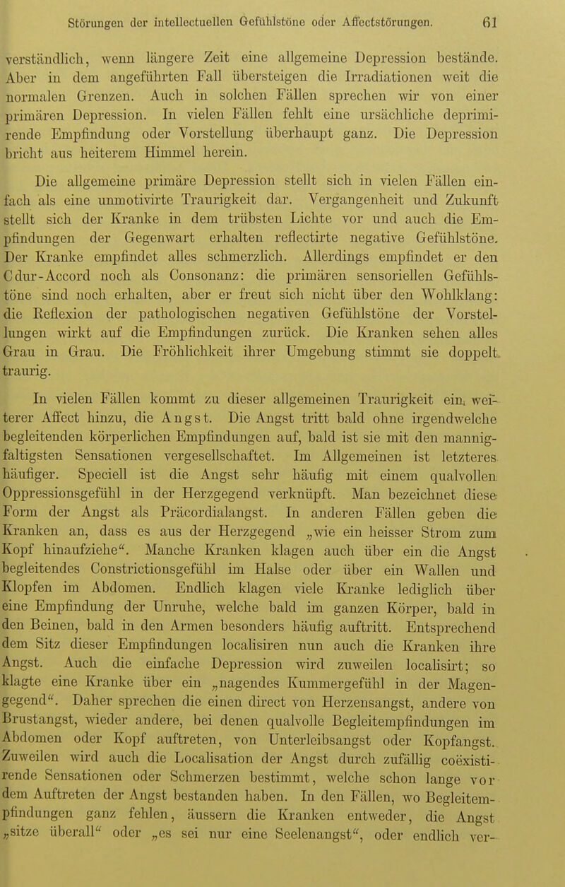 verständlich, wenn längere Zeit eine allgemeine Depression bestände. Aber in dem angeführten Fall übersteigen die Irradiationen weit die normalen Grenzen. Auch in solchen Fällen sprechen wir von einer primären Depression. In vielen Fällen fehlt eine ursächliche deprimi- rende Empfindung oder Vorstellung überhaupt ganz. Die Depression bricht aus heiterem Himmel herein. Die allgemeine primäre Depression stellt sich in vielen Fällen ein- fach als eine unmotivirte Traurigkeit dar. Vergangenheit und Zukunft stellt sich der Kranke in dem trübsten Lichte vor und auch die Em- pfindungen der Gegenwart erhalten reflectirte negative Gefühlstöne. Der Kranke empfindet alles schmerzlich. Allerdings empfindet er den Cdur-Accord noch als Consonanz: die primären sensoriellen Gefühls- töne sind noch erhalten, aber er freut sich nicht über den Wohlklang: die Eeflexion der pathologischen negativen Gefühlstöne der Vorstel- lungen wirkt auf die Empfindungen zurück. Die Kranken sehen alles Grau in Grau. Die Fröhlichkeit ihrer Umgebung stimmt sie doppelt traurig. In vielen Fällen kommt zu dieser allgemeinen Traurigkeit ein[ wei- terer Affect hinzu, die Angst. Die Angst tritt bald ohne irgendwelche begleitenden körperlichen Empfindungen auf, bald ist sie mit den mannig- faltigsten Sensationen vergesellschaftet. Im Allgemeinen ist letzteres häufiger. Speciell ist die Angst sehr häufig mit einem qualvollen Oppressionsgefühl in der Herzgegend verknüpft. Man bezeichnet diese Form der Angst als Präcordialangst. In anderen Fällen geben die Kranken an, dass es aus der Herzgegend „wie ein heisser Strom zum Kopf hinaufziehe. Manche Kranken klagen auch über ein die Angst begleitendes Constrictionsgefühl im Halse oder über ein Wallen und Klopfen im Abdomen. Endlich klagen viele Kranke lediglich über eine Empfindung der Unruhe, welche bald im ganzen Körper, bald in den Beinen, bald in den Armen besonders häufig auftritt. Entsprechend dem Sitz dieser Empfindungen localisiren nun auch die Kranken ihre Angst. Auch die einfache Depression wird zuweilen localisirt; so klagte eine Kranke über ein „nagendes Kummergefühl in der Magen- gegend. Daher sprechen die einen direct von Herzensangst, andere von Brustangst, wieder andere, bei denen qualvolle Begleitempfindungen im Abdomen oder Kopf auftreten, von Unterleibsangst oder Kopfangst. Zuweilen wird auch die Localisation der Angst durch zufällig coexisti- rende Sensationen oder Schmerzen bestimmt, welche schon lange vor dem Auftreten der Angst bestanden haben. In den Fällen, wo Begleitem- pfindungen ganz fehlen, äussern die Kranken entweder, die Angst „sitze überall oder „es sei nur eine Seelenangst, oder endlich ver-