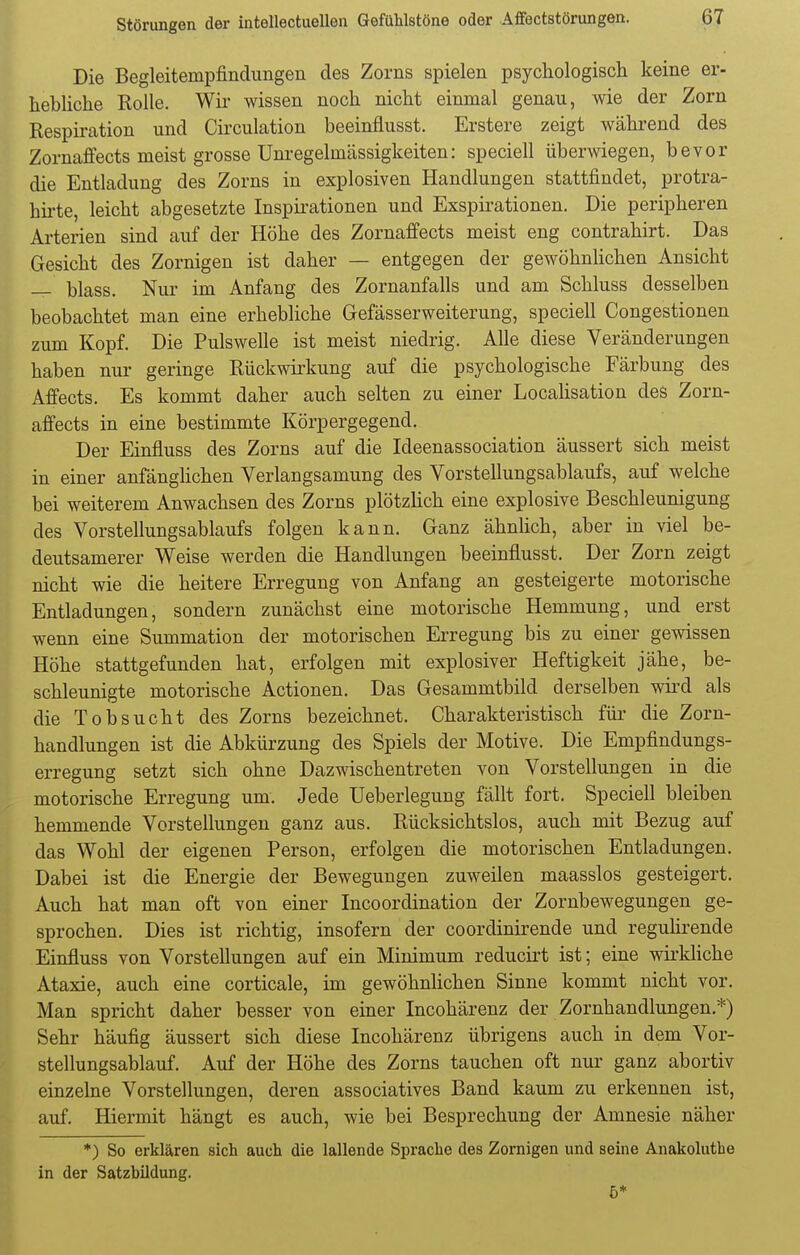 Die Begleitempfindungen des Zorns spielen psychologisch keine er- hebliche Rolle. Wir wissen noch nicht einmal genau, wie der Zorn Respiration und Circulation beeinflusst. Erstere zeigt während des Zornaffects meist grosse Unregelmässigkeiten: speciell überwiegen, bevor die Entladung des Zorns in explosiven Handlungen stattfindet, protra- hirte, leicht abgesetzte Inspirationen und Exspirationen. Die peripheren Arterien sind auf der Höhe des Zornaffects meist eng contrahirt. Das Gesicht des Zornigen ist daher — entgegen der gewöhnlichen Ansicht — blass. Nur im Anfang des Zornanfalls und am Schluss desselben beobachtet man eine erhebliche Gefässerweiterung, speciell Congestionen zum Kopf. Die Pulswelle ist meist niedrig. Alle diese Veränderungen haben nur geringe Rückwirkung auf die psychologische Färbung des Affects. Es kommt daher auch selten zu einer Localisation des Zorn- affects in eine bestimmte Körpergegend. Der Einfluss des Zorns auf die Ideenassociation äussert sich meist in einer anfänglichen Verlangsamung des Vorstellungsablaufs, auf welche bei weiterem Anwachsen des Zorns plötzlich eine explosive Beschleunigung des Vorstellungsablaufs folgen kann. Ganz ähnlich, aber in viel be- deutsamerer Weise werden die Handlungen beeinflusst. Der Zorn zeigt nicht wie die heitere Erregung von Anfang an gesteigerte motorische Entladungen, sondern zunächst eine motorische Hemmung, und erst wenn eine Summation der motorischen Erregung bis zu einer gewissen Höhe stattgefunden hat, erfolgen mit explosiver Heftigkeit jähe, be- schleunigte motorische Actionen. Das Gesammtbild derselben wird als die Tobsucht des Zorns bezeichnet. Charakteristisch für die Zorn- handlungen ist die Abkürzung des Spiels der Motive. Die Empfindungs- erregung setzt sich ohne Dazwischentreten von Vorstellungen in die motorische Erregung um. Jede Ueberlegung fällt fort. Speciell bleiben hemmende Vorstellungen ganz aus. Rücksichtslos, auch mit Bezug auf das Wohl der eigenen Person, erfolgen die motorischen Entladungen. Dabei ist die Energie der Bewegungen zuweilen maasslos gesteigert. Auch hat man oft von einer Incoordination der Zornbewegungen ge- sprochen. Dies ist richtig, insofern der coordinirende und regulirende Einfluss von Vorstellungen auf ein Minimum reducirt ist; eine wirkliche Ataxie, auch eine corticale, im gewöhnlichen Sinne kommt nicht vor. Man spricht daher besser von einer Incohärenz der Zornhandlungen.*) Sehr häufig äussert sich diese Incohärenz übrigens auch in dem Vor- stellungsablauf. Auf der Höhe des Zorns tauchen oft nur ganz abortiv einzelne Vorstellungen, deren associatives Band kaum zu erkennen ist, auf. Hiermit hängt es auch, wie bei Besprechung der Amnesie näher *) So erklären sich auch die lallende Sprache des Zornigen und seine Anakoluthe in der Satzbildung. ö*