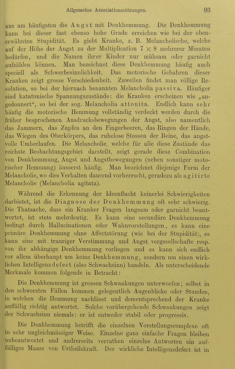 aus am häufigsten die Angst mit Denkhemmung. Die Denkhemmung kann bei dieser fast ebenso hohe Grade erreichen wie bei der oben- erwähnten Stupidität. Es giebt Kranke, z. B. Melancholische, welche auf der Höhe der Angst zu der Multiplication 7x8 mehrerer Minuten bedürfen, und die Namen ihrer Kinder nur mühsam oder garnicht aufzählen können. Man bezeichnet diese Denkhemmung häufig auch speciell als Schwerbesinnlichkeit. Das motorische Gebahren dieser Kranken zeigt grosse Verschiedenheit. Zuweilen findet man völlige Re- solution, so bei der hiernach benannten Melancholia passiva. Häufiger sind katatonische Spannungszustände: die Kranken erscheinen wie „an- gedonnert, so bei der sog. Melancholia attonita. Endlich kann sehr häufig die motorische Hemmung vollständig verdeckt werden durch die früher besprochenen Ausdrucksbewegungen der Angst, also namentlich das Jammern, das Zupfen an den Fingerbeeren, das Eingen der Hände, das Wiegen des Oberkörpers, das ruhelose Stossen der Beine, das angst- volle Umherlaufen. Die Melancholie, welche für alle diese Zustände das reichste Beobachtungsgebiet darstellt, zeigt gerade diese Combination von Denkhemmung, Angst und Angstbewegungen (neben sonstiger moto- rischer Hemmung) äusserst häufig. Man bezeichnet diejenige Form der Melancholie, wo dies Verhalten dauernd vorherrscht, geradezu als agitirte Melancholie (Melancholia agitata). Während die Erkennung der Ideenflucht keinerlei Schwierigkeiten darbietet, ist die Diagnose der Denkhemmung oft sehr schwierig. Die Thatsache, dass ein Kranker Fragen langsam oder garnicht beant- wortet, ist stets mehrdeutig. Es kann eine secundäre Denkhemmung bedingt durch Hallucinationen oder Wahnvorstellungen, es kann eine primäre Denkhemmung ohne Affectstörung (wie bei der Stupidität), es kann eine mit trauriger Verstimmung und Angst vergesellschafte resp. von ihr abhängige Denkhemmung vorliegen und es kann sich endlich vor allem überhaupt um keine Denkhemmung, sondern um einen wirk- lichen Intelligenzdefect (also Schwachsinn) handeln. Als unterscheidende Merkmale kommen folgende in Betracht: Die Denkhemmung ist grossen Schwankungen unterworfen; selbst in den schwersten Fällen kommen gelegentlich Augenblicke oder Stunden, in welchen die Hemmung nachlässt und dementsprechend der Kranke auffällig richtig antwortet. Solche vorübergehende Schwankungen zeigt der Schwachsinn niemals: er ist entweder stabil oder progressiv. Die Denkhemmung betrifft die einzelnen Vorstellungscomplexe oft in sehr ungleichmässiger Weise. Einzelne ganz einfache Fragen bleiben unbeantwortet und andrerseits verrathen einzelne Antworten ein auf- fälliges Maass von Urtheilskraft. Der wirkliche Intelligenzdefect ist in