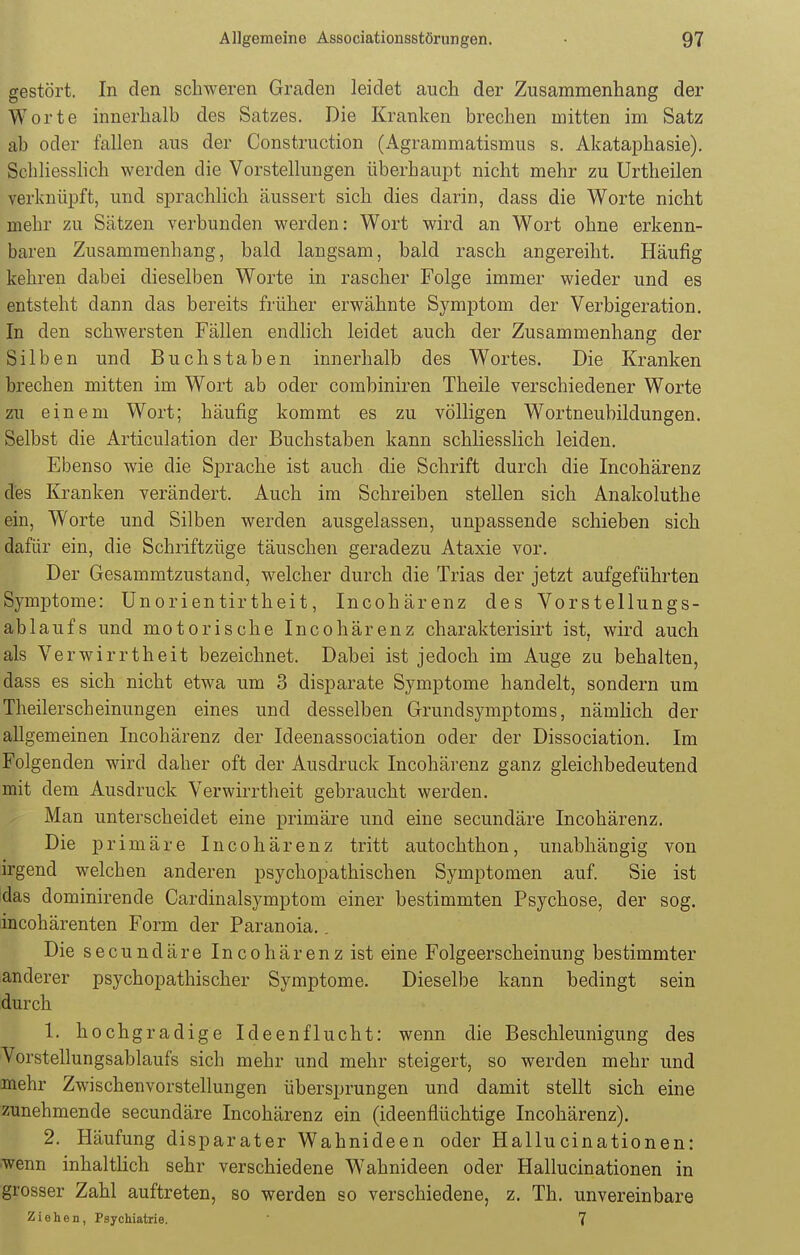 gestört. In den schweren Graden leidet auch der Zusammenhang der Worte innerhalb des Satzes. Die Kranken brechen mitten im Satz ab oder fallen aus der Construction (Agrammatismus s. Akataphasie). Schliesslich werden die Vorstellungen überhaupt nicht mehr zu Urtheilen verknüpft, und sprachlich äussert sich dies darin, dass die Worte nicht mehr zu Sätzen verbunden werden: Wort wird an Wort ohne erkenn- baren Zusammenhang, bald langsam, bald rasch angereiht. Häufig kehren dabei dieselben Worte in rascher Folge immer wieder und es entsteht dann das bereits früher erwähnte Symptom der Verbigeration. In den schwersten Fällen endlich leidet auch der Zusammenhang der Silben und Buchstaben innerhalb des Wortes. Die Kranken brechen mitten im Wort ab oder combiniren Theile verschiedener Worte zu einem Wort; häufig kommt es zu völligen Wortneubildungen. Selbst die Articulation der Buchstaben kann schliesslich leiden. Ebenso wie die Sprache ist auch die Schrift durch die Incohärenz des Kranken verändert. Auch im Schreiben stellen sich Anakoluthe ein, Worte und Silben werden ausgelassen, unpassende schieben sich dafür ein, die Schriftzüge täuschen geradezu Ataxie vor. Der Gesammtzustand, welcher durch die Trias der jetzt aufgeführten Symptome: Unorientirtheit, Incohärenz des Vorstellungs- ablaufs und motorische Incohärenz charakterisirt ist, wird auch als Verwirrtheit bezeichnet. Dabei ist jedoch im Auge zu behalten, dass es sich nicht etwa um 3 disparate Symptome handelt, sondern um Theilerscheinungen eines und desselben Grundsymptoms, nämlich der allgemeinen Incohärenz der Ideenassociation oder der Dissociation. Im Folgenden wird daher oft der Ausdruck Incohärenz ganz gleichbedeutend mit dem Ausdruck Verwirrtheit gebraucht werden. Man unterscheidet eine primäre und eine secundäre Incohärenz. Die primäre Incohärenz tritt autochthon, unabhängig von irgend welchen anderen psychopathischen Symptomen auf. Sie ist das dominirende Cardinalsymptom einer bestimmten Psychose, der sog. incohärenten Form der Paranoia.. Die secundäre Incohärenz ist eine Folgeerscheinung bestimmter anderer psychopathischer Symptome. Dieselbe kann bedingt sein durch 1. hochgradige Ideenflucht: wenn die Beschleunigung des Vorstellungsablaufs sich mehr und mehr steigert, so werden mehr und mehr Zwischenvorstellungen übersprungen und damit stellt sich eine zunehmende secundäre Incohärenz ein (ideenflüchtige Incohärenz). 2. Häufung disparater Wahnideen oder Hallucinationen: wenn inhaltlich sehr verschiedene Wahnideen oder Hallucinationen in grosser Zahl auftreten, so werden so verschiedene, z. Th. unvereinbare Ziehen, Psychiatrie. ' 7