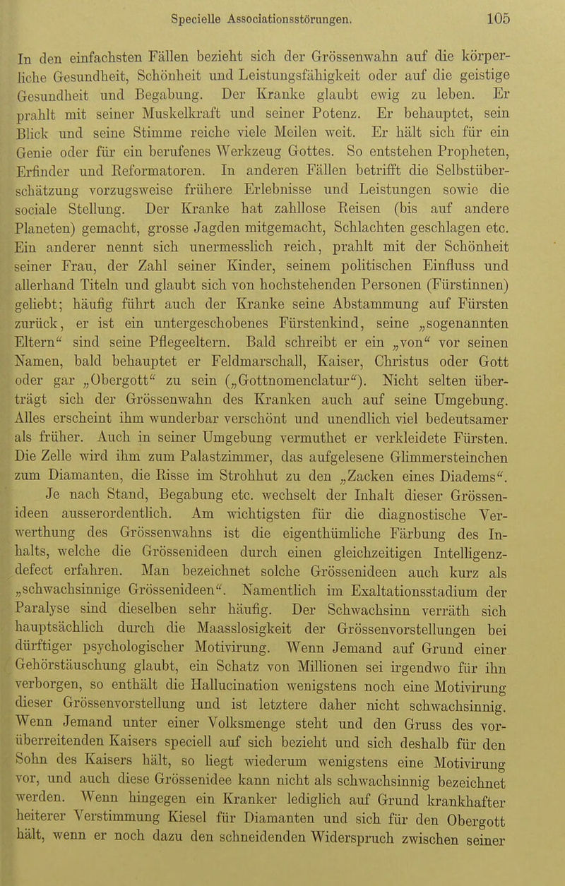 In den einfachsten Fällen bezieht sich der Grössenwahn auf die körper- liche Gesundheit, Schönheit und Leistungsfähigkeit oder auf die geistige Gesundheit und Begabung. Der Kranke glaubt ewig zu leben. Er prahlt mit seiner Muskelkraft und seiner Potenz. Er behauptet, sein Blick und seine Stimme reiche viele Meilen weit. Er hält sich für ein Genie oder für ein berufenes Werkzeug Gottes. So entstehen Propheten, Erfinder und Reformatoren. In anderen Fällen betrifft die Selbstüber- schätzung vorzugsweise frühere Erlebnisse und Leistungen sowie die sociale Stellung. Der Kranke hat zahllose Reisen (bis auf andere Planeten) gemacht, grosse Jagden mitgemacht, Schlachten geschlagen etc. Ein anderer nennt sich unermesslich reich, prahlt mit der Schönheit seiner Frau, der Zahl seiner Kinder, seinem politischen Einfluss und allerhand Titeln und glaubt sich von hochstehenden Personen (Fürstinnen) geliebt; häufig führt auch der Kranke seine Abstammung auf Fürsten zurück, er ist ein untergeschobenes Fürstenkind, seine „sogenannten Eltern sind seine Pflegeeltern. Bald schreibt er ein „von vor seinen Namen, bald behauptet er Feldmarschall, Kaiser, Christus oder Gott oder gar „Obergott zu sein („Gottnomenclatur). Nicht selten über- trägt sich der Grössenwahn des Kranken auch auf seine Umgebung. Alles erscheint ihm wunderbar verschönt und unendlich viel bedeutsamer als früher. Auch in seiner Umgebung vermuthet er verkleidete Fürsten. Die Zelle wird ihm zum Palastzimmer, das aufgelesene Glimmersteinchen zum Diamanten, die Risse im Strohhut zu den „Zacken eines Diadems. Je nach Stand, Begabung etc. wechselt der Inhalt dieser Grössen- ideen ausserordentlich. Am wichtigsten für die diagnostische Ver- werthung des Grössenwahns ist die eigentümliche Färbung des In- halts, welche die Grössenideen durch einen gleichzeitigen Intelligenz- defect erfahren. Man bezeichnet solche Grössenideen auch kurz als „schwachsinnige Grössenideen. Namentlich im Exaltationsstadium der Paralyse sind dieselben sehr häufig. Der Schwachsinn verräth sich hauptsächlich durch die Maasslosigkeit der Grössenvorstellungen bei dürftiger psychologischer Motivirung. Wenn Jemand auf Grund einer Gehörstäuschung glaubt, ein Schatz von Millionen sei irgendwo für ihn verborgen, so enthält die Hallucination wenigstens noch eine Motivirung dieser Grössenvorstellung und ist letztere daher nicht schwachsinnig. Wenn Jemand unter einer Volksmenge steht und den Gruss des vor- überreitenden Kaisers speciell auf sich bezieht und sich deshalb für den Sohn des Kaisers hält, so liegt wiederum wenigstens eine Motivirung vor, und auch diese Grössenidee kann nicht als schwachsinnig bezeichnet werden. Wenn hingegen ein Kranker lediglich auf Grund krankhafter heiterer Verstimmung Kiesel für Diamanten und sich für den Obergott hält, wenn er noch dazu den schneidenden Widerspruch zwischen seiner