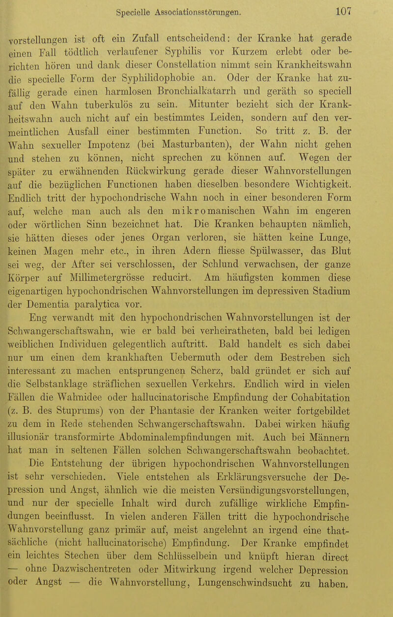 Vorstellungen ist oft ein Zufall entscheidend: der Kranke hat gerade einen Fall tödtlich verlaufener Syphilis vor Kurzem erlebt oder be- richten hören und dank dieser Constellation nimmt sein Krankheitswahn die specielle Form der Syphilidophobie an. Oder der Kranke hat zu- fällig gerade einen harmlosen Bronchialkatarrh und geräth so speciell auf den Wahn tuberkulös zu sein. Mitunter bezieht sich der Krank- heitswahn auch nicht auf ein bestimmtes Leiden, sondern auf den ver- meintlichen Ausfall einer bestimmten Function. So tritt z. B. der Wahn sexueller Impotenz (bei Masturbanten), der Wahn nicht gehen und stehen zu können, nicht sprechen zu können auf. Wegen der später zu erwähnenden Eückwirkung gerade dieser Wahnvorstellungen auf die bezüglichen Functionen haben dieselben besondere Wichtigkeit. Endlich tritt der hypochondrische Wahn noch in einer besonderen Form auf, welche man auch als den mikromanischen Wahn im engeren oder wörtlichen Sinn bezeichnet hat. Die Kranken behaupten nämlich, sie hätten dieses oder jenes Organ verloren, sie hätten keine Lunge, keinen Magen mehr etc., in ihren Adern fliesse Spülwasser, das Blut sei weg, der After sei verschlossen, der Schlund verwachsen, der ganze Körper auf Millimetergrösse reducirt. Am häufigsten kommen diese eigenartigen hypochondrischen Wahnvorstellungen im depressiven Stadium der Dementia paralytica vor. Eng verwandt mit den hypochondrischen Wahnvorstellungen ist der Schwangerschaftswahn, wie er bald bei verheiratheten, bald bei ledigen weiblichen Individuen gelegentlich auftritt. Bald handelt es sich dabei nur um einen dem krankhaften Uebermuth oder dem Bestreben sich interessant zu machen entsprungenen Scherz, bald gründet er sich auf die Selbstanklage sträflichen sexuellen Verkehrs. Endlich wird in vielen Fällen die Wahnidee oder hallucinatorische Empfindung der Cohabitation (z. B. des Stuprums) von der Phantasie der Kranken weiter fortgebildet zu dem in Rede stehenden Schwangerschaftswahn. Dabei wirken häufig illusionär transformirte Abdominalempfindungen mit. Auch bei Männern hat man in seltenen Fällen solchen Schwangerschaftswahn beobachtet. Die Entstehung der übrigen hypochondrischen Wahnvorstellungen ist sehr verschieden. Viele entstehen als Erklärungsversuche der De- pression und Angst, ähnlich wie die meisten Versündigungsvorstellungen, und nur der specielle Inhalt wird durch zufällige wirkliche Empfin- dungen beeinflusst. In vielen anderen Fällen tritt die hypochondrische Wahnvorstellung ganz primär auf, meist angelehnt an irgend eine that- sächliche (nicht hallucinatorische) Empfindung. Der Kranke empfindet ein leichtes Stechen über dem Schlüsselbein und knüpft hieran direct — ohne Dazwischentreten oder Mitwirkung irgend welcher Depression oder Angst — die Wahnvorstellung, Lungenschwindsucht zu haben.